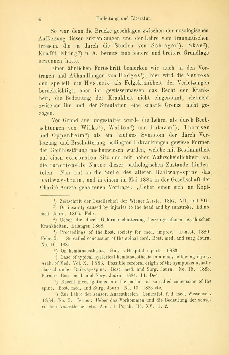 So war denn die Brücke geschlagen zwischen der nosologischen Auffassung dieser Erkrankungen und der Lehre vom traumatischen Irresein, die ja durch die Studien von Schlager^), Skae-), Krafft-Ebing^) u. A. bereits eine festere und breitere Grundlage gewonnen hatte. Einen ähnlichen Fortschritt bemerken wir auch in den Vor- trägen und Abhandlungen von Hodges-^); hier wird die Neurose und speciell die Hysterie als Folgokrankheit der Verletzungen berücksichtigt, aber ihr gewissermassen das Recht der Krank- heit, die Bedeutung der Krankheit nicht eingeräumt, vielmehr zwischen ihr und der Simulation eine scharfe Grenze nicht ge- zogen. Von Grund aus umgestaltet wurde die Lehre, als durch Beob- achtungen von Wilks-^), Walton'^) und Putnam''), Thomsen und Oppenheim^) als ein häufiges Symptom der durch Ver- letzung und Erschütterung bedingten Erkrankungen gewisse Formen der Gefühlsstörung nachgewiesen wurden, welche mit Bestimmtheit auf einen cerebralen Sitz und mit hoher Wahrscheinlichkeit auf die functionelle Natur dieser pathologischen Zustände hindeu- teten. Nun trat an die Stelle des älteren Railway-spine das, Railway-brain, und in einem im Mai 1884 in der Gesellschaft der Oharite-Aerzte gehaltenen Vortrage: „üeber einen sich an Kopf- 1) Zeitschrift der Gesellschaft der Wiener Aerzte. 1857. VII. und VIII. -) On insanity caused by injuries to the head and by sunstroke. Edinb. med. Journ. 1866. Febr. ^) Ueber die durch Gehirnerschütterung hervorgerufenen psychischen Krankheiten. Erlangen 1868. ^) Proceedings of the Best, society for med. improv. Lancet. 1880. Febr. 5. — So called concussion of the spinal cord. Bost. med. and surg. Journ. No. 16. 1881. ^) On hemianaesthesia. Guy's Hospital reports. 1883. ''') Gase of typical hysterical hemianaesthesia in a man, following injury. Arch. of Med. Vol. X. 1883. Possible cerebral origin of the Symptoms usually classed under Railway-spine. Bost. med. and Surg. Journ. No. 15. 1883. Ferner: Bost. med. and Surg. Journ. 1884. 11. Dec. '') Recent investigations into the pathol. of so called concussion of the spine. Bost. med. and Surg. Journ. No. 10. 1883 etc. ^) Zur Lehre der sensor. Anaesthesien. Gentralbl. f. d. med. Wissensch. 1884. No. 5. Ferner: Ueber das Vorkommen und die Bedeutung der senso- rischen Anaesthesien etc. Arch. f. Psych. Bd. XV. li. 2.