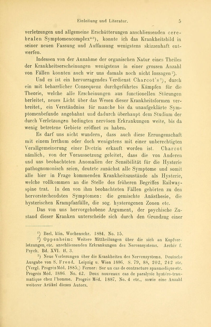 Verletzungen und allgemeine Erschütterungen anschliessenden cere- bralen Symptomencoroplex'), konnte ich das Krankheitsbild in seiner neuen Fassung und Auffassung wenigstens skizzenhaft ent- werfen. Indessen von der Annahme der organischen Natur eines Theiles der Krankheitserscheinungen wenigstens in einer grossen Anzahl von Fällen konnten auch wir uns damals noch nicht lossagen-). Und es ist ein hervorragendes Verdienst Charcot's-'J, durch ein mit beharrlicher Consequenz durchgeführtes Kämpfen für die Theorie, welche alle Erscheinungen aus functionellen Störungen herleitet, neues Licht über das Wesen dieser Krankheitsformen ver- breitet, ein Verständniss für manche bis da unaufgeklärte Sym- ptomenbefunde angebahnt und dadurch überhaupt dem Studium der durch Verletzungen bedingten nervösen Erkrankungen weite, bis da wenig betretene Gebiete eröffnet zu haben. Es darf uns nicht wundern, dass auch diese Errungenschaft mit einem Irrthum oder doch wenigstens mit einer unberechtigten Verallgemeinerung einer Doctrin erkauft worden ist. Oharcot nämlich, von der Voraussetzung geleitet, dass die von Anderen und uns beobachteten Anomalien der Sensibilität für die Hysterie pathognomonisch seien, deutete zunächst alle Symptome und somit alle hier in Frage kommenden Krankheitszustände als Hysterie, welche vollkommen an die Stelle des früheren Begriffes Railway- spine trat. In den von ihm beobachteten Fällen gehörten zu den hervorstechendsten Symptomen: die gemischte Anästhesie, die hysterischen Krampfanfälle, die sog. hysterogenen Zonen etc. Das von uns hervorgehobene Argument, der psychische Zu- stand dieser Kranken unterscheide sich durch den Grundzug einer 1) Berl. klin. Wochenschr. 1884. No. 15. -) Oppenheim: Weitere Mittheilungen über die sich an Kopfver- letzungen, etc. anschliessenden Erkrankungen des Nervensystems. Archiv f. Psych. Bd. XVI. H. 3. ^) Neue Vorlesungen über die Krankheiten des Nervensystems. Deutsche Ausgabe von S. Freud. Leipzig u. Wien J886. S. 79, 88, 202, 242 etc. (Vergl. ProgresMed. 1885.) Ferner: Sur un cas de contracture spasmodiqueetc. Progres Med. 1886. No. 42. Deux nouveaux cas de paralysie hystero-trau- matique chez l'homme. Progres Med. 1887. No. 4 etc., sowie eine Anzahl weiterer Artikel dieses Autors.