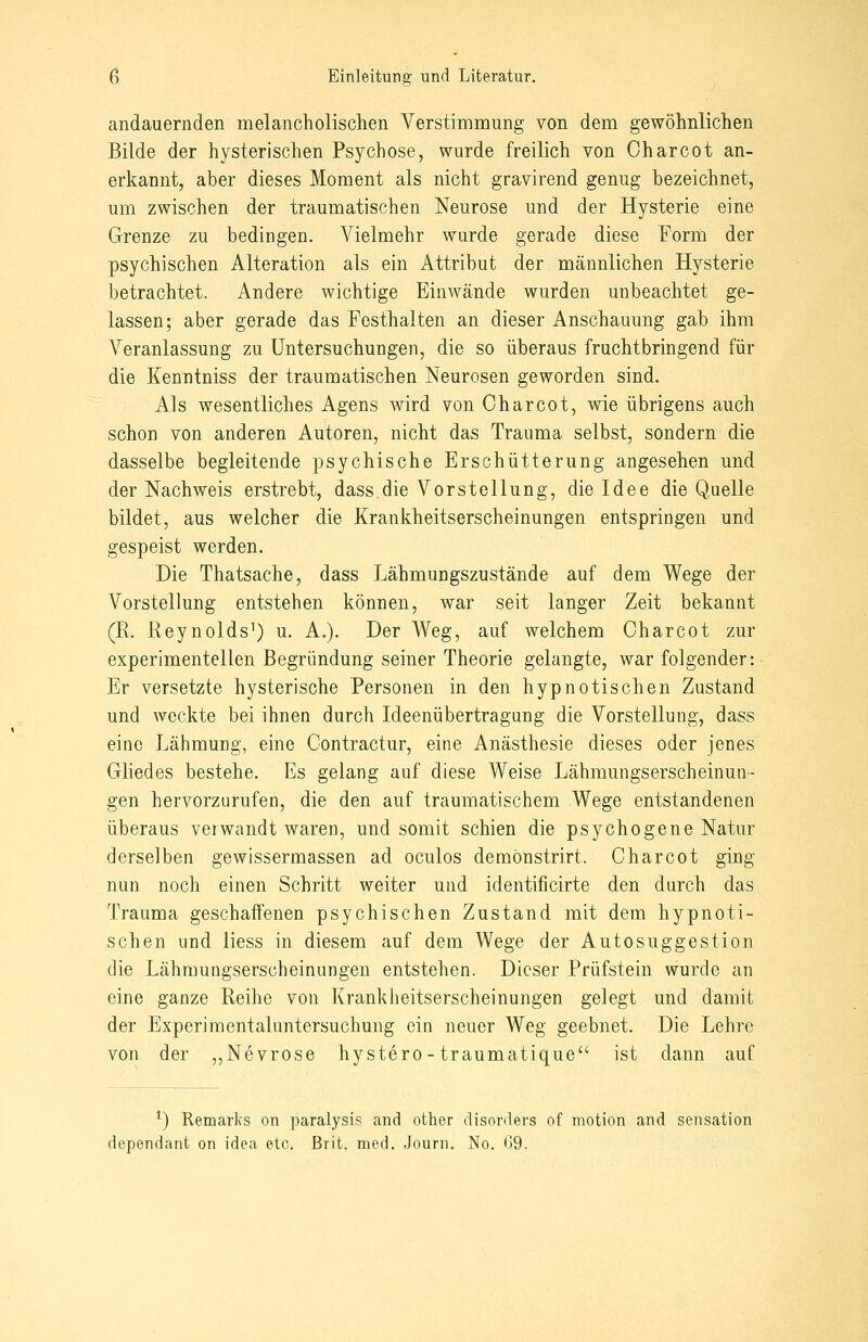 andauernden melancholischen Verstimmung von dem gewöhnlichen Bilde der hysterischen Psychose, wurde freilich von Charcot an- erkannt, aber dieses Moment als nicht gravirend genug bezeichnet, um zwischen der traumatischen Neurose und der Hysterie eine Grenze zu bedingen. Vielmehr wurde gerade diese Form der psychischen Alteration als ein Attribut der männlichen Hysterie betrachtet. Andere wichtige Einwände wurden unbeachtet ge- lassen; aber gerade das Festhalten an dieser Anschauung gab ihm Veranlassung zu Untersuchungen, die so überaus fruchtbringend für die Kenntniss der traumatischen Neurosen geworden sind. Als wesentliches Agens wird von Charcot, wie übrigens auch schon von anderen Autoren, nicht das Trauma selbst, sondern die dasselbe begleitende psychische Erschütterung angesehen und der Nachweis erstrebt, dass die Vorstellung, die Idee die Quelle bildet, aus welcher die Krankheitserscheinungen entspringen und gespeist werden. Die Thatsache, dass Lähmungszustände auf dem Wege der Vorstellung entstehen können, war seit langer Zeit bekannt (E. Reynolds^) u. A.). Der Weg, auf welchem Charcot zur experimentellen Begründung seiner Theorie gelangte, war folgender: Er versetzte hysterische Personen in den hypnotischen Zustand und weckte bei ihnen durch Ideenübertragung die Vorstellung, dass eine Lähmung, eine Contractur, eine Anästhesie dieses oder jenes Gliedes bestehe. Es gelang auf diese Weise Lähmungserscheinun- gen hervorzurufen, die den auf traumatischem Wege entstandenen überaus verwandt waren, und somit schien die psychogene Natur derselben gewissermassen ad oculos demönstrirt. Charcot ging nun noch einen Schritt weiter und identificirte den durch das Trauma geschaffenen psychischen Zustand mit dem hypnoti- schen und liess in diesem auf dem Wege der Autosuggestion die Lähmungserscheinungen entstehen. Dieser Prüfstein wurde an eine ganze Reihe von Krankheitserscheinungen gelegt und damit der Experimentaluntersuchung ein neuer Weg geebnet. Die Lehre von der „Nevrose hystero-traumatique ist dann auf ^) Remarlis on paralysis and other disorders of motion and Sensation dependant on idea etc. ßrit. med. Journ. No. (59.