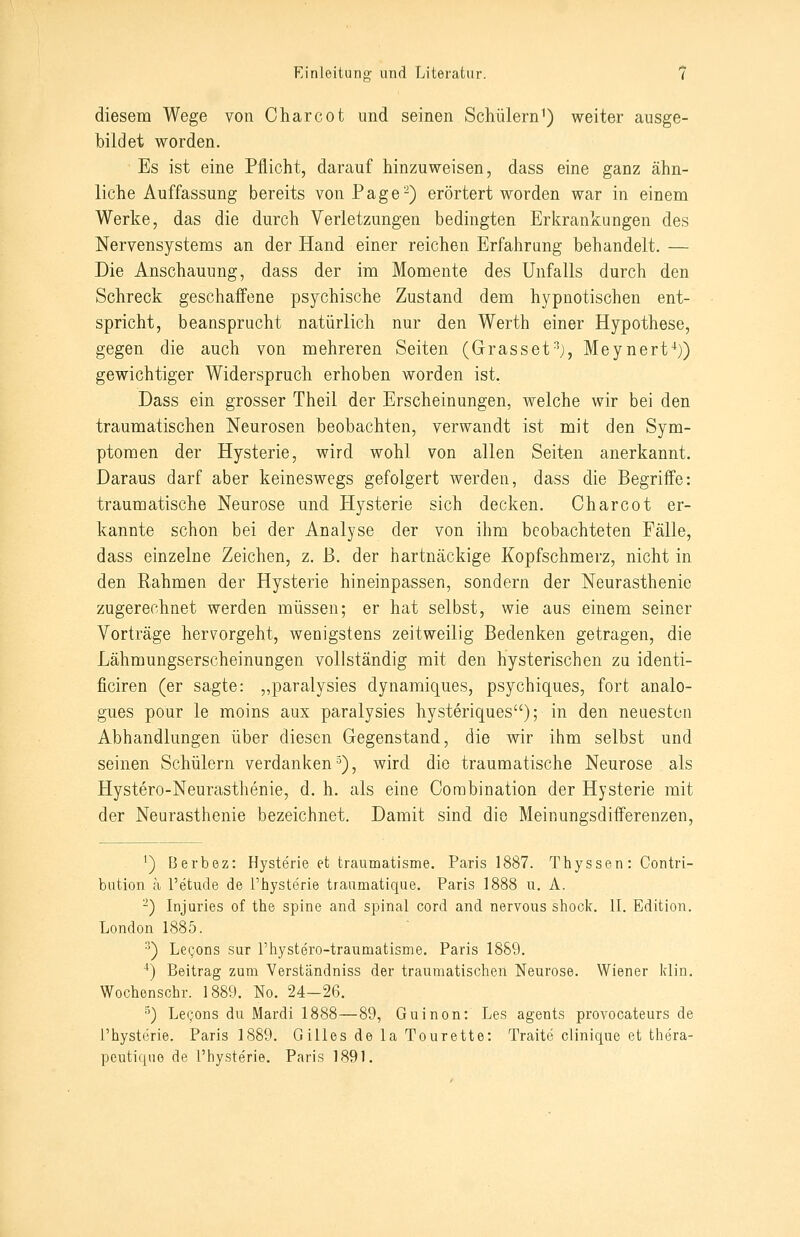 diesem Wege von Charcot und seinen Schülerni) weiter ausge- bildet worden. Es ist eine Pflicht, darauf hinzuweisen, dass eine ganz ähn- liche Auffassung bereits von Page-) erörtert worden war in einem Werke, das die durch Verletzungen bedingten Erkrankungen des Nervensystems an der Hand einer reichen Erfahrung behandelt. — Die Anschauung, dass der im Momente des Unfalls durch den Schreck geschaffene psychische Zustand dem hypnotischen ent- spricht, beansprucht natürlich nur den Werth einer Hypothese, gegen die auch von mehreren Seiten (Grasset'^j, Meynert^)) gewichtiger Widerspruch erhoben worden ist. Dass ein grosser Theil der Erscheinungen, welche wir bei den traumatischen Neurosen beobachten, verwandt ist mit den Sym- ptomen der Hysterie, wird wohl von allen Seit-en anerkannt. Daraus darf aber keineswegs gefolgert werden, dass die Begriffe: traumatische Neurose und Hysterie sich decken. Charcot er- kannte schon bei der Analyse der von ihm beobachteten Fälle, dass einzelne Zeichen, z. ß. der hartnäckige Kopfschmerz, nicht in den Rahmen der Hysterie hineinpassen, sondern der Neurasthenie zugerechnet werden müssen; er hat selbst, wie aus einem seiner Vorträge hervorgeht, wenigstens zeitweilig Bedenken getragen, die Lähmungserscheinungen vollständig mit den hysterischen zu identi- ficiren (er sagte: „paralysies dynamiques, psychiques, fort analo- gues pour le moins aux paralysies hysteriques); in den neueston Abhandlungen über diesen Gegenstand, die wir ihm selbst und seinen Schülern verdanken^), wird die traumatische Neurose als Hystero-Neurasthenie, d. h. als eine Corabination der Hysterie mit der Neurasthenie bezeichnet. Damit sind die Meinungsdifferenzen, ') Berbez: Hysterie et traumatisme. Paris 1887. Thyssen: Contri- bution a Tetude de l'hysterie traumatique. Paris 1888 u. A. -) Injuries of the spine and spinal cord and nervous shock. 11. Edition. London 1885. •^) LeQons sur rhystero-tranmatisnie. Paris 1889. ■*) Beitrag zum Verständniss der traumatischen Neurose. Wiener Idin. Wochenschr. 1889. No. 24-26. ^) Legons du Mardi 1888—89, Guinon: Les agents provocateurs de l'hysterie. Paris 1889. Gilles de la Tourette: Traite clinique et thera- peutiquo de l'hysterie. Paris 1891.