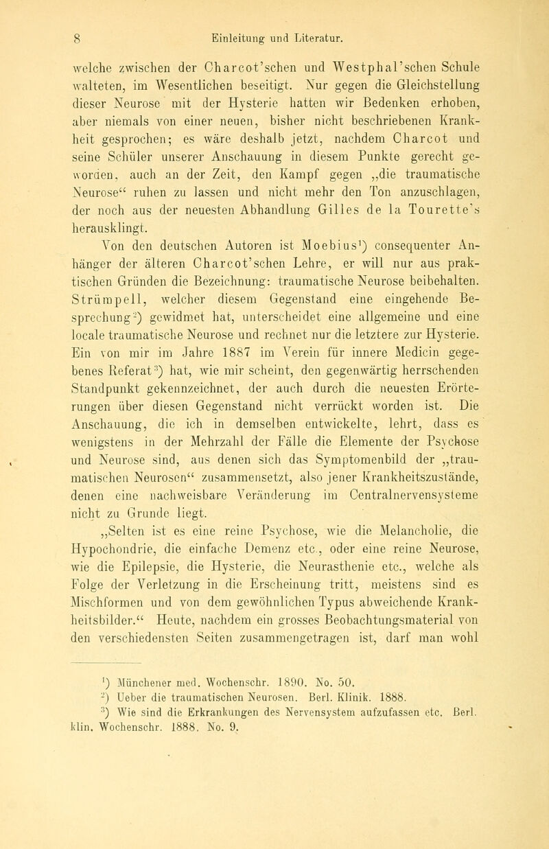 welche zwischen der Oharcot'schen und Westphal'schen Schule Avalteten, im Wesentlichen beseitigt. Nur gegen die Gleichstellung dieser Neurose mit der Hysterie hatten wir Bedenken erhoben, aber niemals von einer neuen, bisher nicht beschriebenen Krank- heit gesprochen; es wäre deshalb jetzt, nachdem Charcot und seine Schüler unserer Anschauung in diesem Punkte gerecht ge- worden, auch an der Zeit, den Kampf gegen „die traumatische Neurose ruhen zu lassen und nicht mehr den Ton anzuschlagen, der noch aus der neuesten Abhandlung Gilles de la Tourette's herausklingt. Von den deutschen Autoren ist Moebius^) consequenter An- hänger der älteren Oharcot'schen Lehre, er will nur aus prak- tischen Gründen die Bezeichnung: traumatische Neurose beibehalten. Strümpell, welcher diesem Gegenstand eine eingehende Be- sprechuDg-) gcwidm,et hat, unterscheidet eine allgemeine und eine locale traumatische Neurose und rechnet nur die letztere zur Hysterie. Ein von mir im Jahre 1887 im A^erein für innere Medicin gege- benes Referat'^) hat, wie mir scheint, den gegenwärtig herrschenden Standpunkt gekennzeichnet, der auch durch die neuesten Erörte- rungen über diesen Gegenstand nicht verrückt worden ist. Die Anschauung, die ich in demselben entwickelte, lehrt, dass es wenigstens in der Mehrzahl der Fälle die Elemente der Psychose und Neurose sind, aus denen sich das Symptomenbild der „trau- matischen Neurosen zusammensetzt, also jener Krankheitszustände, denen eine nachweisbare Veränderung im Centralnervensysteme nicht zu Grunde liegt. ,,Selten ist es eine reine Psychose, wie die Melancholie, die Hypochondrie, die einfache Demenz etc., oder eine reine Neurose, wie die Epilepsie, die Hysterie, die Neurasthenie etc., welche als Folge der Verletzung in die Erscheinung tritt, meistens sind es Mischformen und von dem gewöhnlichen Typus abweichende Krank- heitsbilder. Heute, nachdem ein grosses Beobachtungsmaterial von den verschiedensten Seiten zusammengetragen ist, darf man wohl ') Münchener med. Wochenschr. 1890. No. 50. -) Ueber die traumatischen Neurosen. Berl. Klinik. 1888. ■') Wie sind die Erkrankungen des Nervensystem aufzufassen etc. ßerl. klin. Wochenschr. 1888. No. 9.