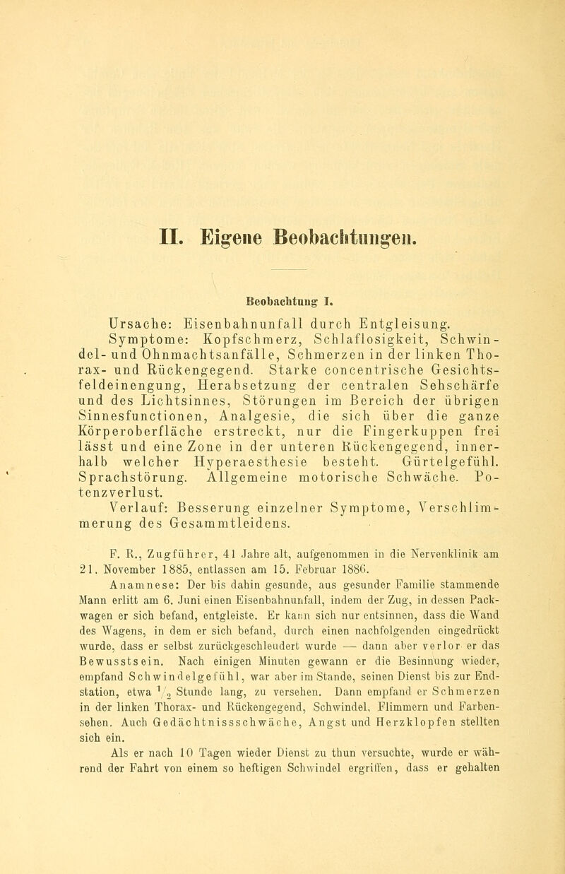 Beobachtung I, Ursache: Eisenbahnunfall durch Entgleisung. Symptome: Kopfschmerz, Schlaflosigkeit, Schwin- del- und Ohnmachtsanfälle, Schmerzen in der linken Tho- rax- und Rückengegend. Starke concentrische Gesichts- feldeinengung, Herabsetzung der centralen Sehschärfe und des Lichtsinnes, Störungen im Bereich der übrigen Sinnesfunctionen, Analgesie, die sich über die ganze Körperoberfläche erstreckt, nur die Fingerkuppen frei lässt und eine Zone in der unteren Kückengegend, inner- halb welcher Hyperaesthesie besteht. Gürtelgefühl. Sprachstörung. Allgemeine motorische Schwäche. Po- tenzverlust. Verlauf: Besserung einzelner Symptome, Verschlim- merung des Gesammtleidens. F. R., Zugführer, 41 .Jahre alt, aufgenommen in die Nervenklinik am 21. November 1885, entlassen am 15. Februar 1886. Anamnese: Der bis dahin gesunde, aus gesunder Familie stammende Mann erlitt am 6. Juni einen Eisenbahnunfall, indem der Zug, in dessen Pack- wagen er sich befand, entgleiste. Er kann sich nur entsinnen, dass die Wand des Wagens, in dem er sich befand, durch einen nachfolgenden eingedrückt wurde, dass er selbst zurückgeschleudert wurde — dann aber verlor er das Bewusstsein. Nach einigen Minuten gewann er die Besinnung wieder, empfand Schwindelgefühl, war aber im Stande, seinen Dienst bis zur End- station, etwa V.2 Stunde lang, zu versehen. Dann empfand er Schmerzen in der linken Thorax- und Rückengegend, Schwindel, Flimmern und Farben- sehen. Auch Gedächtnissschwäche, Angst und Herzklopfen stellten sich ein. Als er nach 10 Tagen wieder Dienst zu thun versuchte, wurde er wäh- rend der Fahrt von einem so heftigen Schwindel ergriffen, dass er gehalten