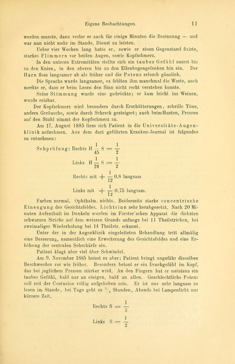 werden musste, dann verlor er auch für einige Minuten die Besinnung — und war nun nicht mehr im Stande, Dienst zu leisten. Ueber vier Wochen lang hatte er, sowie er einen Gegenstand fixirte, starkes Flimmern vor beiden Augen, sowie Kopfschmerz. In den unteren Extremitäten stellte sich ein taubes Gefühl zuerst bis zu den Knien, in den oberen bis zu den Ellenbogengelenken hin ein. Der Harn floss langsamer ab als früher und die Potenz erlosch gänzlich. Die Sprache wurde langsamer, es fehlten ihm manchmal die Worte, auch merkte er, dass er beim Lesen den Sinn nicht recht verstehen konnte. Seine Stimmung wurde eine gedrückte; er kam leicht ins Weinen, wurde reizbar. Der Kopfschmerz wird besonders durch Erschütterungen, schrille Töne, andere Geräusche, sowie durch Schreck gesteigert; auch beim Husten, Pressen auf den Stuhl nimmt der Kopfschmerz zu. Am 17. August 1885 Hess sich Patient in die Universitäts-Augen- klinik aufnehmen. Aus dem dort geführten Kranken-Journal ist folgendes zu entnehmen: 1 1 Sehprüfung: Rechts H — S = — 40 u Links H — S = — 24 2 Rechts mit -1 0.8 langsam ^12  , 1 Links mit -|- r— 0.75 langsam. Farben normal. Ophthalm. nichts.. Beiderseits starke concentrische Einengung des Gesichtsfeldes. Lichtsinn sehr herabgesetzt. Nach 20 Mi- nuten Aufenthalt im Dunkeln wurden im Förster'schen Apparat die dicksten schwarzen Striche auf dem weissen Grunde anfangs bei 11 Theilstrichen, bei zweimaliger Wiederholung bei 14 Theilstr. erkannt. Unter der in der Augenklinik eingeleiteten Behandlung tritt allmälig eine Besserung, namentlich eine Erweiterung des Gesichtsfeldes und eine Er- höhung der centralen Sehschärfe ein. Patient klagt aber viel über Schwindel. Am 9. November 1885 heisst es aber: Patient bringt ungefähr dieselben Beschwerden vor wie früher. Besonders betont er ein Drackgefühl im Kopf, das bei jeglichem Pressen stärker wird. An den Fingern hat er meistens ein taubes Gefühl, bald nur an einigen, bald an allen. Geschlechtliche Potenz soll seit der Contusion völlig aufgehoben sein. Er ist nur sehr langsam zu lesen im Stande, bei Tage geht es -y^ Stunden, Abends bei Lampenlicht nur kürzere Zeit. Rechts S = — Links S = —-