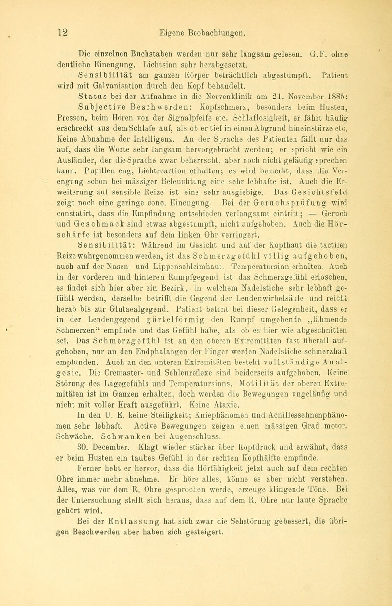 Die einzelnen Buchstaben werden nur sehr langsam gelesen, G,F, ohne deutliche Einengung. Lichtsinn sehr herabgesetzt. Sensibilität am ganzen Körper beträchtlich abgestumpft. Patient wird mit Galvanisation durch den Kopf behandelt. Status bei der Aufnahme in die Nervenklinik am 21. November 1885: Subjective Beschwerden: Kopfschmerz, besonders beim Husten, Pressen, beim Hören von der Signalpfeife etc. Schlaflosigkeit, er fährt häufig erschreckt aus dem Schlafe auf, als ob er tief in einen Abgrund hineinstürze etc. Keine Abnahme der Intelligenz. An der Sprache des Patienten fällt nur das auf, dass die Worte sehr langsam hervorgebracht werden; er spricht wie ein Ausländer, der die Sprache zwar beherrscht, aber noch nicht geläufig sprechen kann. Pupillen eng, Lichtreaction erhalten; es wird bemerkt, dass die Ver- engung schon bei massiger Beleuchtung eine sehr lebhafte ist. Auch die Er- weiterung auf sensible Reize ist eine sehr ausgiebige. Das Gesichtsfeld zeigt noch eine geringe conc. Einengung. Bei der Geruchsprüfung wird constatirt, dass die Empfindung entschieden verlangsamt eintritt; — Geruch und Geschmack sind etwas abgestumpft, nicht aufgehoben. Auch die Hör- schärfe ist besonders auf dem linken Ohr verringert. Sensibilität: Während im Gesicht und auf der Kopfhaut die tactilen Reize wahrgenommen werden, ist das Schmerzgefühl völlig aufgehoben, auch auf der Nasen- und Lippenschleimhaut. Temperatursinn erhalten. Auch in der vorderen und hinteren Rumpfgegend ist das Schmerzgefühl erloschen, es findet sich hier, aber ein Bezirk, in welchem Nadelstiche sehr lebhaft ge- fühlt werden, derselbe betrifft die Gegend der Lendenwirbelsäule und reicht herab bis zur Glutaealgegend. Patient betont bei dieser Gelegenheit, dass er in der Lendengegend gürtelförmig den Rumpf umgebende ,,lähmende Schmerzen empfinde und das Gefühl habe, als ob es hier wie abgeschnitten sei. Das Schmerzgefühl ist an den oberen Extremitäten fast überall auf- gehoben, nur an den Endphalangen der Finger werden Nadelstiche schmerzhaft empfunden. Auch an den unteren Extremitäten besteht vollständige Anal- gesie. Die Cremaster- und Sohlenreflexe sind beiderseits aufgehoben. Keine Störung des Lagegefühls und Temperatursinns. Motilität der oberen Extre- mitäten ist im Ganzen erhalten, doch werden die Bewegungen ungeläufig und nicht mit voller Kraft ausgeführt. Keine Ataxie. In den U. E. keine Steifigkeit; Kniephänomen und Ächillessehnenphäno- men sehr lebhaft. Active Bewegungen zeigen einen massigen Grad motor. Schwäche. Schwanken bei Augenschluss. 30. December. Klagt wieder stärker über Kopfdruck und erwähnt, dass er beim Husten ein taubes Gefühl in der rechten Kopfhälfte empfinde. Ferner hebt er hervor, dass die Hörfähigkeit jetzt auch auf dem rechten Ohre immer mehr abnehme. Er höre alles, könne es aber nicht verstehen. Alles, was vor dem R. Ohre gesprochen werde,, erzeuge klingende Töne. Bei der Untersuchung stellt sich heraus, dass auf dem R. Ohre nur laute Sprache gehört wird. Bei der Entlassung hat sich zwar die Sehstörang gebessert, die übri- gen Beschwerden aber haben sich gesteigert.