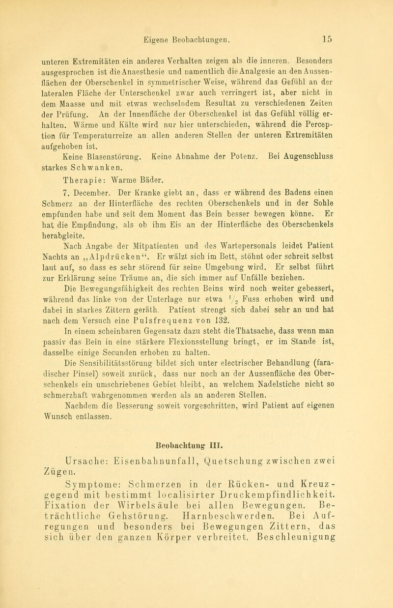 unteren Extremitäten ein anderes Verhalten zeigen als die inneren. Besonders ausgesprochen ist dieAnaesthesie und namentlich dieAnalgesie an denAnssen- Hächen der Oberschenkel in symmetrischer Weise, während das Gefühl an der lateralen Fläche der Unterschenkel zwar auch verringert ist, aber nicht in dem Maasse und mit etwas wechselndem Resultat zu verschiedenen Zeiten der Prüfung. An der Innenfläche der Oberschenkel ist das Gefühl völlig er- halten. Wärme und Kälte wird nur hier unterschieden, während die Percep- tion für Temperaturreize an allen anderen Stellen der unteren Extremitäten aufgehoben ist. Keine Blasenstörung. Keine Abnahme der Potenz. Bei Augenschluss starkes Schwanken. Therapie: Warme Bäder. 7. December. Der Kranke giebt an, dass er während des Badens einen Schmerz an der Hinterfläche des rechten Oberschenkels und in der Sohle empfunden habe und seit dem Moment das Bein besser bewegen könne. Er hat die Empfindung, als ob ihm Eis an der Hinterfläche des Oberschenkels herabgleite. Nach Angabe der Mitpatienten und des Wartepersonals leidet Patient Nachts an ,,Alpdrücken. Er wälzt sich im Bett, stöhnt oder schreit selbst laut auf, so dass es sehr störend für seine Umgebung wird. Er selbst führt zur Erklärung seine Träume an, die sich immer auf Unfälle beziehen. Die Bewegungsfähigkeit des rechten Beins wird noch weiter gebessert, während das linke von der Unterlage nur etwa Vg -'^^'^^^ erhoben wird und dabei in starkes Zittern geräth. Patient strengt sich dabei sehr an und hat nach dem Versuch eine Pulsfrequenz von 132. In einem scheinbaren Gegensatz dazu steht dieThatsache, dass wenn man passiv das Bein in eine stärkere Flexionsstellung bringt, er im Stande ist, dasselbe einige Secunden erhoben zu halten. Die Sensibilitätsstörung bildet sich unter electrischer Behandlung (fara- discher Pinsel) soweit zurück, dass nur noch an der Aussenfläche des Ober- schenkels ein umschriebenes Gebiet bleibt, an welchem Nadelstiche nicht so schmerzhaft wahrgenommen werden als an anderen Stellen. Nachdem die Besserung soweit vorgeschritten, wird Patient auf eigenen Wunsch entlassen. Beobachtuug- III. Ursache: Eisenbalmunfall, Quetschung zwischen zwei Zügen. Symptome: Schmerzen in der Rücken- und Kreuz- gegend mit bestimmt localisirter Druckempfindlichkeit. Fixation der Wirbelsäule bei allen Bewegungen. Be- trächtliche Gehstörung. Harnbeschwerden. Bei Auf- regungen und besonders bei Bewegungen Zittern, das sich über den ganzen Körper verbreitet. Beschleunigung