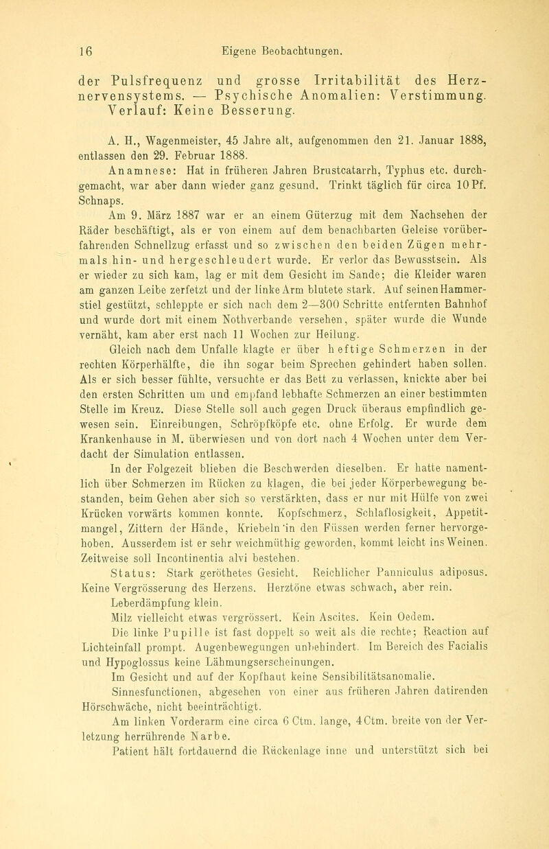 der Pulsfrequenz und grosse Irritabilität des Herz- nervensystems. — Psychische Anomalien: Verstimmung. Verlauf: Keine Besserung. A. H., Wagenmeister, 45 Jahre alt, aufgenommen den 21. Januar 1888, entlassen den 29. Februar 1888. Anamnese: Hat in früheren Jahren Brustcatarrh, Typhus etc. durch- gemacht, war aber dann wieder ganz gesund. Trinkt täglich für circa 10 Pf. Schnaps. Am 9. März 1887 war er an einem Güterzug mit dem Nachsehen der Räder beschäftigt, als er von einem auf dem benachbarten Geleise vorüber- fahrenden Schnellzug erfasst und so zwischen den beiden Zügen mehr- mals hin- und hergeschleudert wurde. Er verlor das Bewusstsein. Als er wieder zu sich kam, lag er mit dem Gesicht im Sande; die Kleider waren am ganzen Leibe zerfetzt und der linke Arm blutete stark. Auf seinen Hammer- stiel gestützt, schleppte er sich nach dem 2—300 Schritte entfernten Bahnhof und wurde dort mit einem Nothverbande versehen, später wurde die Wunde vernäht, kam aber erst nach 11 Wochen zur Heilung. Gleich nach dem Unfälle klagte er über heftige Schmerzen in der rechten Körperhälfte, die ihn sogar beim Sprechen gehindert haben sollen. Als er sich besser fühlte, versuchte er das Bett zu verlassen, knickte aber bei den ersten Schritten um und empfand lebhafte Schmerzen an einer bestimmten Stelle im Kreuz. Diese Stelle soll auch gegen Druck überaus empfindlich ge- wesen sein. Einreibungen, Schröpfköpfe etc. ohne Erfolg. Er wurde dem Krankenhause in M. überwiesen und von dort nach 4 Wochen unter dem Ver- dacht der Simulation entlassen. In der Folgezeit blieben die Beschwerden dieselben. Er hatte nament- lich über Schmerzen im Rücken zu klagen, die bei jeder Körperbewegung be- standen, beim Gehen aber sich so verstärkten, dass er nur mit Hülfe von zwei Krücken vorwärts kommen konnte. Kopfschmerz, Schlaflosigkeit, Appetit- mangel, Zittern der Hände, Kriebeln'in den Füssen werden ferner hervorge- hoben. Ausserdem ist er sehr weichmüthig geworden, kommt leicht ins Weinen. Zeitweise soll Incontinentia alvi bestehen. Status: Stark geröthetes Gesicht. Reichlicher Panniculus adiposus. Keine Vergrösserung des Herzens. Herztöne etwas schwach, aber rein. Leberdämpfung klein. Milz vielleicht etwas vergrössert. Kein Ascites. Kein Oedem. Die linke Pupille ist fast doppelt so weit als die rechte; Reaction auf Lichteinfall prompt. Augenbewegungen unbehindert. Im Bereich des Facialis und Hypoglossus keine Lähmungserscheinungen. Im Gesicht und auf der Kopfhaut keine Sensibilitätsanomalie. Sinnesfunctionen, abgesehen von einer aus früheren Jahren datirenden Hörschwäche, nicht beeinträchtigt. Am linken Vorderarm eine circa 6 Gtm. lange, 4Ctm. breite von der Ver- letzung herrührende Narbe. Patient hält fortdauernd die Rückenlage innc und unterstützt sich bei