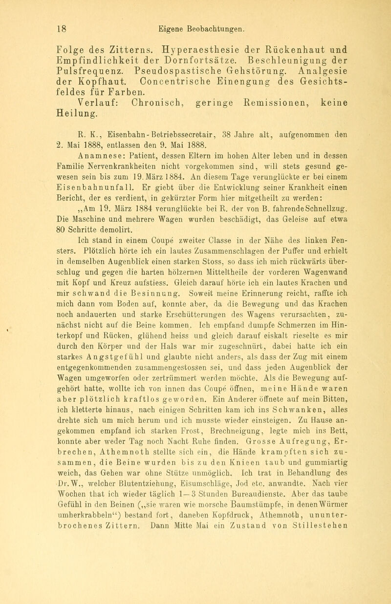 Folge des Zitterns. Hyperaestiiesie der Rückenhaut und Empfindlichkeit der Dornfortsätze. Beschleunigung der Pulsfrequenz. Pseudospastische Gehstörung. Analgesie der Kopfhaut. Ooncentrische Einengung des Gesichts- feldes für Farben. Verlauf: Chronisch, geringe Remissionen, keine Heilung. R. K., Eisenbahn-Betriebssecretair, 38 Jahre alt, aufgenommen den 2. Mai 1888, entlassen den 9. Mai 1888. Anamnese: Patient, dessen Eltern im hohen Alter leben und in dessen Familie Nervenkrankheiten nicht vorgekommen sind, will stets gesund ge- wesen sein bis zum 19. März 1884. An diesem Tage verunglückte er bei einem Eisenbahnunfall. Er giebt über die Entwicklung seiner Krankheit einen Bericht, der es verdient, in gekürzter Form hier mitgetheilt zu werden: „Am 19. März 1884 verunglückte bei R. der von B. fahrende Schnellzug. Die Maschine und mehrere Wagen wurden beschädigt, das Geleise auf etwa 80 Schritte demolirt. Ich stand in einem Coupe zweiter Classe in der Nähe des linken Fen- sters. Plötzlich hörte ich ein lautes Zusammenschlagen der Puffer und erhielt in demselben Augenblick einen starken Stoss, so dass ich mich rückwärts über- schlug und gegen die harten hölzernen Mitteltheile der vorderen Wagenwand mit Kopf und Kreuz aufstiess. Gleich darauf hörte ich ein lautes Krachen und mir schwand die Besinnung. Soweit meine Erinnerung reicht, raffte ich mich dann vom Boden auf, konnte aber, da die Bewegung und das Krachen noch andauerten und starke Erschütterungen des Wagens verursachten, zu- nächst nicht auf die Beine kommen. Ich empfand dumpfe Schmerzen im Hin- terkopf und Rücken, glühend heiss und gleich darauf eiskalt rieselte es mir durch den Körper und der Hals war mir zugeschnürt, dabei hatte ich ein starkes Angstgefühl und glaubte nicht anders, als dass der Zug mit einem entgegenkommenden zusammengestossen sei, und dass jeden Augenblick der Wagen umgeworfen oder zertrümmert werden möchte. Als die Bewegung auf- gehört hatte, wollte ich von innen das Coupe öffnen, meine Hände waren aber plötzlich kraftlos geworden. Ein Anderer öffnete auf mein Bitten, ich kletterte hinaus, nach einigen Schritten kam ich ins Schwanken, alles drehte sich um mich herum und ich musste wieder einsteigen. Zu Hause an- gekommen empfand ich starken Frost, Brechneigung, legte mich ins Bett, konnte aber weder Tag noch Nacht Ruhe finden. Grosse Aufregung, Er- brechen, Athemnoth stellte sich ein, die Hände krampften sich zu- sammen, die Beine wurden bis zu den Knieen taub und gummiartig weich, das Gehen war ohne Stütze unmöglich. Ich trat in Behandlung des ■Dr.W., welcher Blutentziehung, Eisumschläge, Jod etc. anwandte. Nach vier Wochen that ich wieder täglich 1—3 Stunden Bureaudienste. Aber das taube Gefühl in den Beinen (,,sie waren wie morsche Baumstümpfe, in denen Würmer umherkrabbeln) bestand fort, daneben Kopfdruck, Athemnoth, ununter- brochenes Zittern. Dann Mitte Mai ein Zustand von Stillestehen