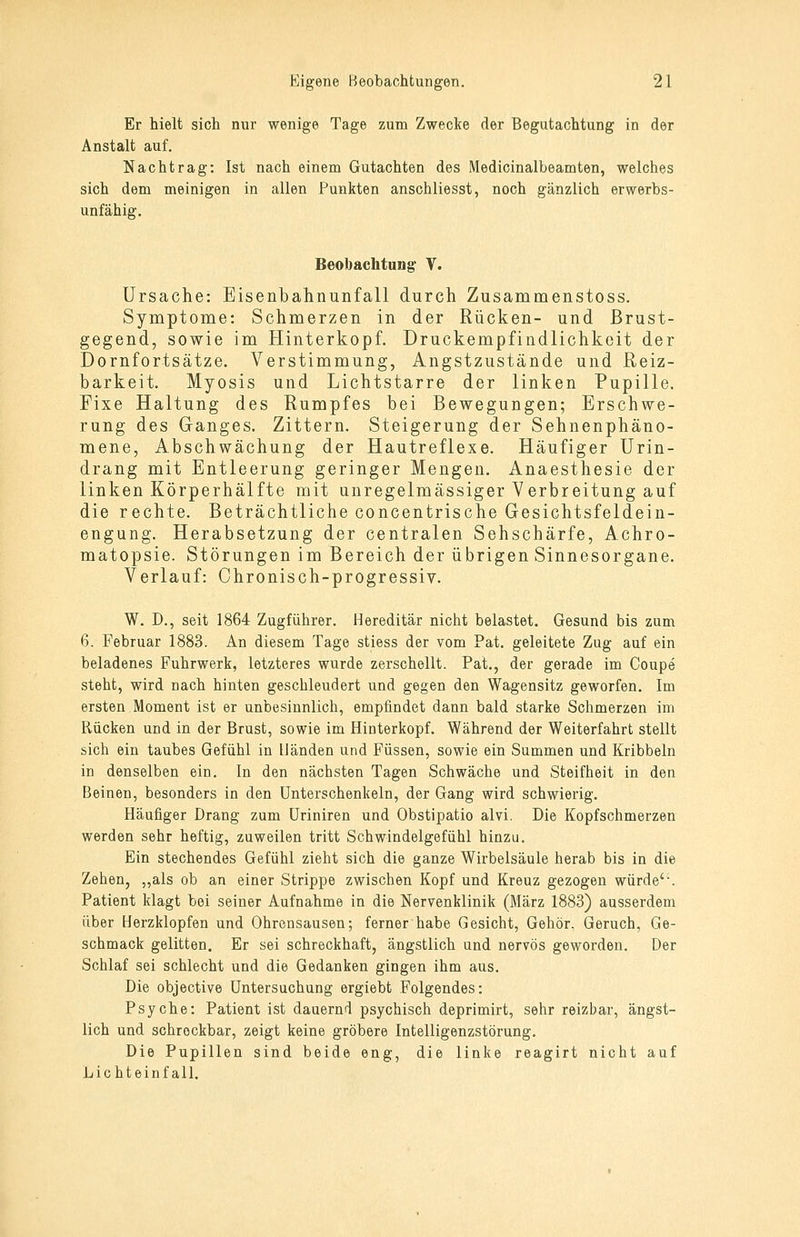 Er hielt sich nur wenige Tage zum Zwecke der Begutachtung in der Anstalt auf. Nachtrag: Ist nach einem Gutachten des Medicinalbeamten, welches sich dem meinigen in allen Punkten anschliesst, noch gänzlich erwerbs- unfähig. Beobachtung V. Ursache: Eisenbahnunfall durch Zusammenstoss. Symptome: Schmerzen in der Rücken- und Brust- gegend, sowie im Hinterkopf. Druckempfindlichkeit der Dornfortsätze. Verstimmung, Angstzustände und Reiz- barkeit. Myosis und Lichtstarre der linken Pupille. Fixe Haltung des Rumpfes bei Bewegungen; Erschwe- rung des Ganges. Zittern. Steigerung der Sehnenphäno- mene, Abschwächung der Hautreflexe. Häufiger Urin- drang mit Entleerung geringer Mengen. Anaesthesie der linken Körperhälfte mit unregelmässiger Verbreitung auf die rechte. Beträchtliche concentrische Gesichtsfeldein- engung. Herabsetzung der centralen Sehschärfe, Achro- matopsie. Störungen im Bereich der übrigen Sinnesorgane. Verlauf: Chronisch-progressiv. W. D., seit 1864 Zugführer. Hereditär nicht belastet. Gesund bis zum 6. Februar 1883. An diesem Tage stiess der vom Pat. geleitete Zug auf ein beladenes Fuhrwerk, letzteres wurde zerschellt. Pat., der gerade im Coupe steht, wird nach hinten geschleudert und gegen den Wagensitz geworfen. Im ersten Moment ist er unbesinnlich, empfindet dann bald starke Schmerzen im Rücken und in der Brust, sowie im Hinterkopf. Während der Weiterfahrt stellt sich ein taubes Gefühl in Händen und Füssen, sowie ein Summen und Kribbeln in denselben ein. In den nächsten Tagen Schwäche und Steifheit in den Beinen, besonders in den Unterschenkeln, der Gang wird schwierig. Häufiger Drang zum Uriniren und Obstipatio alvi. Die Kopfschmerzen werden sehr heftig, zuweilen tritt Schwindelgefühl hinzu. Ein stechendes Gefühl zieht sich die ganze Wirbelsäule herab bis in die Zehen, „als ob an einer Strippe zwischen Kopf und Kreuz gezogen würde'\ Patient klagt bei seiner Aufnahme in die Nervenklinik (März 1883) ausserdem über Herzklopfen und Ohrensausen; ferner habe Gesicht, Gehör. Geruch, Ge- schmack gelitten. Er sei schreckhaft, ängstlich und nervös geworden. Der Schlaf sei schlecht und die Gedanken gingen ihm aus. Die objective Untersuchung ergiebt Folgendes: Psyche: Patient ist dauernd psychisch deprimirt, sehr reizbar, ängst- lich und schrockbar, zeigt keine gröbere Intelligenzstörung. Die Pupillen sind beide eng, die linke reagirt nicht auf Lichteinfall.
