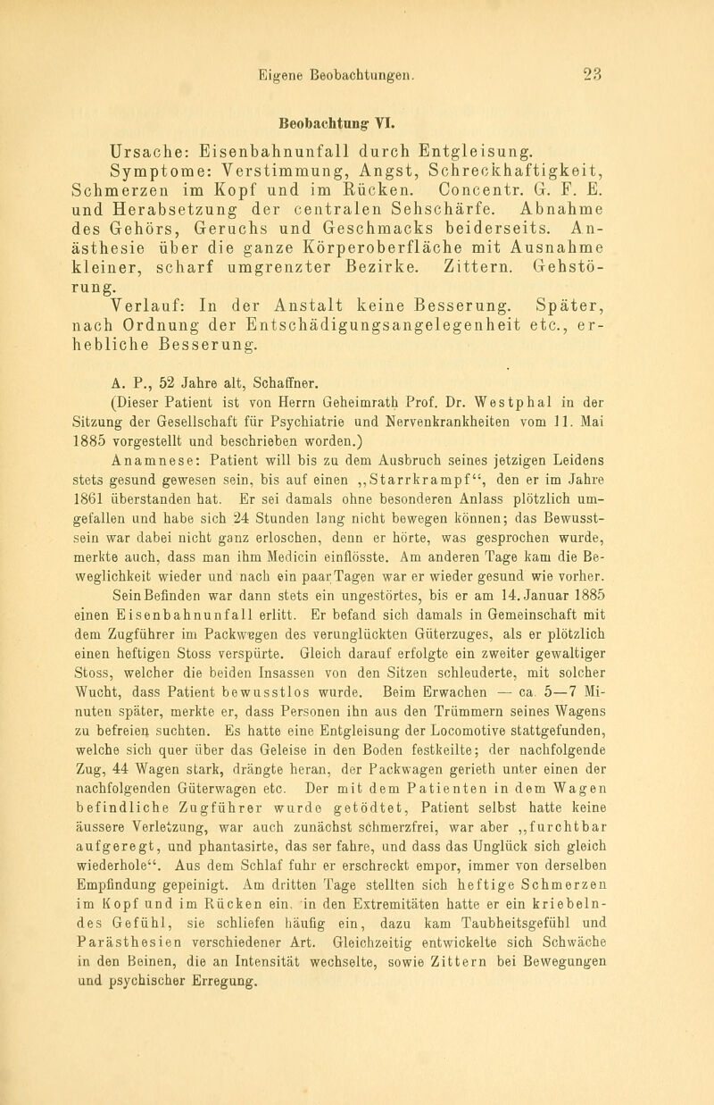 Beobachtung VI. Ursache: Eisenbahnunfall durch Entgleisung. Symptome: Verstimmung, Angst, Schreci^haftigkeit, Schmerzen im Kopf und im Rücken. Concentr. G. F. E. und Herabsetzung der centralen Sehschärfe. Abnahme des Gehörs, Geruchs und Geschmacks beiderseits. An- ästhesie über die ganze Körperoberfläche mit Ausnahme kleiner, scharf umgrenzter Bezirke. Zittern. Gehstö- rung. Verlauf: In der Anstalt keine Besserung. Später, nach Ordnung der Entschädigungsangelegenheit etc., er- hebliche Besserung. A. P., 52 Jahre alt, Schaffner. (Dieser Patient ist von Herrn Geheimrath Prof. Dr. Westphal in der Sitzung der Gesellschaft für Psychiatrie und Nervenkrankheiten vom 11. Mai 1885 vorgestellt und beschrieben vforden.) Anamnese: Patient will bis zu dem Ausbruch seines jetzigen Leidens stets gesund gewesen sein, bis auf einen ,,Starrkrampf, den er im Jahre 1861 überstanden hat. Er sei damals ohne besonderen Anlass plötzlich um- gefallen und habe sich 24 Stunden lang nicht bewegen können; das Bewusst- sein war dabei nicht ganz erloschen, denn er hörte, was gesprochen wurde, merkte auch, dass man ihm Medicin einflösste. Am anderen Tage kam die Be- weglichkeit wieder und nach ein paarTagen war er wieder gesund wie vorher. Sein Befinden war dann stets ein ungestörtes, bis er am 14. Januar 1885 einen Eisenbahnunfall erlitt. Er befand sich damals in Gemeinschaft mit dem Zugführer im PackwBgen des verunglückten Güterzuges, als er plötzlich einen heftigen Stoss verspürte. Gleich darauf erfolgte ein zweiter gewaltiger Stoss, welcher die beiden Insassen von den Sitzen schleuderte, mit solcher Wucht, dass Patient bewusstlos wurde. Beim Erwachen — ca. 5—7 Mi- nuten später, merkte er, dass Personen ihn aus den Trümmern seines Wagens zu befreien suchten. Es hatte eine Entgleisung der Locomotive stattgefunden, welche sich quer über das Geleise in den Boden festkeilte; der nachfolgende Zug, 44 Wagen stark, drängte heran, der Fackwagen gerieth unter einen der nachfolgenden Güterwagen etc. Der mit dem Patienten in dem Wagen befindliche Zugführer wurde getödtet, Patient selbst hatte keine äussere Verletzung, war auch zunächst schmerzfrei, war aber ,,furchtbar aufgeregt, und phantasirte, das ser fahre, und dass das Unglück sich gleich wiederhole. Aus dem Schlaf fuhr er erschreckt empor, immer von derselben Empfindung gepeinigt. Am dritten Tage stellten sich heftige Schmerzen im Kopf und im Rücken ein, in den Extremitäten hatte er ein kriebeln- des Gefühl, sie schliefen häufig ein, dazu kam Taubheitsgefühl und Parästhesien verschiedener Art. Gleichzeitig entwickelte sich Schwäche in den Beinen, die an Intensität wechselte, sowie Zittern bei Bewegungen und psychischer Erregung.