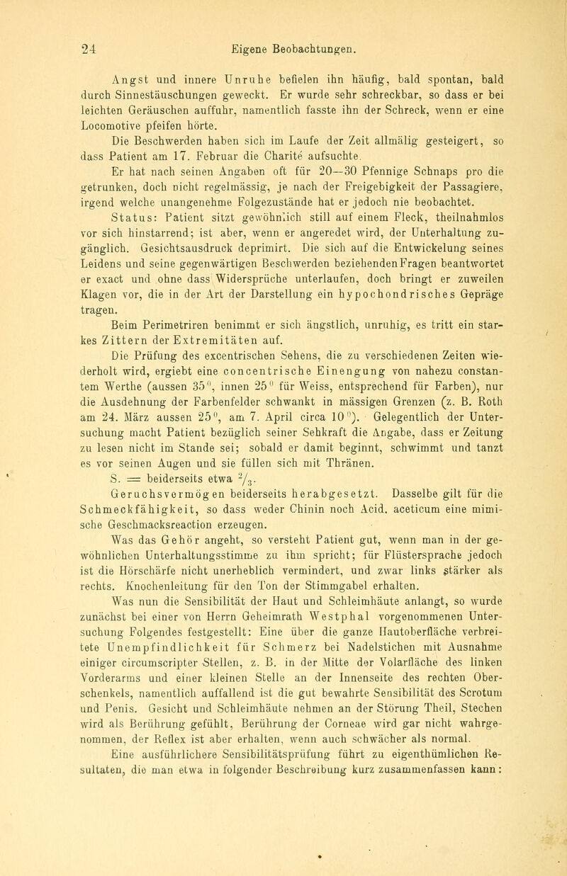 Angst und innere Unruhe befielen ihn häufig, bald spontan, bald durch Sinnestäuschungen geweckt. Er wurde sehr schreckbar, so dass er bei leichten Geräuschen auffahr, namentlich fasste ihn der Schreck, wenn er eine Locomotive pfeifen hörte. Die Beschwerden haben sich im Laufe der Zeit allmälig gesteigert, so dass Patient am 17. Februar die Charite aufsuchte. Er hat nach seinen Angaben oft für 20—30 Pfennige Schnaps pro die getrunken, doch nicht regelmässig, je nach der Freigebigkeit der Passagiere, irgend welche unangenehme Folgezustände hat er jedoch nie beobachtet. Status: Patient sitzt gewöhnlich still auf einem Fleck, theilnahmlos vor sich hinstarrend; ist aber, wenn er angeredet wird, der Unterhaltung zu- gänglich. Gesichtsausdruck deprimirt. Die sich auf die Entwickelung seines Leidens und seine gegenwärtigen Beschwerden beziehenden Fragen beantwortet er exact und ohne dass Widersprüche unterlaufen, doch bringt er zuweilen Klagen vor, die in der Art der Darstellung ein hypochondrisches Gepräge tragen. Beim Perimetriren benimmt er sich ängstlich, unruhig, es tritt ein star- kes Zittern der Extremitäten auf. Die Prüfung des excentrischen Sehens, die zu verschiedenen Zeiten wie- derholt wird, ergiebt eine concentrische Einengung von nahezu constan- tem Werthe (aussen 35, innen 25 für Weiss, entsprechend für Farben), nur die Ausdehnung der Farbenfelder schwankt in massigen Grenzen (z. B. Roth am 24. März aussen 25, am 7. April circa 10'^). Gelegentlich der Unter- suchung macht Patient bezüglich seiner Sehkraft die A.Dgabe, dass er Zeitung zu lesen nicht im Stande sei; sobald er damit beginnt, schwimmt und tanzt es vor seinen Augen und sie füllen sich mit Thränen. S. = beiderseits etwa Y^. Geruchsvormög en beiderseits herabgesetzt. Dasselbe gilt für die Schmeckfähigkeit, so dass weder Chinin noch Acid. aceticum eine mimi- sche Geschmacksreaction erzeugen. Was das Gehör angeht, so versteht Patient gut, wenn man in der ge- wöhnlichen ünterhaltungsstimme zu ihm spricht; für Flüstersprache jedoch ist die Hörschärfe nicht unerheblich vermindert, und zwar links stärker als rechts. Knochenleitung für den Ton der Stimmgabel erhalten. Was nun die Sensibilität der Haut und Schleimhäute anlangt, so wurde zunächst bei einer von Herrn Geheimrath Westphal vorgenommenen Unter- suchung Folgendes festgestellt: Eine über die ganze Hautoberfläche verbrei- tete Unempfindlichkeit für Schmerz bei Nadelstichen mit Ausnahme einiger circumscripter Stellen, z. B. in der Mitte der Volarfläche des linken Vorderarms und einer kleinen Stelle an der Innenseite des rechten Ober- schenkels, namentlich auffallend ist die gut bewahrte Sensibilität des Scrotum und Penis, Gesicht und Schleimhäute nehmen an der Störung Theil, Stechen wird als Berührung gefühlt, Berührung der Corneae wird gar nicht wahrge- nommen, der Reflex ist aber erhalten, wenn auch schwächer als normal. Eine ausführlichere Sensibilitätsprüfung führt zu eigenthümlichen Re- sultaten, die man etwa in folgender Beschreibung kurz zusammenfassen kann: