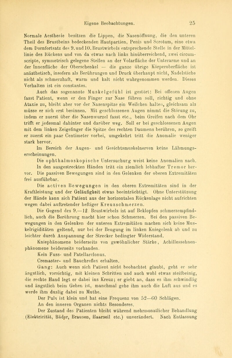 Normale Aesthesie besitzen die Lippen, die Nasenöffnung, die den unteren Theil des Brustbeins bedeckenden Hautpartien, Penis und Scrotum, eine etwa dem Dornfortsatz des 9. und 10. Brustwirbels entsprechende Stelle in der Mittel- linie des Kückens und von da etwas nach links hinüberreichend, zwei circum- scripte, symmetrisch gelegene Stellen an der Volarfläche der Unterarme und an der Innenfläche der Oberschenkel — die ganze übrige Körperoberfläche ist anästhetisch, insofern als Berührungen und Druck überhaupt nicht, Nadelstiche nicht als schmerzhaft, warm und kalt nicht wahrgenommen werden. Dieses Verhalten ist ein constantes. Auch das sogenannte Muske Ige fühl ist gestört: Bei offenen Augen fasst Patient, wenn er den Finger zur Nase führen soll, richtig und ohne Ataxie zu, bleibt aber vor der Nasenspitze ein Weilchen halten, gleichsam als müsse er sich erst besinnen. Mit geschlossenen Augen nimmt die Störang zu, indem er zuerst über die Nasenwurzel fasst etc., beim Greifen nach dem Ohr trifft er jedesmal dahinter und darüber weg. Soll er bei geschlossenen Augen mit dem linken Zeigefinger die Spitze des rechten Daumens berühren, so greift er zuerst ein paar Centimeter vorbei, umgekehrt tritt die Anomalie weniger stark hervor. Im Bereich der Augen- und Gesichtsmuskelnerven keine Lähmungs- erscheinungen. Die ophthalmoskopische Untersuchung weist keine Anomalien nach. In den ausgestreckten Händen tritt ein ziemlich lebhafter Tremor her- vor. Die passiven Bewegungen sind in den Gelenken der oberen Extremitäten frei ausführbar. Die activen Bewegungen in den oberen Extremitäten sind in der Kraftleistung und der Geläufigkeit etwas beeinträchtigt. Ohne Unterstützung der Hände kann sich Patient aus der horizontalen Rückenlage nicht aufrichten wegen dabei auftretender heftiger Kreuzschmerzen. Die Gegend des 9.—12. Brustwirbels ist auf Beklopfen schmerzempfind- lich, auch die Berührung macht hier schon Schmerzen. Bei den passiven Be- wegungen in den Gelenken der unteren Extrepaitäten machen sich keine Mus- kelrigiditäten geltend, nur bei der Beugung im linken Kniegelenk ab und zu leichter durch Anspannung der Strecker bedingter Widerstand. Kniephänomene beiderseits von gewöhnlicher Stärke, Achillessehnen- phänomene beiderseits vorhanden. Kein Fuss- und Patellarclonus. Cremaster- und Bauchreflex erhalten. Gang: Auch wenn sich Patient nicht beobachtet glaubt, geht er sehr ängstlich, vorsichtig, mit kleinen Schritten und auch wohl etwas steifbeinig, die rechte Hand legt er dabei ins Kreuz; er giebt an, dass es ihm schwindlig und ängstlich beim Gehen ist, manchmal gehe ihm auch die Luft aus und es werde ihm duslig dabei zu Muthe. Der Puls ist klein und hat eine Frequenz von 52—60 Schlägen. An den inneren Organen nichts Besonderes. Der Zustand des Patienten bleibt während mehrmonatlicher Behandlung , (Elektricität, Bäd,er, Brausen, Haarseil etc.) unverändert. Nach Entlassung