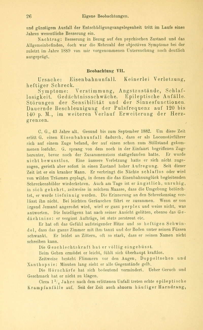 und günstigem Ausfall der Entschädigungsangelegenheit tritt im Laufe eines Jahres wesentliche Besserung ein. Nachtrag: Besserung in Bezug auf den psychischen Zustand und das Allgemeinbefinden, doch war die Mehrzahl der objectiven Symptome bei der zuletzt im Jahre 1889 von mir vorgenommenen Untersuchung noch deutlich ausgeprägt. Beobachtung- VII. Ursache: Eisenbahnunfall. Keinerlei Verletzang, heftiger Schreck. Symptome: Verstimmung, Angstzustände, Schlaf- losigkeit. Gedächtnissschwäche. Epileptische Anfälle. Störungen der Sensibilität und der Sinnesfunctionen. Dauernde Beschleunigung der Pulsfrequenz auf 120 bis 140 p. M., im weiteren Verlauf Erweiterung der Herz- grenzen. C. G., 43 Jahre alt. Gesund bis zum September 1882. Um diese Zeit erlitt G. einen Eisenbahnunfall dadurch, dass er als Locomotivführer sich auf einem Zuge befand, der auf einen schon zum Stillstand gekom- menen losfuhr. G. sprang von dem noch in der Einfanrt begriffenen Zuge herunter, bevor noch der Zusammenstoss stattgefunden hatte. Er warde nicht bewusstlos. Eine äussere Verletzung hatte er sich nicht zuge- zogen, gerieth aber sofort in einen Zustand hoher Aufregung. Seit dieser Zeit ist er ein kranker Mann. Er verbringt die Nächte schlaflos oder wird von wilden Träumen geplagt, in denen die das Eisenbahnunglück begleitenden Schreckensbilder wiederkehren. Auch am Tage ist er ängstlich, unruhig, in sich gekehrt, zeitweise in solchem Maasse, dass die Umgebung befürch- tet, er werde tiefsinnig werden. Die Erinnerung an den Schreckenstag ver- lässt ihn nicht. Bei leichten Geräuschen fährt er zusammen. Wenn er von irgend Jemand angeredet wird, wird er ganz perplex und weiss nicht, was antworten. Die Intelligenz hat nach seiner Ansicht gelitten, ebenso das Ge- dächtniss: er vergisst Aufträge, ist stets zerstreut etc. Er hat oft das Gefühl aufsteigender Hitze und so heftigen Schwin- del, dass das ganze Zimmer mit ihm tanzt und der Boden unter seinen Füssen schwankt. Er leidet an Zittern, oft so stark, dass er seinen Namen nicht schreiben kann. Die Geschlechtskraft hat ervölligeingebüsst. Beim Gehen ermüdet er leicht, fühlt sich überhaupt kraftlos. Zeitweise besteht Flimmern vor den Augen, Doppeltsehen und Xanthopsie: Minuten lang sieht er alle Gegenstände gelb. Die Hörschärfe hat sich bedeutend vermindert. Ueber Geruch und Geschmack hat er nicht zu klagen. Circa 1 % Jahre nach dem erlittenen Unfall treten echte epileptische Krampfanfälle auf. Seit der Zeit auch abnorm häufiger Harndrang,