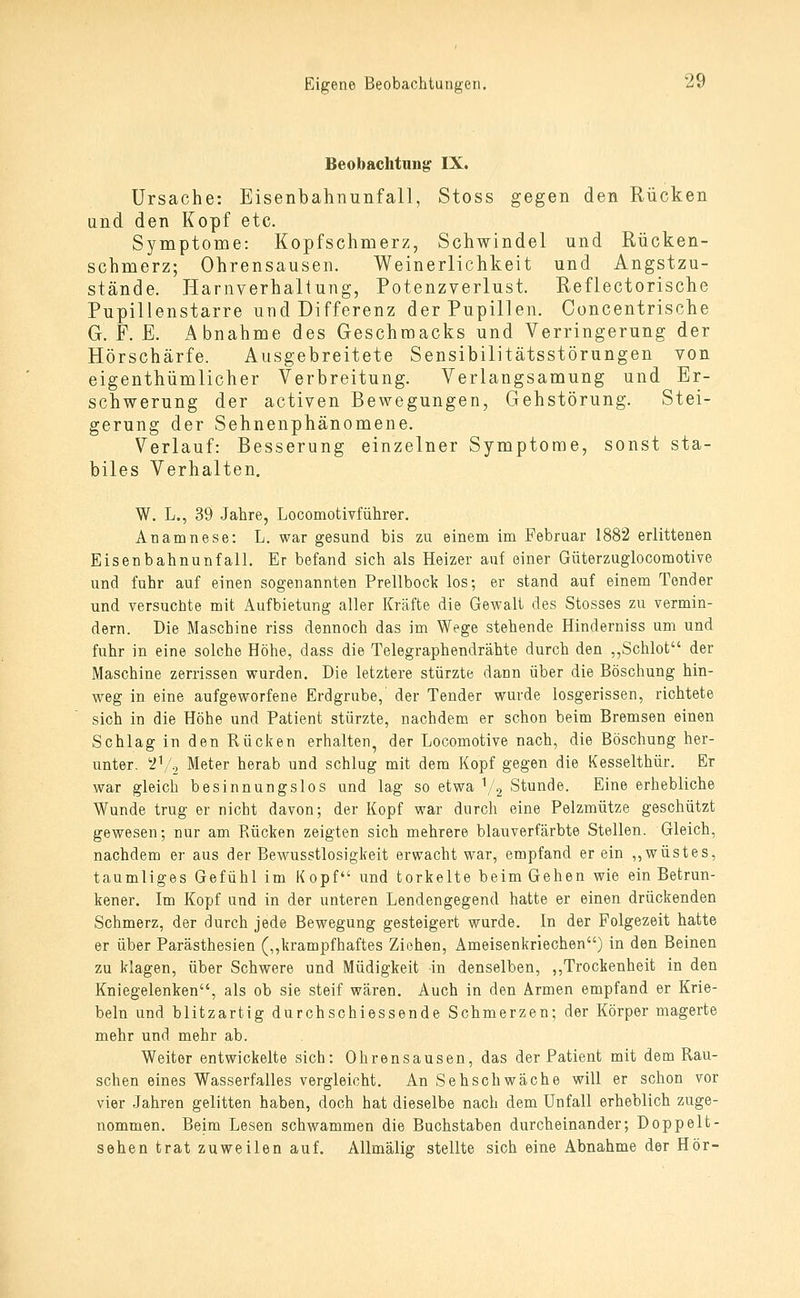 Beobachtung IX. Ursache: Eisenbahnunfall, Stoss gegen den Rücken and den Kopf etc. Symptome: Kopfschmerz, Schwindel und Rücken- schmerz; Ohrensausen. Weinerlichkeit und Angstzu- stände. Harnverhaltung, Potenzverlust. Reflectorische Pupillenstarre und Differenz der Pupillen. Concentrische G. F. E. Abnahme des Geschmacks und Verringerung der Hörschärfe. Ausgebreitete Sensibilitätsstörungen von eigenthümlicher Verbreitung. Verlangsamung und Er- schwerung der activen Bewegungen, Gehstörung. Stei- gerung der Sehnenphänomene. Verlauf: Besserung einzelner Symptome, sonst sta- biles Verhalten. W. L., 39 Jahre, Locomotivführer. Anamnese: L. war gesund bis zu einem im Februar 1882 erlittenen Eisenbahnunfall. Er befand sich als Heizer auf einer Güterzuglocomotive und fuhr auf einen sogenannten Prellbock los; er stand auf einem Tender und versuchte mit Aufbietung aller Kräfte die Gewalt des Stosses zu vermin- dern. Die Maschine riss dennoch das im Wege stehende Hinderniss um und fuhr in eine solche Höhe, dass die Telegraphendrähte durch den ,,Schlot der Maschine zerrissen wurden. Die letztere stürzte dann über die Böschung hin- weg in eine aufgeworfene Erdgrube,' der Tender wurde losgerissen, richtete sich in die Höhe und Patient stürzte, nachdem er schon beim Bremsen einen Schlag in den Rücken erhalten^ der Locomotive nach, die Böschung her- unter. 2I/2 Meter herab und schlug mit dem Kopf gegen die Kesselthür. Er war gleich besinnungslos und lag so etwa V2 Stunde. Eine erhebliche Wunde trug er nicht davon; der Kopf war durch eine Pelzmütze geschützt gewesen; nur am Rücken zeigten sich mehrere blauverfärbte Stellen. Gleich, nachdem er aus der Bewusstlosigkeit erwacht war, empfand er ein ,,wüstes, taumliges Gefühl im Kopf und torkelte beim Gehen wie ein Betrun- kener. Im Kopf und in der unteren Lendengegend hatte er einen drückenden Schmerz, der durch jede Bewegung gesteigert wurde. In der Folgezeit hatte er über Parästhesien („krampfhaftes Ziehen, Ameisenkriechen) in den Beinen zu klagen, über Schwere und Müdigkeit in denselben, ,,Trockenheit in den Kniegelenken, als ob sie steif wären. Auch in den Armen empfand er Krie- beln und blitzartig durchschiessende Schmerzen; der Körper magerte mehr und mehr ab. Weiter entwickelte sich: Ohrensausen, das der Patient mit dem Rau- schen eines Wasserfalles vergleicht. An Sehschwäche will er schon vor vier Jahren gelitten haben, doch hat dieselbe nach dem Unfall erheblich zuge- nommen. Beim Lesen schwammen die Buchstaben durcheinander; Dop peit- schen trat zuweilen auf. Allmälig stellte sich eine Abnahme der Hör-