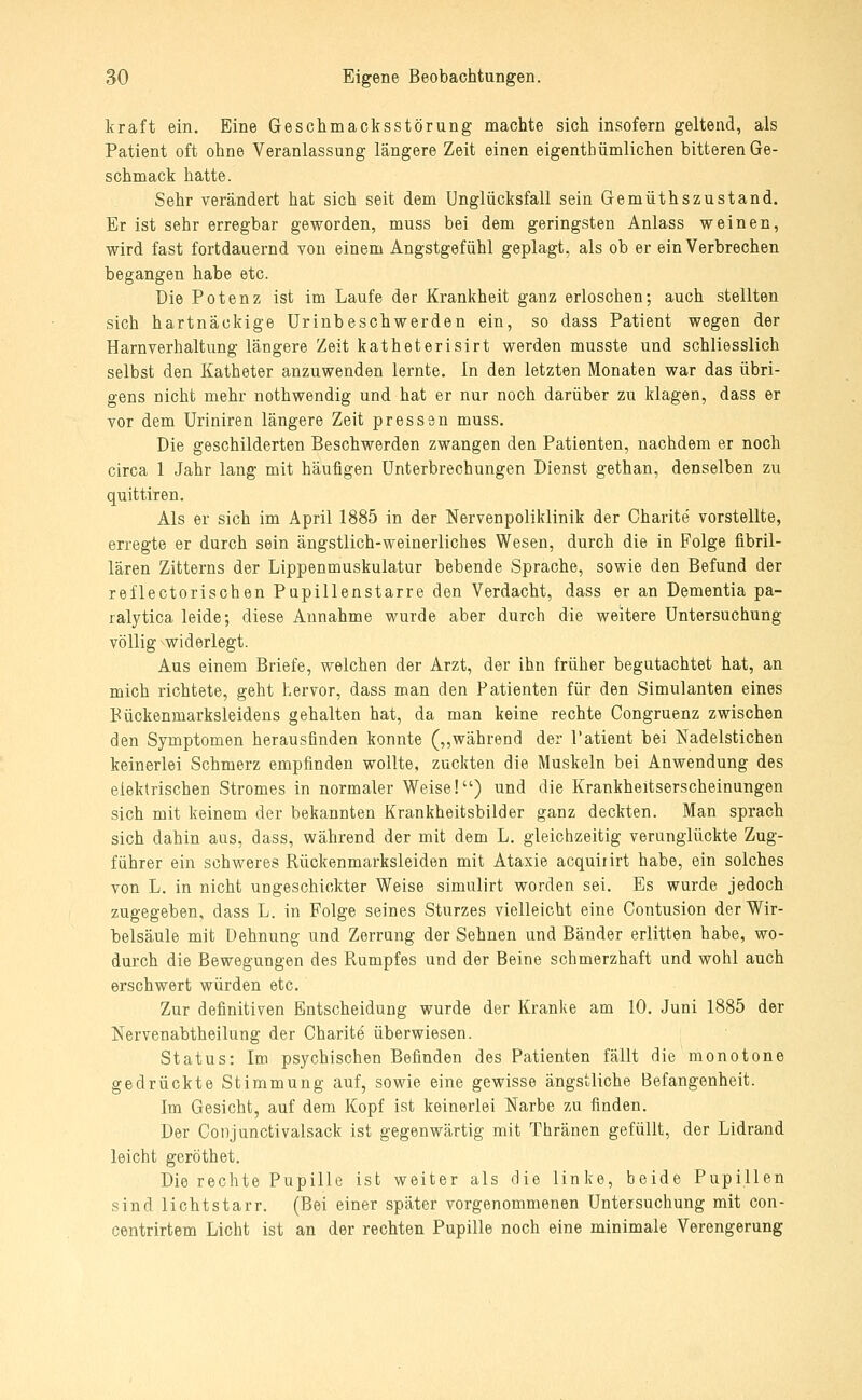 kraft ein. Eine Geschmacksstörung machte sich insofern geltend, als Patient oft ohne Veranlassung längere Zeit einen eigenthümlichen bitteren Ge- schmack hatte. Sehr verändert hat sich seit dem Unglücksfall sein Gemüthszustand. Er ist sehr erregbar geworden, muss bei dem geringsten Anlass weinen, wird fast fortdauernd von einem Angstgefühl geplagt, als ob er ein Verbrechen begangen habe etc. Die Potenz ist im Laufe der Krankheit ganz erloschen; auch stellten sich hartnäckige Urinbeschwerden ein, so dass Patient wegen der Harnverhaltung längere Zeit katheterisirt werden musste und schliesslich selbst den Katheter anzuwenden lernte. In den letzten Monaten war das übri- gens nicht mehr nothwendig und hat er nur noch darüber zu klagen, dass er vor dem Uriniren längere Zeit pressen muss. Die geschilderten Beschwerden zwangen den Patienten, nachdem er noch circa 1 Jahr lang mit häufigen Unterbrechungen Dienst gethan, denselben zu quittiren. Als er sich im April 1885 in der Nervenpoliklinik der Charite vorstellte, erregte er durch sein ängstlich-weinerliches Wesen, durch die in Folge fibril- lären Zitterns der Lippenmuskulatur bebende Sprache, sowie den Befund der reflectorischen Papillenstarre den Verdacht, dass er an Dementia pa- ralytica leide; diese Annahme wurde aber durch die weitere Untersuchung völlig widerlegt. Aus einem Briefe, welchen der Arzt, der ihn früher begutachtet hat, an mich richtete, geht hervor, dass man den Patienten für den Simulanten eines Pückenmarksleidens gehalten hat, da man keine rechte Congruenz zwischen den Symptomen herausfinden konnte (,,während der Patient bei Nadelstichen keinerlei Schmerz empfinden wollte, zuckten die Muskeln bei Anwendung des elektrischen Stromes in normaler Weise!) und die Krankheitserscheinungen sich mit keinem der bekannten Krankheitsbilder ganz deckten. Man sprach sich dahin aus, dass, während der mit dem L. gleichzeitig verunglückte Zug- führer ein schweres Rückenmarksleiden mit Ataxie acquiiirt habe, ein solches von L. in nicht ungeschickter Weise simulirt worden sei. Es wurde jedoch zugegeben, dass L. in Folge seines Sturzes vielleicht eine Contusion der Wir- belsäule mit Dehnung und Zerrung der Sehnen und Bänder erlitten habe, wo- durch die Bewegungen des Rumpfes und der Beine schmerzhaft und wohl auch erschwert würden etc. Zur definitiven Entscheidung wurde der Kranke am 10. Juni 1885 der Nervenabtheilung der Charite überwiesen. Status: Im psychischen Befinden des Patienten fällt die monotone gedrückte Stimmung auf, sowie eine gewisse ängstliche Befangenheit. Im Gesicht, auf dem Kopf ist keinerlei Narbe zu finden. Der Conjunctivalsack ist gegenwärtig mit Thränen gefüllt, der Lidrand leicht geröthet. Die rechte Pupille ist weiter als die linke, beide Pupillen sind lichtstarr. (Bei einer später vorgenommenen Untersuchung mit con- centrirtem Licht ist an der rechten Pupille noch eine minimale Verengerung