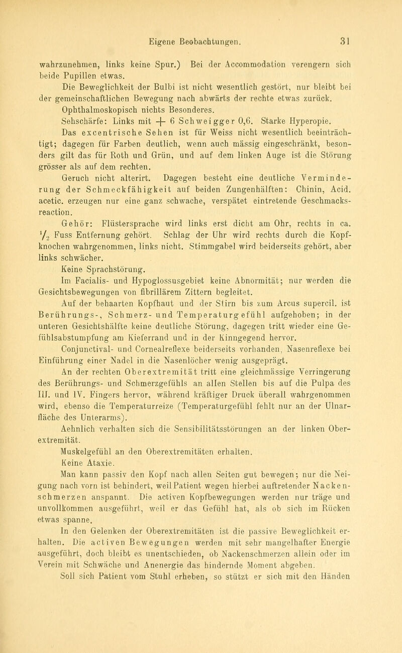 wahrzunehmen, links keine Spur.) Bei der Accommodation verengern sich beide Pupillen etwas. Die Beweglichkeit der Bulbi ist nicht wesentlich gestört, nur bleibt bei der gemeinschaftlichen Bewegung nach abwärts der rechte etwas zurück. Ophthalmoskopisch nichts Besonderes. Sehschärfe: Links mit -j- 6 Schweigger 0,6. Starke Hyperopie, Das excentrische Sehen ist für Weiss nicht wesentlich beeinträch- tigt; dagegen für Farben deutlich, wenn auch massig eingeschränkt, beson- ders gilt das für Roth und Grün, und auf dem linken Auge ist die Störung grösser als auf dem rechten. Geruch nicht alterirt. Dagegen besteht eine deutliche Verminde- rung der Schmeckfähigkeit auf beiden Zungenhälften: Chinin, Acid. acetic. erzeugen nur eine ganz schwache, verspätet eintretende Geschmacks- reaction. Gehör: Flüstersprache wird links erst dicht am Ohr, rechts in ca. '/g Fuss Entfernung gehört. Schlag der Uhr wird rechts durch die Kopf- knochen wahrgenommen, links nicht, Stimmgabel wird beiderseits gehört, aber links schwächer. Keine Sprachstörung. Im Facialis- und Hypoglossusgebiet keine Abnormität; nur werden die Gesichtsbewegungen von fibrillärem Zittern begleitet. Auf der behaarten Kopfhaut und der Stirn bis zum Arcus supercil. ist Berührungs-, Schmerz- und Temperaturg efühl aufgehoben; in der unteren Gesichtshälfte keine deutliche Störung, dagegen tritt wieder eine Ge- fühlsabstumpfung am Kieferrand und in der Kinngegend hervor. Conjunctival- und Cornealreflexe beiderseits vorhanden, Nasenreflexe bei Einführung einer Nadel in die Nasenlöcher wenig ausgeprägt. An der rechten Oberextremität tritt eine gleichmässige Verringerung des Berührungs- und Schmerzgefühls an allen Stellen bis auf die Pulpa des liJ. und IV. Fingers hervor, während kräftiger Druck überall wahrgenommen wird, ebenso die Temperaturreize (Temperaturgefühl fehlt nur an der Ulnar- fläche des Unterarms). Aehnlich verhalten sich die Sensibilitätsstörungen an der linken Ober- extremität. Muskelgefühl an den Oberextremitäten erhalten. Keine Ataxie. Man kann passiv den Kopf nach allen Seiten gut bewegen; nur die Nei- gung nach vorn ist behindert, weil Patient wegen hierbei auftretender Nacken- schmerzen anspannt. Die activen Kopfbewegungen werden nur träge und unvollkommen ausgeführt, weil er das Gefühl hat, als ob sich im Rücken etwas spanne. In den Gelenken der Oberextremitäten ist die passive Beweglichkeit er- halten. Die activen Bewegungen werden mit sehr mangelhafter Energie ausgeführt, doch bleibt es unentschieden, ob Nackenschmerzen aliein oder im Verein mit Schwäche und Anenergie das hindernde Moment abgeben. Soll sich Patient vom Stuhl erheben, so stützt er sich mit den Händen