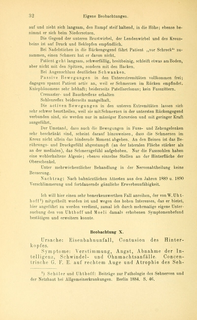 auf und zieht sich langsam, den Rumpf steifhaltend, in die Höhe; ebenso be- nimmt er sich beim Niedersetzen. Die Gegend der unteren Brustwirbel, der Lendenwirbel und des Kreuz- beins ist auf Druck und Beklopfen empfindlich. Bei Nadelstichen in die Rückengegend fährt Patient ,,vor Schreck zu- sammen, einen Schmerz hat er davon nicht. Patient geht langsam, schwerfällig, breitbeinig, schleift etwas am Boden, aber nicht mit den Spitzen, sondern mit den Hacken. Bei Augenschluss deutliches Schwanken. Passive Bewegungen in den Unterextremitäten vollkommen frei; dagegen spannt Patient activ an, weil er Schmerzen im Rücken empfindet. Kniephänomene sehr lebhaft; beiderseits Patellarclonus; kein Fusszittern. Cremaster- und Bauchreflexe erhalten, Sohlenreflex beiderseits mangelhaft. Die activen Bewegungen in den unteren Extremitäten lassen sich sehr schwer beurtheilen, weil sie mit Schmerzen in der untersten Rückengegend verbunden sind, sie werden nur in massiger Excursion und mit geringer Kraft ausgeführt. Der Umstand, dass auch die Bewegungen in Fuss- und Zehengelenken sehr beschränkt sind, scheint darauf hinzuweisen, dass die Schmerzen im Kreuz nicht allein das hindernde Moment abgeben. An den Beinen ist das Be- rührungs- und Druckgefühl abgestumpft (an der lateralen Fläche stärker als an der medialen), das Schmerzgefühl aufgehoben. Nur die Fusssohlen haben eine wohlerhaltene Algesie; ebenso einzelne Stellen an der Hinterfläche der Oberschenkel. Unter mehrwöchentlicher Behandlung in der Nervenabtheilung keine Besserung. Nachtrag: Nach bahnärztlichen Attesten aas den Jahren 1889 u. 1890 Verschlimmerung und fortdauernde gänzliche Erwerbsunfähigkeit. Ich will hier einen sehr bemerkenswerthen Fall anreihen, der vonW. Uht- hoff^) mitgetheilt worden ist und wegen des hohen Interesses, das er bietet, hier angeführt zu werden verdient, zumal ich durch mehrmalige eigene Unter- suchung den von Uhthoff und Moeli damals erhobenen Symptomenbefund bestätigen und erweitern konnte. Beobachtung- X. Ursache: Eisenbahnunfall, Contusion des Hinter- kopfes. Symptome: Verstimmung, Angst, Abnahme der In- telligenz, Schwindel- und Ohnmachtsanfälle. Concen- trische G. F. E. auf rechtem Auge und Atrophie des Seh- ^) Schöler und Uhthoff: Beiträge zur Pathologie des Sehnerven und der Netzhaut bei Allgemeinerkrankungen. Berlin 1884. S. 46.