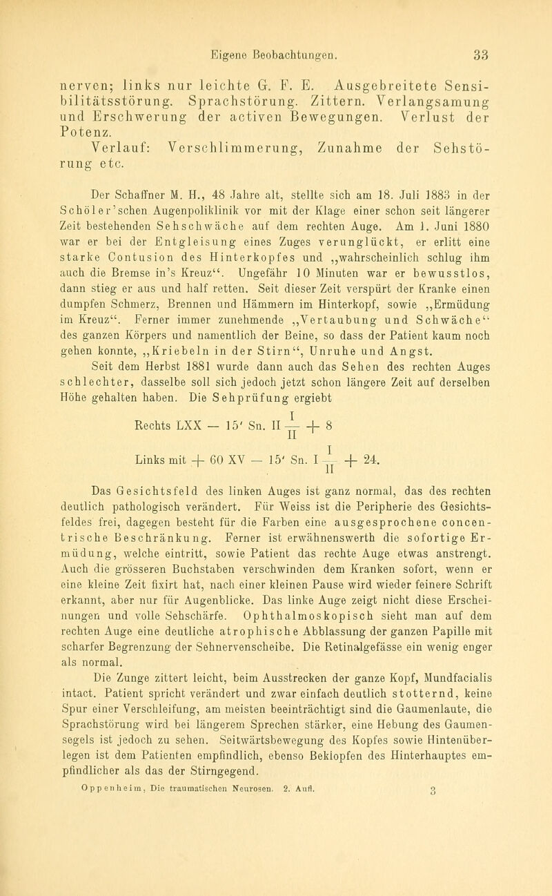 nerven; links nur leichte G. F. E. Ausgebreitete Sensi- bilitätsstörung. Sprachstörung. Zittern. Verlangsamung und Erschwerung der activen Bewegungen. Verlust der Potenz. Verlauf: Verschlimmerung, Zunahme der Sehstö- rung etc. Der Schaffner M. H., 48 Jahre alt, stellte sich am 18. Juli 1883 in der Schöl er'sehen Augenpoliklinik vor mit der Klage einer schon seit längerer Zeit bestehenden Sehschwäche auf dem rechten Auge. Am 1. Juni 1880 war er bei der Entgleisung eines Zuges verunglückt, er erlitt eine starke Oontusion des Hinterkopfes und ,,wahrscheinlich schlug ihm auch die Bremse in's Kreuz. Ungefähr 10 Minuten war er bewusstlos, dann stieg er aus und half retten. Seit dieser Zeit verspürt der Kranke einen dumpfen Schmerz, Brennen und Hämmern im Hinterkopf, sowie ,,Ermüdung im Kreuz. Ferner immer zunehmende ,,Vertaubung und Schwäche des ganzen Körpers und namentlich der Beine, so dass der Patient kaum noch gehen konnte, ,,Kriebeln in der Stirn, Unruhe und Angst. Seit dem Herbst 1881 wurde dann auch das Sehen des rechten Auges schlechter, dasselbe soll sich jedoch jetzt schon längere Zeit auf derselben Höhe gehalten haben. Die Sehprüfung ergiebt Rechts LXX - 15' Sn. H — -f 8 Links mit + 60 XV — 15' Sn. I 1- 24. Das Gesichtsfeld des linken Auges ist ganz normal, das des rechten deutlich pathologisch verändert. Für Weiss ist die Peripherie des Gesichts- feldes frei, dagegen besteht für die Farben eine ausgesprochene concen- trische Beschränkung. Ferner ist erwähnenswerth die sofortige Er- müdung, welche eintritt, sowie Patient das rechte Auge etwas anstrengt. Auch die grösseren Buchstaben verschwinden dem Kranken sofort, wenn er eine Meine Zeit fixirt hat, nach einer kleinen Pause wird wieder feinere Schrift erkannt, aber nur für Augenblicke. Das linke Auge zeigt nicht diese Erschei- nungen und volle Sehschärfe. Ophthalmoskopisch sieht man auf dem rechten Auge eine deutliche atrophische Abblassung der ganzen Papille mit scharfer Begrenzung der Sehnervenscheibe. Die Retinalgefässe ein wenig enger als normal. Die Zunge zittert leicht, beim Ausstrecken der ganze Kopf, Mundfacialis intact. Patient spricht verändert und zwar einfach deutlich stotternd, keine Spur einer Verschleifung, am meisten beeinträchtigt sind die Gaumenlaute, die Sprachstörung wird bei längerem Sprechen stärker, eine Hebung des Gaumen- segels ist jedoch zu sehen. Seitwärtsbewegung des Kopfes sowie Hintenüber- legen ist dem Patienten empfindlich, ebenso Beklopfen des Hinterhauptes em- pfindlicher als das der Stirngegend. Oppenheim, Die traumatischen Neurosen. 2. Aufl. a
