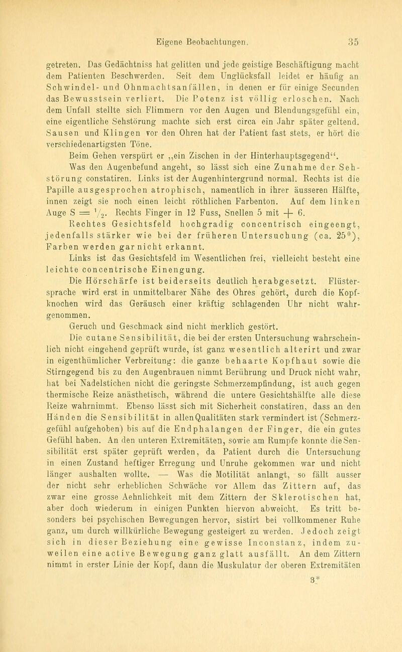 getreten. Das Gedächtniss hat gelitten und jede geistige Beschäftigung macht dem Patienten Beschwerden. Seit dem Unglücksfall leidet er häufig an Schwindel-und Ohnmachtsanfällen, in denen er für einige Secunden das Bewusstsein verliert. Die Potenz ist völlig erloschen. Nach dem Unfall stellte sich Flimmern vor den Augen und Blendungsgefühl ein, eine eigentliche Sehstörung machte sich erst circa ein Jahr später geltend. Sausen und Klingen Yor den Ohren hat der Patient fast stets, er hört die verschiedenartigsten Töne. Beim Gehen verspürt er ,,ein Zischen in der Hinterhauptsgegend. Was den Augenbefund angeht, so lässt sich eine Zunahme der Seh- störung constatiren. Links ist der Augenhintergrund normal. Rechts ist die Papille ausgesprochen atrophisch, namentlich in ihrer äusseren Hälfte, innen zeigt sie noch einen leicht röthlichen Farbenton. Auf dem linken Auge S = ''Z,. Rechts Finger in 12 Fuss, Snellen 5 mit -\- 6. Rechtes Gesichtsfeld hochgradig concentrisch eingeengt, jedenfalls stärker wie bei der früheren Untersuchung (ca. 25^), Farben werden gar nicht erkannt. Links ist das Gesichtsfeld im Wesentlichen frei, vielleicht besteht eine leichte concentrische Einengung. Die Hörschärfe ist beiderseits deutlich herabgesetzt. Flüster- sprache wird erst in unmittelbarer Nähe des Ohres gehört, durch die Kopf- knochen wird das Geräusch einer kräftig schlagenden Uhr nicht wahr- genommen. Geruch und Geschmack sind nicht merklich gestört. Die cutane Sensibilität, die bei der ersten Untersuchung wahrschein- lich nicht eingehend geprüft wurde, ist ganz wesentlich alterirt und zwar in eigenthümlicher Verbreitung: die ganze behaarte Kopfhaut sowie die Stirngegend bis zu den Augenbrauen nimmt Berührung und Druck nicht wahr, hat bei Nadelstichen nicht die geringste Schmerzempfindung, ist auch gegen thermische Reize anästhetisch, während die untere Gesichtshälfte alle diese Reize wahrnimmt. Ebenso lässt sich mit Sicherheit constatiren, dass an den Händen die Sensibilität in allen Qualitäten stark vermindert ist (Schmerz- gefühl aufgehoben) bis auf die Endphalangen der Finger, die ein gutes Gefühl haben. An den unteren Extremitäten, sowie am Rumpfe konnte die Sen- sibilität erst später geprüft werden, da Patient durch die Untersuchung in einen Zustand heftiger Erregung und Unruhe gekommen war und nicht länger aushalten wollte. — Was die Motilität anlangt, so fällt ausser der nicht sehr erheblichen Schwäche vor Allem das Zittern auf, das zwar eine grosse Aehnlichkeit mit dem Zittern der Sklerotischen hat, aber doch wiederum in einigen Punkten hiervon abweicht. Es tritt be- sonders bei psychischen Bewegungen hervor, sistirt bei vollkommener Ruhe ganz, um durch willkürliche Bewegung gesteigert zu werden. Jedoch zeigt sich in dieser Beziehung eine gewisse Inconstanz, indem zu- weilen eine active Bewegung ganz glatt ausfällt. An dem Zittern nimmt in erster Linie der Kopf, dann die Muskulatur der oberen Extremitäten 3*