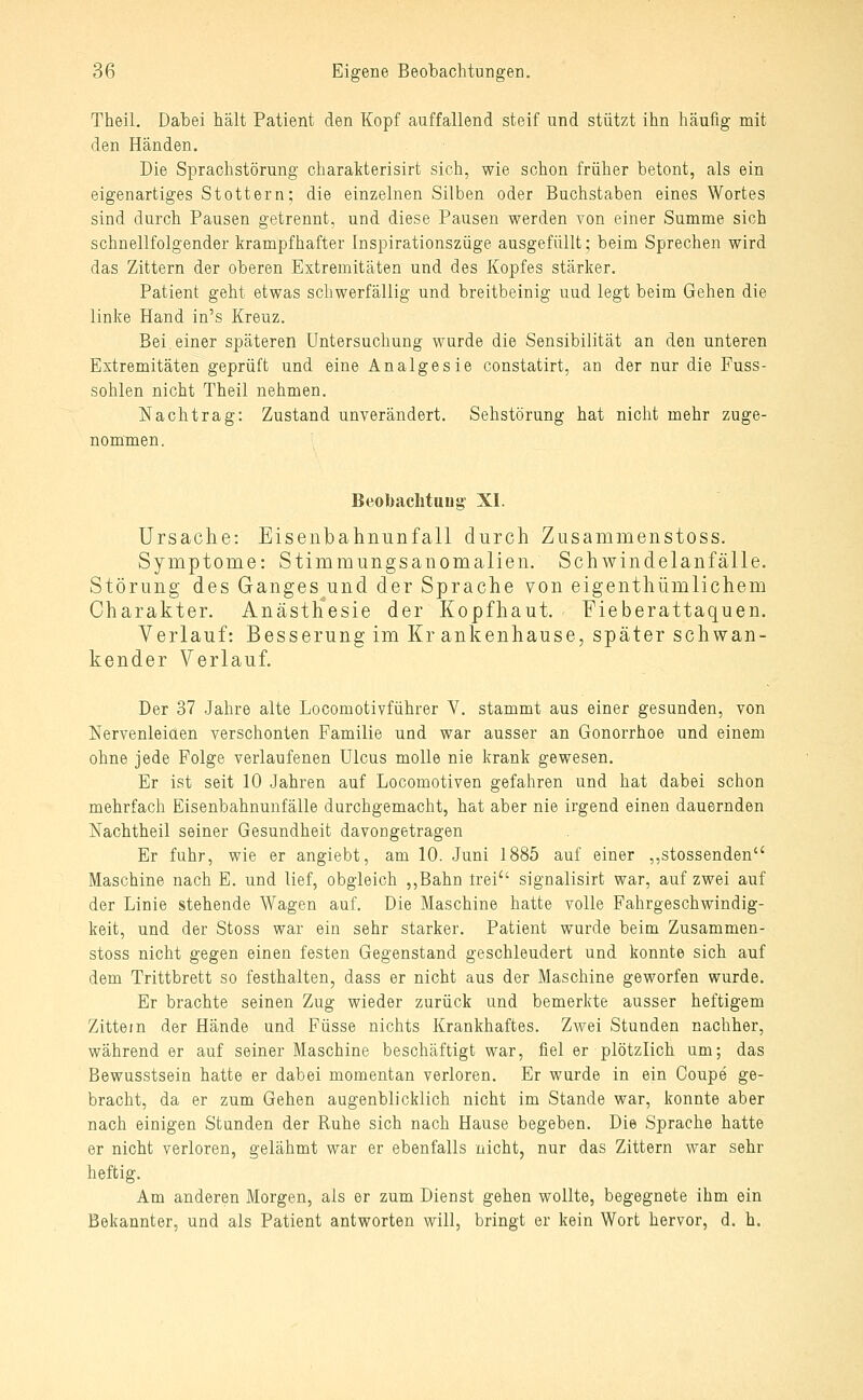 Theil. Dabei hält Patient den Kopf auffallend steif und stützt ihn häufig mit den Händen. Die Sprachstörung charakterisirt sich, wie schon früher betont, als ein eigenartiges Stottern; die einzelnen Silben oder Buchstaben eines Wortes sind durch Pausen getrennt, und diese Pausen werden von einer Summe sich schnellfolgender krampfhafter Inspirationszüge ausgefüllt; beim Sprechen wird das Zittern der oberen Extremitäten und des Kopfes stärker. Patient geht etwas schwerfällig und breitbeinig uud legt beim Gehen die linke Hand in's Kreuz. Bei einer späteren Untersuchung wurde die Sensibilität an den unteren Extremitäten geprüft und eine Analgesie constatirt, an der nur die Fuss- sohlen nicht Theil nehmen. Nachtrag: Zustand unverändert. Sehstörung hat nicht mehr zuge- nommen. Beobaclituug' XI. Ursache: Eisenbahnunfall durch Zusammenstoss. Symptome: Stimmungsanomalien. Schwindelanfälle. Störung des Ganges und der Sprache von eigenthümlichem Charakter. Anästh'esie der Kopfhaut. Fieberattaquen. Verlauf: Besserung im Kr ankenhause, später schwan- kender Verlauf. Der 37 Jahre alte Locomotivführer V. stammt aus einer gesunden, von Nervenleiaen verschonten Familie und war ausser an Gonorrhoe und einem ohne jede Folge verlaufenen Ulcus molle nie krank gewesen. Er ist seit 10 Jahren auf Locomotiven gefahren und hat dabei schon mehrfach Eisenbahnunfälle durchgemacht, hat aber nie irgend einen dauernden Nachtheil seiner Gesundheit davongetragen Er fuhr, wie er angiebt, am 10. Juni 1885 auf einer ,,stossenden Maschine nach E. und lief, obgleich ,,Bahn trei signalisirt war, auf zwei auf der Linie stehende Wagen auf. Die Maschine hatte volle Fahrgeschwindig- keit, und der Stoss war ein sehr starker. Patient wurde beim Zusammen- stoss nicht gegen einen festen Gegenstand geschleudert und konnte sich auf dem Trittbrett so festhalten, dass er nicht aus der Maschine geworfen wurde. Er brachte seinen Zug wieder zurück und bemerkte ausser heftigem Zittein der Hände und Füsse nichts Krankhaftes. Zwei Stunden nachher, während er auf seiner Maschine beschäftigt war, fiel er plötzlich um; das Bewusstsein hatte er dabei momentan verloren. Er wurde in ein Coupe ge- bracht, da er zum Gehen augenblicklich nicht im Stande war, konnte aber nach einigen Stunden der Ruhe sich nach Hause begeben. Die Sprache hatte er nicht verloren, gelähmt war er ebenfalls nicht, nur das Zittern war sehr heftig. Am anderen Morgen, als er zum Dienst gehen wollte, begegnete ihm ein Bekannter, und als Patient antworten will, bringt er kein Wort hervor, d. h.