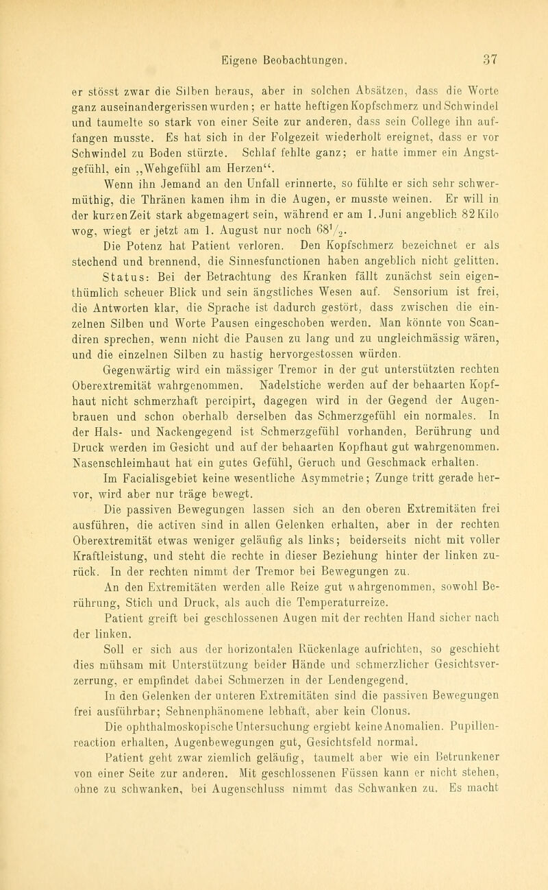 er stösst zwar die Silben heraus, aber in solchen Absätzen, dass die Worte ganz auseinandergerissen wurden ; er hatte heftigen Kopfschmerz und Schwindel und taumelte so stark von einer Seite zur anderen, dass sein College ihn auf- fangen musste. Es hat sich in der Folgezeit wiederholt ereignet, dass er vor Schwindel zu Boden stürzte. Schlaf fehlte ganz; er hatte immer ein Angst- gefühl, ein ,,Wehgefühl am Herzen. Wenn ihn Jemand an den Unfall erinnerte, so fühlte er sich sehr schwer- müthig, die Thränen kamen ihm in die Augen, er musste weinen. Er will in der kurzen Zeit stark abgemagert sein, während er am l..Juni angeblich 82 Kilo wog, wiegt er jetzt am 1. August nur noch 68V2- Die Potenz hat Patient verloren. Den Kopfschmerz bezeichnet er als stechend und brennend, die Sinnesfunctionen haben angeblich nicht gelitten. Status: Bei der Betrachtung des Kranken fällt zunächst sein eigen- thümlich scheuer Blick und sein ängstliches Wesen auf. Sensorium ist frei, die Antworten klar, die Sprache ist dadurch gestört, dass zwischen die ein- zelnen Silben und Worte Pausen eingeschoben werden. Man könnte von Scan- diren sprechen, wenn nicht die Pausen zu lang und zu ungleichmässig wären, und die einzelnen Silben zu hastig hervorgestossen würden. Gegenwärtig wird ein massiger Tremor in der gut unterstützten rechten Oberextremität wahrgenommen. Nadelstiche werden auf der behaarten Kopf- haut nicht schmerzhaft percipirt, dagegen wird in der Gegend der Augen- brauen und schon oberhalb derselben das Schmerzgefühl ein normales. In der Hals- und Nackengegend ist Schmerzgefühl vorhanden, Berührung und Druck werden im Gesicht und auf der behaarten Kopfhaut gut wahrgenommen. Nasenschleimhaut hat ein gutes Gefühl, Geruch und Geschmack erhalten. Im Facialisgebiet keine wesentliche Asymmetrie; Zunge tritt gerade her- vor, wird aber nur träge bewegt. Die passiven Bewegungen lassen sich an den oberen Extremitäten frei ausführen, die activen sind in allen Gelenken erhalten, aber in der rechten Oberextremität etwas weniger geläufig als links; beiderseits nicht mit voller Kraftleistung, und steht die rechte in dieser Beziehung hinter der linken zu- rück. In der rechten nimmt der Tremor bei Bewegungen zu. An den Extremitäten werden alle Reize gut vvahrgenommen, sowohl Be- rührung, Stich und Druck, als auch die Temperaturreize. Patient greift bei geschlossenen Augen mit der rechten Hand sicher nach der linken. Soll er sich aus der horizontalen Rückenlage aufrichten, so geschieht dies mühsam mit Unterstützung beider Hände und schmerzlicher Gesichtsver- zerrung, er empfindet dabei Schmerzen in der Lendengegend. In den Gelenken der unteren Extremitäten sind die passiven Bewegungen frei ausführbar; Sehnenphänomene lebhaft, aber kein Clonus. Die ophthalmoskopische Untersuchung ergiebt keine Anomalien. Pupilien- reaction erhalten, Augenbewegungen gut, Gesichtsfeld normal. Patient geht zwar ziemlich geläufig, taumelt aber wie ein Betrunkener von einer Seite zur anderen. Mit geschlossenen Füssen kann er nicht stehen, ohne zu schwanken, bei Augenschluss nimmt das Schwanken zu. Es macht