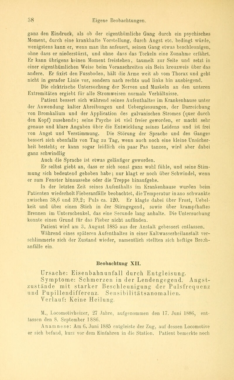 ganz den Eindruck, als ob der eigenthümliche Gang durch ein psychisches Moment, durch eine krankhafte Vorstellung, durch Angst etc. bedingt würde, wenigstens kann er, wenn man ihn anfeuert, seinen Gang etwas beschleunigen, ohne dass er niederstürzt, und ohne dass das Torkeln eine Zunahme erfährt. Er kann übrigens keinen Moment freistehen, taumelt zur Seite und setzt in einer eigenthümlichen Weise beim Voranschreiten ein Bein kreuzweis über das andere. Er fixirt den Fussboden, hält die Arme weit ab vom Thorax und geht nicht in gerader Linie vor, sondern nach rechts uud links hin ausbiegend. Die elektrische Untersuchung der Nerven und Muskeln an den unteren Extremitäten ergiebt für alle Stromweisen normale Verhältnisse. Patient bessert sich während seines Aufenthaltes im Krankenhause unter der Anwendung kalter Abreibungen und Uebergiessungen, der Darreichung von Bromkalium und der Application des galvanischen Stromes (quer durch den Kopf) zusehends; seine Psyche ist viel freier geworden, er macht sehr genaue und klare Angaben über die Entwicklung seines Leidens und ist frei von Angst und Verstimmung. Die Störung der Sprache und des Ganges bessert sich ebenfalls von Tag zu Tag, wenn auch noch eine kleine Unsicher- heit besteht; er kann sogar leidlich ein paar Pas tanzen, wird aber dabei ganz schwindlig Auch die Sprache ist etwas geläufiger geworden. Er selbst giebt an, dass er sich sonst ganz wohl fühle, und seine Stim- mung sich bedeutend gehoben habe; nur klagt er noch über Schwindel, wenn er zum Fenster hinaussehe oder die Treppe hinaufgehe. In der letzten Zeit seines Aufenthalts im Krankenhause wurden beim Patienten wiederholt Fieberanfälle beobachtet, die Temperatur inano schwankte zwischen 38,6 und 39,2; Puls ca. 120. Er klagte dabei über Frost, Uebel- keit und über einen Stich in der Stirngegend, sowie über krampfhaftes Brennen im Unterschenkel, das eine Secunde lang anhalte. Die Untersuchung konnte einen Grund für das Fieber nicht auffinden. Patient wird am 3. August 1885 aus der Anstalt gebessert entlassen. Während eines späteren Aufenthaltes in einer Kaltwasserheilanstalt ver- schlimmerte sich der Zustand wieder, namentlich stellten sich heftige Bre^h- anfälle ein. Beobachtangr XII. Ursache: Eisenbahnunfall durch Entgleisung. Symptome: Schmerzen in der Lendengegend. Angst- zustände mit starker Beschleunigung der Pulsfrequenz und Pupillendifferenz. Sensibilitätsanomalien. Verlauf: Keine Heilung. M., Locomotivheizer, 27 Jahre, aufgenommen den 17. Juni 1886, ent- lassen den 8. September 1886. Anamnese: Am 6. Juni 1885 entgleiste der Zug, auf dessen Locomotive er sich befand, kurz vor dem Einfahren in die Station. Patient bemerkte noch