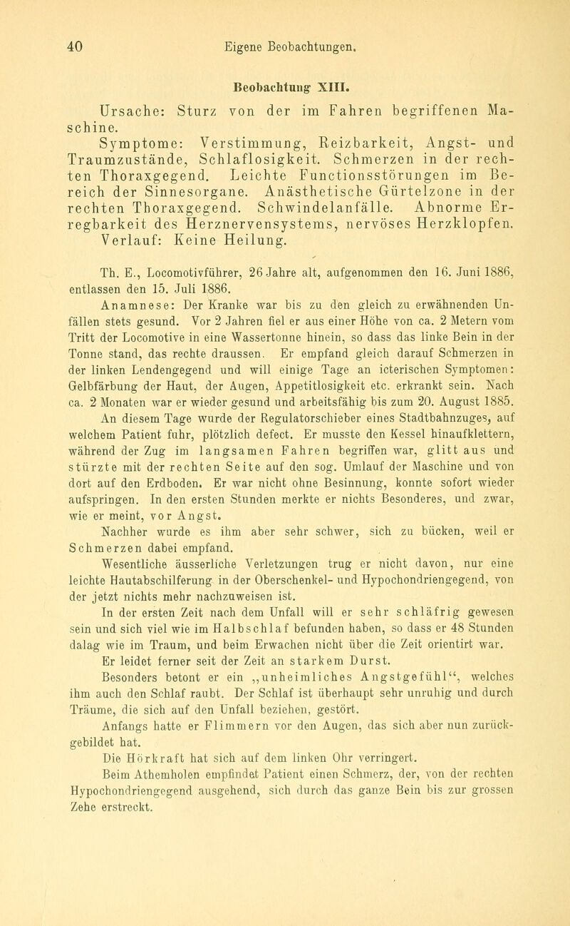 Beobachtung- XIII. Ursache: Sturz von der im Fahren begriffenen Ma- schine. Symptome: Verstimmung, Reizbarkeit, Angst- und Traumzustände, Schlaflosigkeit. Schmerzen in der rech- ten Thoraxgegend. Leichte Punctionsstörungen im Be- reich der Sinnesorgane. Anästhetische Gürtelzone in der rechten Thoraxgegend. Schwindelanfälle. Abnorme Er- regbarkeit des Herznervensystems, nervöses Herzklopfen. Verlauf: Keine Heilung. Th. E., Locomotivführer, 26 Jahre alt, aufgenommen den 16. Juni 1886, entlassen den 15. Juli 1886. Anamnese: Der Kranke war bis zu den gleich zu erwähnenden Un- fällen stets gesund. Vor 2 Jahren fiel er aus einer Höhe von ca. 2 Metern vom Tritt der Locomotive in eine Wassertonne hinein, so dass das linke Bein in der Tonne stand, das rechte draussen. Er empfand gleich darauf Schmerzen in der linken Lendengegend und will einige Tage an icterischen Symptomen: Gelbfärbung der Haut, der Augen, Appetitlosigkeit etc. erkrankt sein. Nach ca. 2 Monaten war er wieder gesund und arbeitsfähig bis zum 20. August 1885. An diesem Tage wurde der Regulatorschieber eines Stadtbahnzuges, auf welchem Patient fuhr, plötzlich defect. Er musste den Kessel hinaufklettern, während der Zug im langsamen Fahren begriffen war, glitt aus und stürzte mit der rechten Seite auf den sog. Umlauf der Maschine und von dort auf den Erdboden. Er war nicht ohne Besinnung, konnte sofort wieder aufspringen. In den ersten Stunden merkte er nichts Besonderes, und zwar, wie er meint, vor Angst. Nachher wurde es ihm aber sehr schwer, sich zu bücken, weil er Schmerzen dabei empfand. Wesentliche äusserliche Verletzungen trug er nicht davon, nur eine leichte Hautabschilferung in der Oberschenkel- und Hypochondriengegend, von der jetzt nichts mehr nachzuweisen ist. In der ersten Zeit nach dem Unfall will er sehr schläfrig gewesen sein und sich viel wie im Halbschlaf befunden haben, so dass er 48 Stunden dalag wie im Traum, und beim Erwachen nicht über die Zeit orientirt war. Er leidet ferner seit der Zeit an starkem Durst. Besonders betont er ein ,,unheimliches Angstgefühl, welches ihm auch den Schlaf raubt. Der Schlaf ist überhaupt sehr unruhig und durch Träume, die sich auf den Unfall beziehen, gestört. Anfangs hatte er Flimmern vor den Augen, das sich aber nun zurück- gebildet hat. Die Hör kraft hat sich auf dem linken Ohr verringert. Beim Athemholen empfindet Patient einen Schmerz, der, von der rechten Hypochondriengegend ausgehend, sich durch das ganze Bein bis zur grossen Zehe erstreckt.