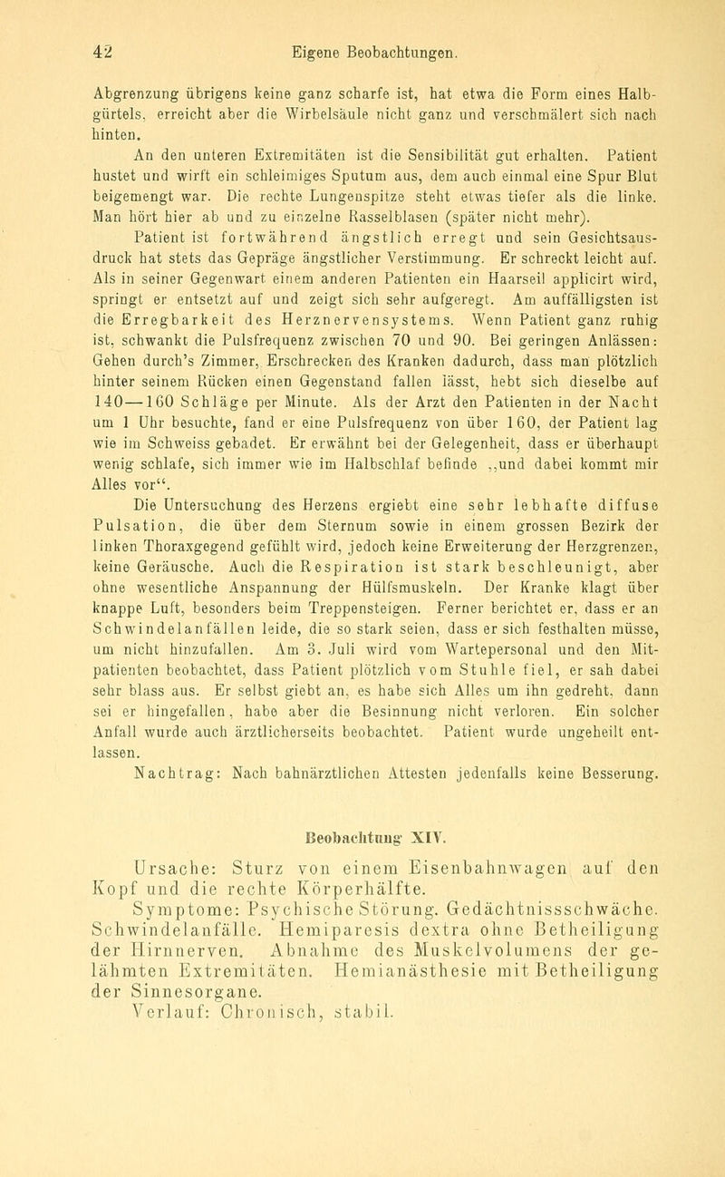 Abgrenzung übrigens keine ganz scharfe ist, hat etwa die Form eines Halb- gürtels, erreicht aber die Wirbelsäule nicht ganz und verschmälert sich nach hinten. An den unteren Extremitäten ist die Sensibilität gut erhalten. Patient hustet und wirft ein schleimiges Sputum aus, dem auch einmal eine Spur Blut beigemengt war. Die rechte Lungenspitze steht etwas tiefer als die linke. Man hört hier ab und zu einzelne Rasselblasen (später nicht mehr). Patient ist fortwährend ängstlich erregt und sein Gesichtsaus- druck hat stets das Gepräge ängstlicher Verstimmung. Er schreckt leicht auf. Als in seiner Gegenwart einem anderen Patienten ein Haarseil applicirt wird, springt er entsetzt auf und zeigt sich sehr aufgeregt. Am auffälligsten ist die Erregbark ei t des Herznorvensystems. Wenn Patient ganz ruhig ist, schwanke die Pulsfrequenz zwischen 70 und 90. Bei geringen Anlässen: Gehen durch's Zimmer, Erschrecken des Kranken dadurch, dass man plötzlich hinter seinem Rücken einen Gegenstand fallen lässt, hebt sich dieselbe auf 140—160 Schläge per Minute. Als der Arzt den Patienten in der Nacht um 1 Uhr besuchte, fand er eine Pulsfrequenz von über 160, der Patient lag wie im Schweiss gebadet. Er erwähnt bei der Gelegenheit, dass er überhaupt wenig schlafe, sich immer wie im Halbschlaf befinde ,,und dabei kommt mir Alles vor. Die Untersuchung des Herzens ergiebt eine sehr lebhafte diffuse Pulsation, die über dem Sternum sowie in einem grossen Bezirk der linken Thoraxgegend gefühlt wird, jedoch keine Erweiterung der Herzgrenzen, keine Geräusche. Auch die Respiration ist stark beschleunigt, aber ohne wesentliche Anspannung der Hülfsmuskeln. Der Kranke klagt über knappe Luft, besonders beim Treppensteigen. Ferner berichtet er, dass er an Schwindelanfällen leide, die so stark seien, dass er sich festhalten müsse, um nicht hinzufallen. Am 3. Juli wird vom Wartepersonal und den Mit- patienten beobachtet, dass Patient plötzlich vom Stuhle fiel, er sah dabei sehr blass aus. Er selbst giebt an, es habe sich Alles um ihn gedreht, dann sei er hingefallen, habe aber die Besinnung nicht verloren. Ein solcher Anfall wurde auch ärztlicherseits beobachtet. Patient wurde ungeheilt ent- lassen. Nachtrag: Nach bahnärztlichen Attesten jedenfalls keine Besserung. Beobaclitnug XIV. Ursache: Sturz von einem EisenbahnAvagen auf den Kopf und die rechte Körperhälfte. Symptome: Psychische Störung. Gedächtnissschwäche. Schwindelanfälie. Hemiparesis dextra ohne Betheiligung der Hirnnerven. Abnahme des Muskelvolumens der ge- lähmten Extremitäten. Hemianästhesie mit Betheiligung der Sinnesorgane. Verlauf: Chronisch, stabil.