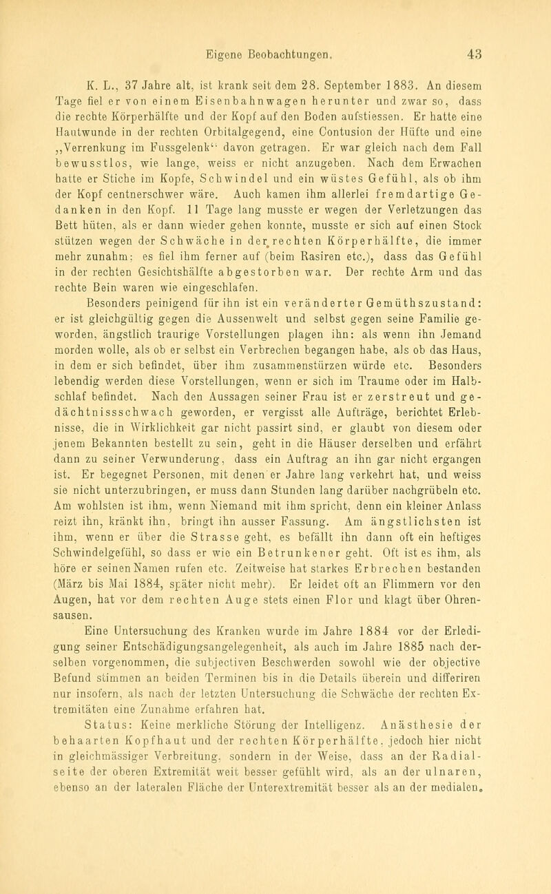 K. L., 37 Jahre alt, ist krank seit dem 28. September 1883. An diesem Tage fiel er von einem Eisenbahnwagen herunter und zwar so, dass die rechte Körperhälfte und der Kopf auf den Boden aufstiessen. Er hatte eine Hautwunde in der rechten Orbitalgegend, eine Contusion der Hüfte und eine ,,Verrenkung im Fussgelenk'- davon getragen. Er war gleich nach dem Fall bewusstlos, wie lange, weiss er nicht anzugeben. Nach dem Erwachen hatte er Stiche im Kopfe, Schwindel und ein wüstes Gefühl, als ob ihm der Kopf centnerschwer wäre. Auch kamen ihm allerlei fremdartige Ge- danken in den Kopf. 11 Tage lang musste er wegen der Verletzungen das Bett hüten, als er dann wieder gehen konnte, musste er sich auf einen Stock stützen wegen der Schwäche in der^rechten Körperhälfte, die immer mehr zunahm; es fiel ihm ferner auf (beim Rasiren etc.), dass das Gefühl in der rechten Gesichtshälfte abgestorben war. Der rechte Arm und das rechte Bein waren wie eingeschlafen. Besonders peinigend für ihn ist ein veränderter Gemüthszustand: er ist gleichgültig gegen die Aussenwelt und selbst gegen seine Familie ge- worden, ängstlich traurige Vorstellungen plagen ihn: als wenn ihn Jemand morden wolle, als ob er selbst ein Verbrechen begangen habe, als ob das Haus, in dem er sich befindet, über ihm zusammenstürzen würde etc. Besonders lebendig werden diese Vorstellungen, wenn er sich im Traume oder im Halb- schlaf befindet. Nach den Aussagen seiner Frau ist er zerstreut und ge- dächtnissschwach geworden, er vergisst alle Aufträge, berichtet Erleb- nisse, die in Wirklichkeit gar nicht passirt sind, er glaubt von diesem oder jenem Bekannten bestellt zu sein, geht in die Häuser derselben und erfährt dann zu seiner Verwunderung, dass ein Auftrag an ihn gar nicht ergangen ist. Er begegnet Personen, mit denen'er Jahre lang verkehrt hat, und. weiss sie nicht unterzubringen, er muss dann Stunden lang darüber nachgrübeln etc. Am wohlsten ist ihm, wenn Niemand mit ihm spricht, denn ein kleiner Anlass reizt ihn, kränkt ihn, bringt ihn ausser Fassung. Am ängstlichsten ist ihm, wenn er über die Strasse geht, es befällt ihn dann oft ein heftiges Schwindelgefühl, so dass er wie ein Betrunkener geht. Oft ist es ihm, als höre er seinenNamen rufen etc. Zeitweise hat starkes Erbrechen bestanden (März bis Mai 1884, später nicht mehr). Er leidet oft an Flimmern vor den Augen, hat vor dem rechten Auge stets einen Flor und klagt über Ohren- sausen. Eine Untersuchung des Kranken wurde im Jahre 1884 vor der Erledi- gung seiner Entschädigungsangelegenheit, als auch im Jahre 1885 nach der- selben vorgenommen, die subjectiven Beschwerden sowohl wie der objective Befund stimmen an beiden Terminen bis in die Details überein und differiren nur insofern, als nach der letzten Untersuchung die Schwäche der rechten Ex- tremitäten eine Zunahme erfahren hat. Status: Keine merkliche Störung der Intelligenz. Anästhesie der behaarten Kopfhaut und der rechten Körperhälfte, jedoch hier nicht in gleichmässiger Verbreitung, sondern in der Weise, dass an der Radial- seite der oberen Extremität weit besser gefühlt wird, als an der ulnaren, ebenso an der lateralen Fläche der Unterextremität besser als an der medialen.