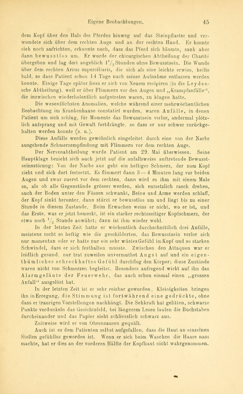 dem Kopf über den Hals des Pferdes hinweg auf das Steinpflaster und ver- wundete sich über dem rechten Auge und an der rechten Hand. Er konnte sieh noch aufrichten, erlfannte noch, dass das Pferd sich bäumte, sank aber dann bewusstlos um. Er wurde der chirurgischen Abtheilung der Charito übergeben und lag dort angeblich l'/^ Stunden ohne Bewusstsein. Die Wunde über dem rechten Arcus superciiiaris, die sich als eine leichte erwies, heilte bald, so dass Patient schon 1 4 Tage nach seiner Aufnahme entlassen werden konnte. Einige Tage später liess er sich von Neuem recipiren (in die Leyden- sche Abtheilung), weil er über Flimmern vor den Augen und ,,Krampfanfälle, die inzwischen wiederholentlich aufgetreten waren, zu klagen hatte. Die wesentlichsten Anomalien, welche während einer mehrwöchentlichen Beobachtung im Krankenhause constatirt wurden, waren Anfälle, in denen Patient um sich schlug, für Momente das Bewusstsein verlor, andermal plötz- lich aufsprang und mit Gewalt fortdrängte, so dass er nur schwer zurückge- halten werden konnte (s. u.). Diese Anfälle werden gewöhnlich eingeleitet durch eine von der Narbe ausgehende Scbmerzempfindung mit Flimmern vor dem rechten Auge. Der Nervenabtheilnng wurde Patient am 29. Mai überwiesen. Seine Hauptklage bezieht sich auch jetzt auf die anfallsweise auftretende Bewusst- seinsstörung: Von der Narbe aus geht ein heftiger Schmerz, der zum Kopf zieht und sich dort festsetzt. Es flimmert dann 3 — 4 Minuten lang vor beiden Augen und zwar zuerst vor dem rechten, dann wird es ihm mit einem Male so, als ob alle Gegenstände grösser werden, sich entsetzlich rasch drehen, auch der Boden unter den Füssen schwankt, Beine und Arme werden schlaff, der Kopf sinkt herunter, dann stürzt er bewusstlos um und liegt bis zu einer Stunde in diesem Zustande. Beim Erwachen weiss er nicht, wo er ist, und das Erste, was er jetzt bemerkt, ist ein starker rechtsseitiger Kopfschmerz, der etwa noch y.^ Stunde anwährt; dann ist ihm wieder wohl. In der letzten Zeit hatte er wöchentlich durchschnittlich drei Anfälle, meistens nicht so heftig wie die geschilderten, das Bewusstsein verlor sich nur momentan oder er hatte nur ein sehr wüstesGefi^ibl imKopf und so starken Schwindel, dass er sich festhalten musste. Zwischen den Attaquen war er leidlich gesund, nur trat zuweilen unvermuthet Angst auf und ein eigen- thümliches schreckhaftes Gefühl durchflog den Körper; diese Zustände waren nicht von Schmerzen begleitet. Besonders aufregend wirkt auf ihn das Alarmgeläute der Feuerwehr, das auch schon einmal einen ,,grossen Anfall ausgelöst hat. In der letzten Zeit ist er sehr reizbar geworden, Kleinigkeiten bringen ihn inErregung, die Stimmung ist fortwährend eine gedrückte, ohne dass er traurigen Vorstellungen nachhängt. Die Sehkraft hat gelitten, schwarze Punkte verdunkeln das Gesichtsfeld, bei längerem Lesen laufen die Buchstaben durcheinander und das Papier sieht schliesslich schwarz aus. Zeitweise wird er von Ohrensausen gequält. Auch ist es dem Patienten selbst aufgefallen, dass die Haut an einzelnen Stellen gefühllos geworden ist. Wenn er sich beim Waschen die Haare nass machte, hat er dies an der vorderen Hälfte der Kopfhaut nicht wahrgenommen.