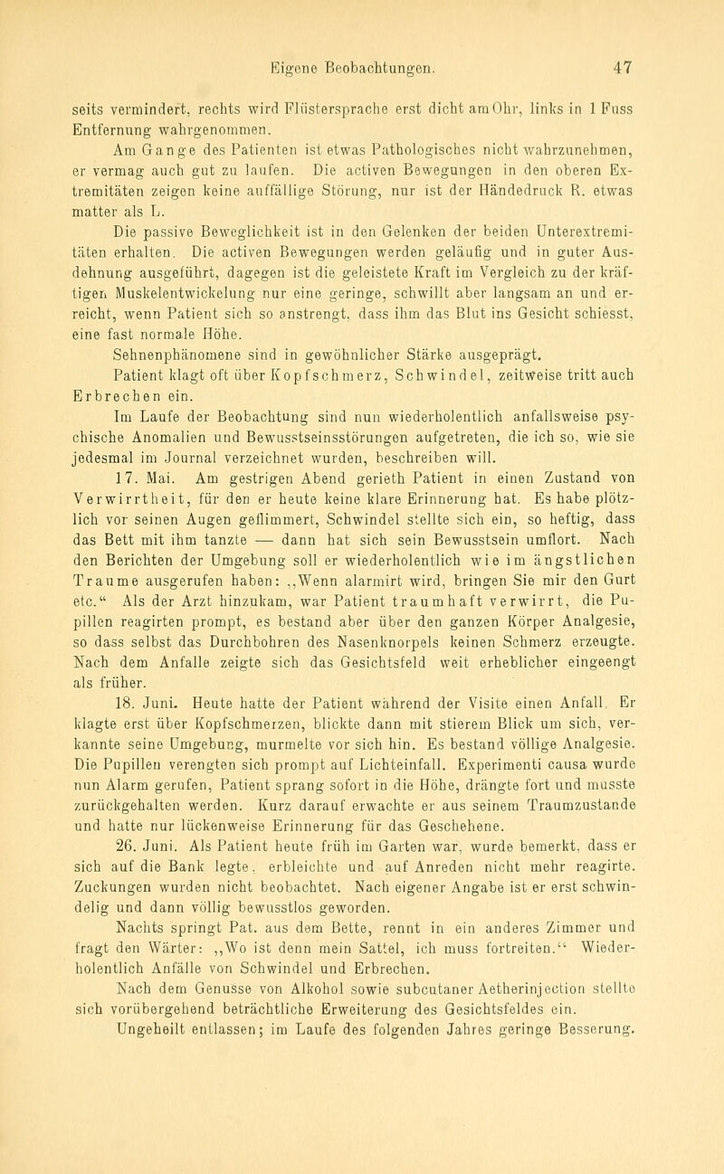 seits vermindert, rechts wirrl Fliistersprache erst dicht araObr, linlvs in 1 Fnss Entfernung wahrgenommen. Am Gange des Patienten ist etwas Pathologisches nicht wahrzunehmen, er vermag auch gut zu laufen. Die activen Bewegungen in den oberen Ex- tremitäten zeigen keine auffällige Störung, nur ist der Händedruck R. etwas matter als L. Die passive Beweglichkeit ist in den Gelenken der beiden ünterextremi- täten erhalten. Die activen Bewegungen werden geläufig und in guter Aus- dehnung ausgeführt, dagegen ist die geleistete Kraft im Vergleich zu der kräf- tigen Muskelentwickelung nur eine geringe, schwillt aber langsam an und er- reicht, wenn Patient sich so anstrengt, dass ihm das Blut ins Gesicht schiesst, eine fast normale Höhe. Sehnenphänomene sind in gewöhnlicher Stärke ausgeprägt. Patient klagt oft über Kopfschmerz, Schwindel, zeitweise tritt auch Erbrechen ein. Im Laufe der Beobachtung sind nun wiederholentlich anfallsweise psy- chische Anomalien und Bewusstseinsstörungen aufgetreten, die ich so, wie sie jedesmal im Journal verzeichnet wurden, beschreiben will. 17. Mai. Am gestrigen Abend gerieth Patient in einen Zustand von Verwirrtheit, für den er heute keine klare Erinnerung hat. Es habe plötz- lich vor seinen Augen geflimmert, Schwindel stellte sich ein, so heftig, dass das Bett mit ihm tanzte — dann hat sich sein Bewusstsein umflort. Nach den Berichten der Umgebung soll er wiederholentlich wie im ängstlichen Traume ausgerufen haben: ,,Wenn alarmirt wird, bringen Sie mir den Gurt etc. Als der Arzt hinzukam, war Patient traumhaft verwirrt, die Pu- pillen reagirten prompt, es bestand aber über den ganzen Körper Analgesie, so dass selbst das Durchbohren des Nasenknorpels keinen Schmerz erzeugte. Nach dem Anfalle zeigte sich das Gesichtsfeld weit erheblicher eingeengt als früher. 18. Juni, Heute hatte der Patient während der Visite einen Anfall, Er klagte erst über Kopfschmerzen, blickte dann mit stierem Blick um sich, ver- kannte seine Umgebung, murmelte vor sich hin. Es bestand völlige Analgesie. Die Pupillen verengten sich prompt auf Lichteinfall. Experimenti causa wurde nun Alarm gerufen, Patient sprang sofort in die Höhe, drängte fort und masste zurückgehalten werden. Kurz darauf erwachte er aus seinem Traumzustande und hatte nur lückenweise Erinnerung für das Geschehene. 26. Juni. Als Patient heute früh im Garten war, wurde bemerkt, dass er sich auf die Bank legte, erbleichte und auf Anreden nicht mehr reagirte. Zuckungen wurden nicht beobachtet. Nach eigener Angabe ist er erst schwin- delig und dann völlig bewusstlos geworden. Nachts springt Pat. aus dem Bette, rennt in ein anderes Zimmer und fragt den Wärter: ,,Wo ist denn mein Sattel, ich muss fortreiten. Wieder- holentlich Anfälle von Schwindel und Erbrechen. Nach dem Genüsse von Alkohol sowie subcutaner Aetherinjection stellte sich vorübergehend beträchtliche Erweiterung des Gesichtsfeldes ein. Ungeheilt entlassen; im Laufe des folgenden Jahres geringe Besserung,