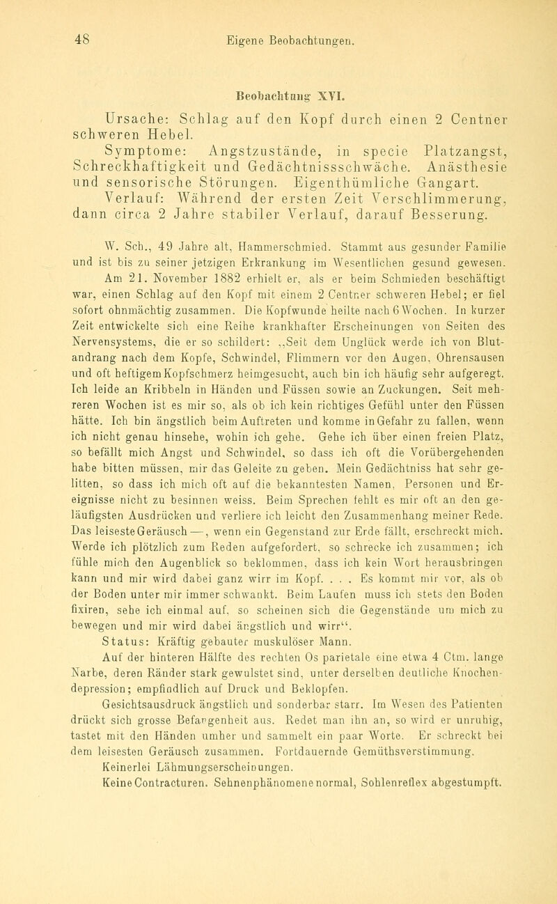 Beobachtaug XVI. Ursache: Schlag auf den Kopf durch einen 2 Centner schweren Hebel. Symptome: Angstzustände, in specie Platzangst, Schreckhaftigkeit und Gedächtnissschwäche. Anästhesie und sensorische Störungen. Eigenthümliche Gangart. Verlauf: Während der ersten Zeit Verschlimmerung, dann circa 2 Jahre stabiler Verlauf, darauf Besserung. W. Seh., 49 Jahre alt, Hammerschmied. Stammt aus gesunder Familie und ist bis zu seiner jetzigen Erkrankung im Wesentlichen gesund gewesen. Am 21, November 1882 erhielt er, als er beim Schmieden beschäftigt war, einen Schlag auf den Kopf mit einem 2 Centner schweren Hebel; er fiel sofort ohnmächtig zusammen. Die Kopfwunde heilte nach 6 Wochen. In kurzer Zeit entwickelte sich eine Reihe krankhafter Erscheinungen von Seiten des Nervensystems, die er so schildert: ,,Seit dem Unglück werde ich von Blut- andrang nach dem Kopfe, Schwindel, Flimmern vor den Augen, Ohrensausen und oft heftigem Kopfschmerz heimgesucht, auch bin ich häufig sehr aufgeregt. Ich leide an Kribbeln in Händen und Füssen sowie an Zuckungen. Seit meh- reren Wochen ist es mir so, als ob ich kein richtiges Gefühl unter den Füssen hätte. Ich bin ängstlich beim Auftreten und komme in Gefahr zu fallen, wenn ich nicht genau hinsehe, wohin ich gehe. Gehe ich über einen freien Platz, so befällt mich Angst und Schwindel, so dass ich oft die Vorübergehenden habe bitten müssen, mir das Geleite zu geben. Mein Gedächtniss hat sehr ge- litten, so dass ich mich oft auf die bekanntesten Namen, Personen und Er- eignisse nicht zu besinnen weiss. Beim Sprechen fehlt es mir oft an den ge- läufigsten Ausdrücken und verliere ich leicht den Zusammenhang meiner Rede. Das leiseste Geräusch —, wenn ein Gegenstand zur Erde fällt, erschreckt mich. Werde ich plötzlich zum Reden aufgefordert, so schrecke ich zusammen; ich fühle mich den Augenblick so beklommen, dass ich kein Wort herausbringen kann und mir wird dabei ganz wirr im Kopf. ... Es kommt mir vor, als ob der Boden unter mir immer schwankt. Beim Laufen muss ich stets den Boden fixiren, sehe ich einmal auf, so scheinen sich die Gegenstände um mich zu bewegen und mir wird dabei ängstlich und wirr. Status: Kräftig gebauter muskulöser Mann. Auf der hinteren Hälfte des rechten Os parietale eine etwa 4 Ctm. lange Narbe, deren Ränder stark gewulstet sind, unter derselben deutliche Knochen- depression; empfindlich auf Druck und Beklopfen. Gesichtsausdruck ängstlich und sonderbar starr. Im Wesen des Patienten drückt sich grosse Befangenheit aus. Redet man ihn an, so wird er unruhig, tastet mit den Händen umher und sammelt ein paar Worte. Er schreckt bei dem leisesten Geräusch zusammen. Fortdauernde Gemüthsverstiramung. Keinerlei Lähmungserscheinungen. Keine Contracturen. Sehnenphänomene normal, Sohlenreflex abgestumpft.