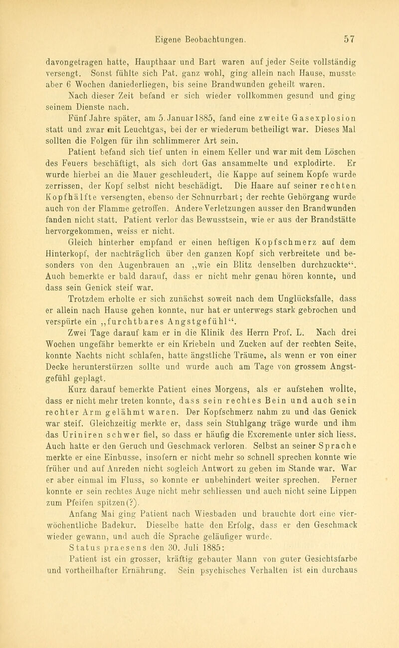davongetragen hatte, Haupthaar und Bart waren auf jeder Seite vollständig versengt. Sonst fühlte sich Pat. ganz wohl, ging allein nach Hause, musste aber 6 Wochen daniederliegen, bis seine Brandwunden geheilt waren. Nach dieser Zeit befand er sich wieder vollkommen gesund und ging seinem Dienste nach. Fünf Jahre später, am 5. Januar 1885, fand eine zweite Gasexplosion statt und zwar mit Leuchtgas, bei der er wiederum betheiligt war. Dieses Mal sollten die Folgen für ihn schlimmerer Art sein. Patient befand sich tief unten in einem Keller und war mit dem Löschen des Feuers beschäftigt, als sich dort Gas ansammelte und explodirte. Er wurde hierbei an die Mauer geschleudert, die Kappe auf seinem Kopfe wurde zerrissen, der Kopf selbst nicht beschädigt. Die Haare auf seiner rechten Kopfhälfte versengten, ebenso der Schnurrbart; der rechte Gehörgang wurde auch von der Flamme getroffen. Andere Verletzungen ausser den Brandwunden fanden nicht statt. Patient verlor das Bewusstsein, wie er aus der Brandstätte hervorgekommen, weiss er nicht. Gleich hinterher empfand er einen heftigen Kopfschmerz auf dem Hinterkopf, der nachträglich über den ganzen Kopf sich verbreitete und be- sonders von den Augenbrauen an ,,wie ein Blitz denselben durchzuckte. Auch bemerkte er bald darauf, dass er nicht mehr genau hören konnte, und dass sein Genick steif war. Trotzdem erholte er sich zunächst soweit nach dem Unglücksfalle, dass er allein nach Hause gehen konnte, nur hat er unterwegs stark gebrochen und verspürte ein ,,furchtbares Angstgefühl. Zwei Tage darauf kam er in die Klinik des Herrn Prof. L. Nach drei Wochen ungefähr bemerkte er ein Kriebeln und Zacken auf der rechten Seite, konnte Nachts nicht schlafen, hatte ängstliche Träume, als wenn er von einer Decke herunterstürzen sollte und wurde auch am Tage von grossem Angst- gefühl geplagt. Kurz darauf bemerkte Patient eines Morgens, als er aufstehen wollte, dass er nicht mehr treten konnte, dass sein rechtes Bein und auch sein rechter Arm gelähmt waren. Der Kopfschmerz nahm zu und das Genick war steif. Gleichzeitig merkte er, dass sein Stuhlgang träge wurde und ihm das Uriniren schwer fiel, so dass er häufig die Excremente unter sich liess. Auch hatte er den Geruch und Geschmack verloren. Selbst an seiner Sprache merkte er eine Einbusse, insofern er nicht mehr so schnell sprechen konnte wie früher und auf x4nreden nicht sogleich Antwort zu geben im Stande war. War er aber einmal im Fluss, so konnte er unbehindert weiter sprechen. Ferner konnte er sein rechtes Auge nicht mehr schliessen und auch nicht seine Lippen zum Pfeifen spitzen (?). Anfang Mai ging Patient nach Wiesbaden und brauchte dort eine vier- wöchentliche Badekur. Dieselbe hatte den Erfolg, dass er den Geschmack wieder gewann, und auch die Sprache geläufiger wurde. Status praesens den 30. Juli 1885: Patient ist ein grosser, kräftig gebauter Mann von guter Gesichtsfarbe und vortheilhafter Ernährung. Sein psychisches Verhalten ist ein durchaus