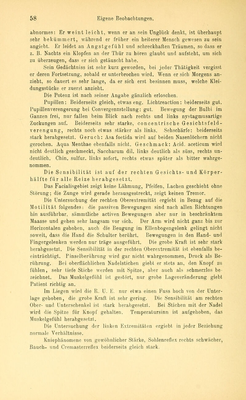 abnormes: Er weint leicht, wenn er an sein Unglück denkt, ist überhaupt sehr bekümmert, während er früher ein heiterer Mensch gewesen zu sein angiebt. Er leidet an Angstgefühl und schreckhaften Träumen, so dass er z. B. Nachts ein Klopfen an der Thür zu hören glaubt und aufsteht, um sich zu überzeugen, dass er sich getäuscht habe. Sein Gedächtniss ist sehr kurz geworden, bei jeder Thätigkeit vergisst er deren Fortsetzung, sobald er unterbrochen wird. Wenn er sich Morgens an- zieht, so dauert es sehr lange, da er sich erst besinnen muss, welche Klei- dungsstücke er zuerst anzieht. Die Potenz ist nach seiner Angabe gänzlich erloschen. Pupillen: Beiderseits gleich, etwaseng. Lichtreaction: beiderseits gut. Pupillenverengerung bei Conyergenzstellung: gut. Bewegung der Bulbi im Ganzen frei, nur fallen beim Blick nach rechts und links nystagmusartige Zuckungen auf. Beiderseits sehr starke, concentrische Gesichtsfeld- verengung, rechts noch etwas stärker als links. Sehschärfe: beiderseits stark herabgesetzt. Geruch: Asa foetida wird auf beiden Nasenlöchern nicht gerochen. Aqua Menthae ebenfalls nicht. Geschmack: Acid. aceticum wird nicht deutlich geschmeckt, Saccharum dil. links deutlich als süss, rechts un- deutlich. Chin. sulfur. links sofort, rechts etwas später als bitter wahrge- nommen. Die Sensibilität ist auf der rechten Gesichts- und Körper- hälfte für alle Reize herabgesetzt. Das Facialisgebiet zeigt keine Lähmung, Pfeifen, Lachen geschieht ohne Störung; die Zunge wird gerade herausgestreckt, zeigt keinen Tremor. Die Untersuchung der rechten Oberextremität ergiebt in Bezug auf die Motilität folgendes: die passiven Bewegungen sind nach allen Richtungen hin ausführbar, sämmtliche activen Bewegungen aber nur in beschränktem Maasse und gehen sehr langsam vor sich. Der Arm wird nicht ganz bis zur Horizontalen gehoben, auch die Beugung im Ellenbogengelenk gelingt nicht soweit, dass die Hand die Schulter berührt. Bewegungen in den Hand- und Fingergelenken werden nur träge ausgeführt. Die grobe Kraft ist sehr stark herabgesetzt. Die Sensibilität in der rechten Oberextremität ist ebenfalls be- einträchtigt. Pinselberührung wird gar nicht wahrgenommen, Druck als Be- rührung. Bei oberflächlichen Nadelstichen giebt er stets an, den Knopf zu fühlen, sehr tiefe Stiche werden mit Spitze, aber auch als schmerzlos be- zeichnet. Das Muskelgefühl ist gestört, nur grobe Lageveränderung giebt Patient richtig an. Im Liegen wird die R. U. E. nur etwa einen Fuss hoch von der Unter- lage gehoben, die grobe Kraft ist sehr gering. Die Sensibilität am rechten Ober- und Unterschenkel ist stark herabgesetzt. Bei Stichen mit der Nadel wird die Spitze für Knopf gehalten. Temperatursinn ist aufgehoben, das Muskelgefühl herabgesetzt. Die Untersuchung der linken Extremitäten ergiebt in jeder Beziehung normale Verhältnisse. Kniephänomene von gewöhnlicher Stärke, Sohlenreflex rechts schwächer, Bauch- und Cremasterreflex beiderseits gleich stark.