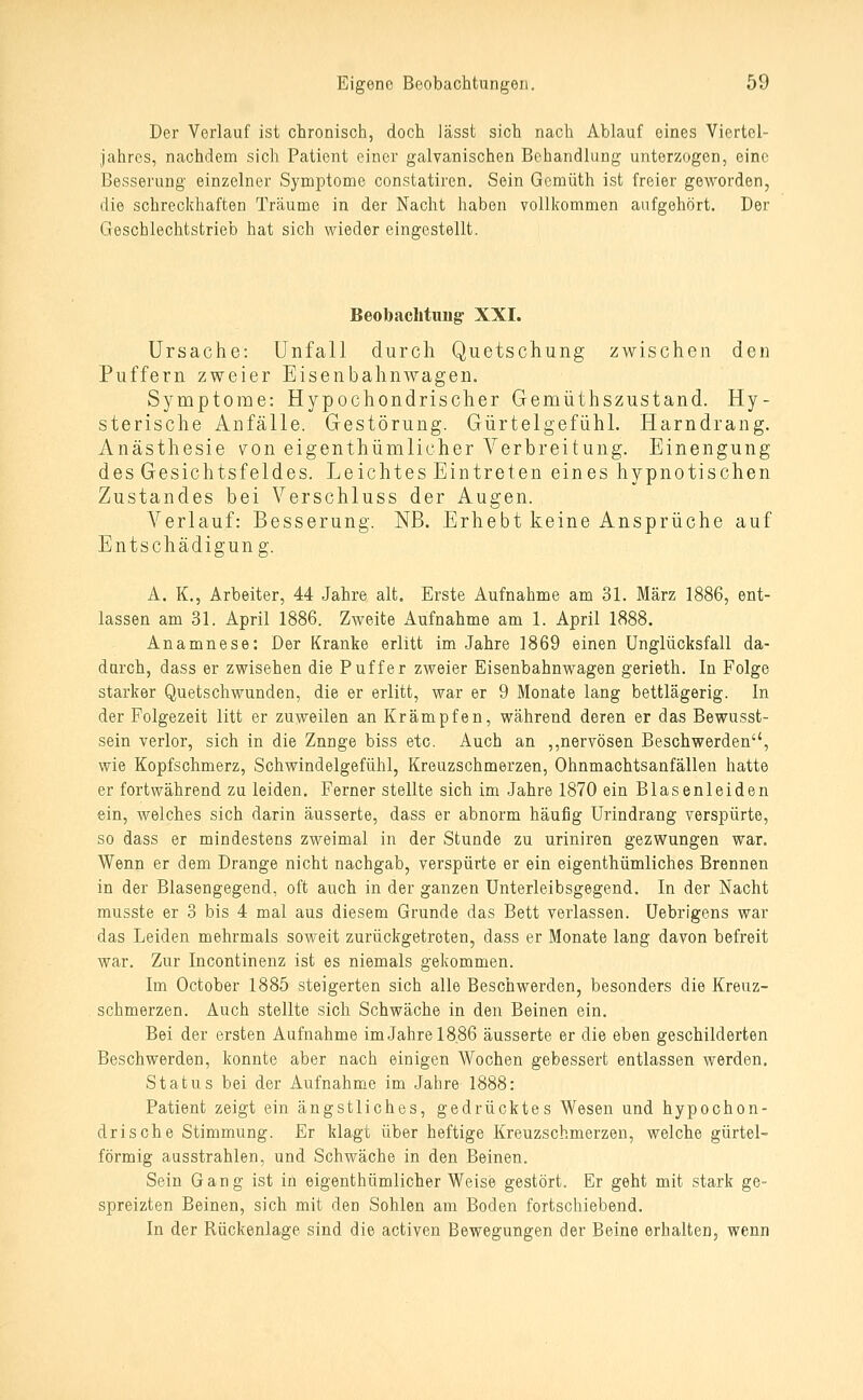 Der Verlauf ist chronisch, doch lässt sich nach Ablauf eines Viertel- Jahres, nachdem sich Patient einer galvanischen Behandlung unterzogen, eine Besserung einzelner Symptome constatiren. Sein Gcmüth ist freier geworden, die schreckhaften Träume in der Nacht haben vollkommen aufgehört. Der Geschlechtstrieb hat sich wieder eingestellt. Beobachtung- XXI. Ursache: Unfall durch Quetschung zwischen den Puffern zweier Eisenbahnwagen. Symptome: Hypochondrischer Gemüthszustand. Hy- sterische Anfälle. Gestörung. Gürtelgefühl. Harndrang. Anästhesie von eigenthümlicher Verbreitung. Einengung des Gesichtsfeldes. Leichtes Eintreten eines hypnotischen Zustandes bei Verschluss der Augen. Verlauf: Besserung. NB. Erhebt keine Ansprüche auf Entschädigung. A. K., Arbeiter, 44 Jahre alt. Erste Aufnahme am 31. März 1886, ent- lassen am 31. April 1886. Zweite Aufnahme am 1. April 1888. Anamnese: Der Kranke erlitt im Jahre 1869 einen Unglücksfall da- durch, dass er zwisehen die Puffer zweier Eisenbahnwagen gerieth. In Folge starker Quetschwunden, die er erlitt, war er 9 Monate lang bettlägerig. In der Folgezeit litt er zuweilen an Krämpfen, während deren er das Bewusst- sein verlor, sich in die Znnge biss etc. Auch an ,,nervösen Beschwerden'', wie Kopfsohmerz, Schwindelgefühl, Kreuzschmerzen, Ohnmachtsanfällen hatte er fortwährend zu leiden. Ferner stellte sich im Jahre 1870 ein Blasenleiden ein, welches sich darin äusserte, dass er abnorm häufig Urindrang verspürte, so dass er mindestens zweimal in der Stunde zu uriniren gezwungen war. Wenn er dem Drange nicht nachgab, verspürte er ein eigenthümliches Brennen in der Blasengegend, oft auch in der ganzen Unterleibsgegend. In der Nacht musste er 3 bis 4 mal aus diesem Grunde das Bett verlassen. Uebrigens war das Leiden mehrmals soweit zurückgetreten, dass er Monate lang davon befreit war. Zur Incontinenz ist es niemals gekommen. Im October 1885 steigerten sich alle Beschwerden, besonders die Kreuz- schmerzen. Auch stellte sich Schwäche in den Beinen ein. Bei der ersten Aufnahme im Jahre 18,86 äusserte er die eben geschilderten Beschwerden, konnte aber nach einigen Wochen gebessert entlassen werden. Status bei der Aufnahme im Jahre 1888: Patient zeigt ein ängstliches, gedrücktes Wesen und hypochon- drische Stimmung. Er klagt über heftige Kreuzschmerzen, welche gürtel- förmig ausstrahlen, und Schwäche in den Beinen. Sein Gang ist in eigenthümlicher Weise gestört. Er geht mit stark ge- spreizten Beinen, sich mit den Sohlen am Boden fortschiebend. In der Rückenlage sind die activen Bewegungen der Beine erhalten, wenn