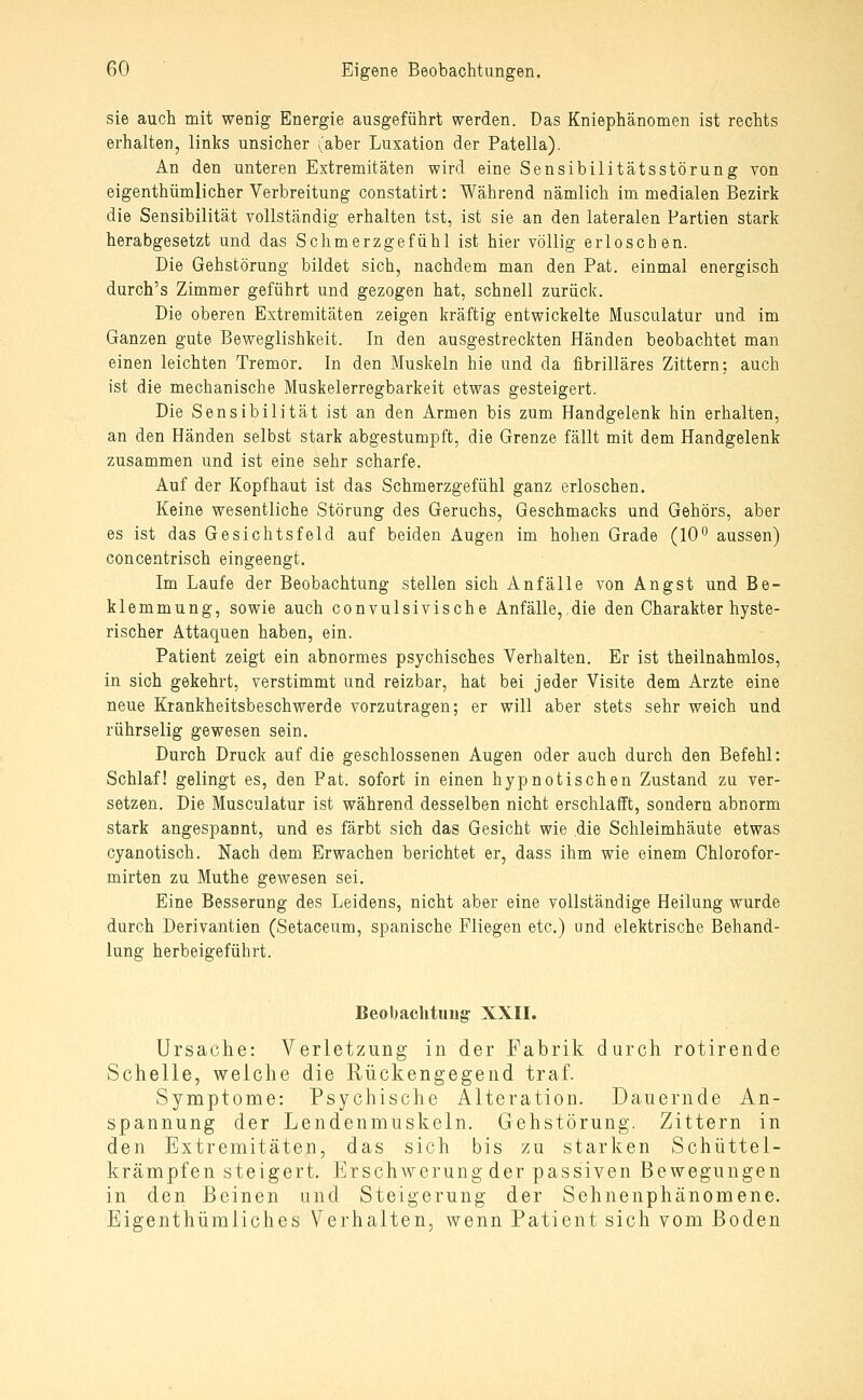 sie auch mit wenig Energie ausgeführt werden. Das Kniephänomen ist rechts erhalten, links unsicher (aber Luxation der Patella). An den unteren Extremitäten wird eine Sensibilitätsstörung von eigenthümlicher Verbreitung constatirt: Während nämlich im medialen Bezirk die Sensibilität vollständig erhalten tst, ist sie an den lateralen Partien stark herabgesetzt und das Schmerzgefühl ist hier völlig erloschen. Die Gehstörung bildet sich, nachdem man den Pat. einmal energisch durch's Zimmer geführt und gezogen hat, schnell zurück. Die oberen Extremitäten zeigen kräftig entwickelte Musculatur und im Ganzen gute Beweglishkeit. In den ausgestreckten Händen beobachtet man einen leichten Tremor. In den Muskeln hie und da fibrilläres Zittern; auch ist die mechanische Muskelerregbarkeit etwas gesteigert. Die Sensibilität ist an den Armen bis zum Handgelenk hin erhalten, an den Händen selbst stark abgestumpft, die Grenze fällt mit dem Handgelenk zusammen und ist eine sehr scharfe. Auf der Kopfhaut ist das Schmerzgefühl ganz erloschen. Keine wesentliche Störung des Geruchs, Geschmacks und Gehörs, aber es ist das Gesichtsfeld auf beiden Augen im hohen Grade (10° aussen) concentrisch eingeengt. Im Laufe der Beobachtung stellen sich Anfälle von Angst und Be- klemmung, sowie auch convulsivische Anfälle, die den Charakter hyste- rischer Attaquen haben, ein. Patient zeigt ein abnormes psychisches Verhalten. Er ist theilnahmlos, in sich gekehrt, verstimmt und reizbar, hat bei jeder Visite dem Arzte eine neue Krankheitsbeschwerde vorzutragen; er will aber stets sehr weich und rührselig gewesen sein. Durch Druck auf die geschlossenen Augen oder auch durch den Befehl: Schlaf! gelingt es, den Fat. sofort in einen hypnotischen Zustand zu ver- setzen. Die Musculatur ist während desselben nicht erschlafft, sondern abnorm stark angespannt, und es färbt sich das Gesicht wie die Schleimhäute etwas cyanotisch. Nach dem Erwachen berichtet er, dass ihm wie einem Chlorofor- mirten zu Muthe gewesen sei. Eine Besserung des Leidens, nicht aber eine vollständige Heilung wurde durch Derivantien (Setaceum, spanische Fliegen etc.) und elektrische Behand- lung herbeigeführt. Beobachtimg' XXII. Ursache: Verletzung in der Fabrik durch rotirende Schelle, welche die Rückengegend traf. Symptome: Psychische Alteration. Dauernde An- spannung der Lendenmuskeln. Gehstörung. Zittern in den Extremitäten, das sich bis zu starken Schüttel- krämpfen steigert. Erschwerung der passiven Bewegungen in den Beinen und Steigerung der Sehnenphänomene. Eigenthümliches Verhalten, wenn Patient sich vom Boden