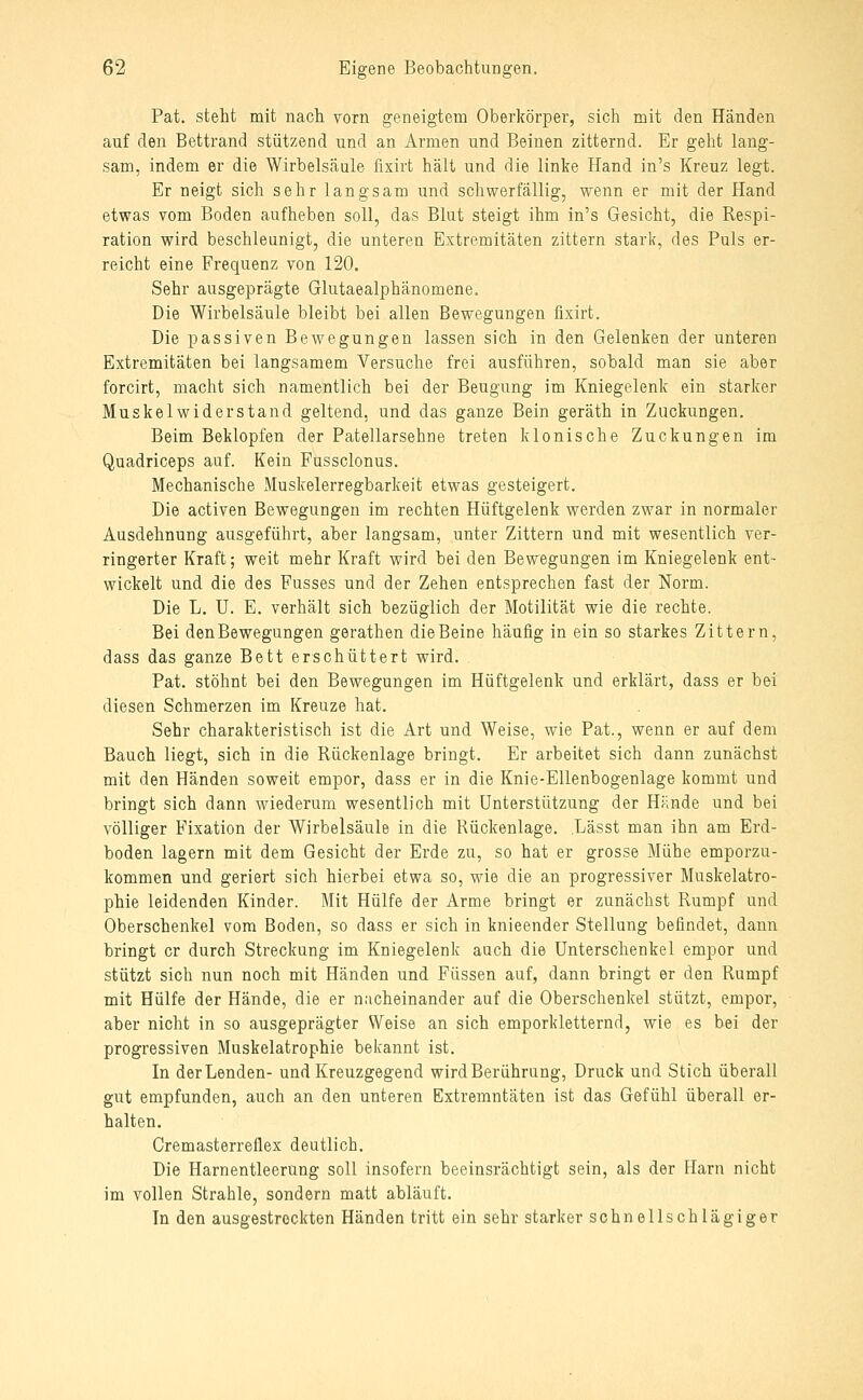 Pat. steht mit nach vorn geneigtem Oberkörper, sich mit den Händen auf den Bettrand stützend und an Armen und Beinen zitternd. Er geht lang- sam, indem er die Wirbelsäule fixirt hält und die linke Hand in's Kreuz legt. Er neigt sich sehr langsam und schwerfällig, wenn er mit der Hand etwas vom Boden aufheben soll, das Blut steigt ihm in's Gesicht, die Respi- ration wird beschleunigt, die unteren Extremitäten zittern stark, des Puls er- reicht eine Frequenz von 120. Sehr ausgeprägte Glutaealphänomene. Die Wirbelsäule bleibt bei allen Bewegungen fixirt. Die passiven Bewegungen lassen sich in den Gelenken der unteren Extremitäten bei langsamem Versuche frei ausführen, sobald man sie aber forcirt, macht sich namentlich bei der Beugung im Kniegelenk ein starker Muskel widerstand geltend, und das ganze Bein geräth in Zuckungen. Beim Beklopfen der Patellarsehne treten klonische Zuckungen im Quadriceps auf. Kein Fussclonus. Mechanische Muskelerregbarkeit etwas gesteigert. Die activen Bewegungen im rechten Hüftgelenk werden zwar in normaler Ausdehnung ausgeführt, aber langsam, unter Zittern und mit wesentlich ver- ringerter Kraft; weit mehr Kraft wird bei den Bewegungen im Kniegelenk ent- wickelt und die des Fusses und der Zehen entsprechen fast der Norm. Die L. U. E. verhält sich bezüglich der Motilität wie die rechte. Bei denBewegungen gerathen dieBeine häufig in ein so starkes Zittern, dass das ganze Bett erschüttert wird. Pat. stöhnt bei den Bewegungen im Hüftgelenk und erklärt, dass er bei diesen Schmerzen im Kreuze hat. Sehr charakteristisch ist die Art und Weise, wie Pat., wenn er auf dem Bauch liegt, sich in die Rückenlage bringt. Er arbeitet sich dann zunächst mit den Händen soweit empor, dass er in die Knie-Ellenbogenlage kommt und bringt sich dann wiederum wesentlich mit Unterstützung der Hände und bei völliger Fixation der Wirbelsäule in die Rückenlage. Lässt man ihn am Erd- boden lagern mit dem Gesicht der Erde zu, so hat er grosse Mühe emporzu- kommen und geriert sich hierbei etwa so, wie die an progressiver Muskelatro- phie leidenden Kinder. Mit Hülfe der Arme bringt er zunächst Rumpf und Oberschenkel vom Boden, so dass er sich in knieender Stellung befindet, dann bringt er durch Streckung im Kniegelenk auch die Unterschenkel empor und stützt sich nun noch mit Händen und Füssen auf, dann bringt er den Rumpf mit Hülfe der Hände, die er nacheinander auf die Oberschenkel stützt, empor, aber nicht in so ausgeprägter Weise an sich emporkletternd, wie es bei der progressiven Muskelatrophie bekannt ist. In der Lenden- und Kreuzgegend wird Berührung, Druck und Stich überall gut empfunden, auch an den unteren Extremntäten ist das Gefühl überall er- halten. Cremasterreflex deutlich. Die Harnentleerung soll insofern beeinsrächtigt sein, als der Harn nicht im vollen Strahle, sondern matt abläuft. Tn den ausgestreckten Händen tritt ein sehr starker sehn ellschlägiger