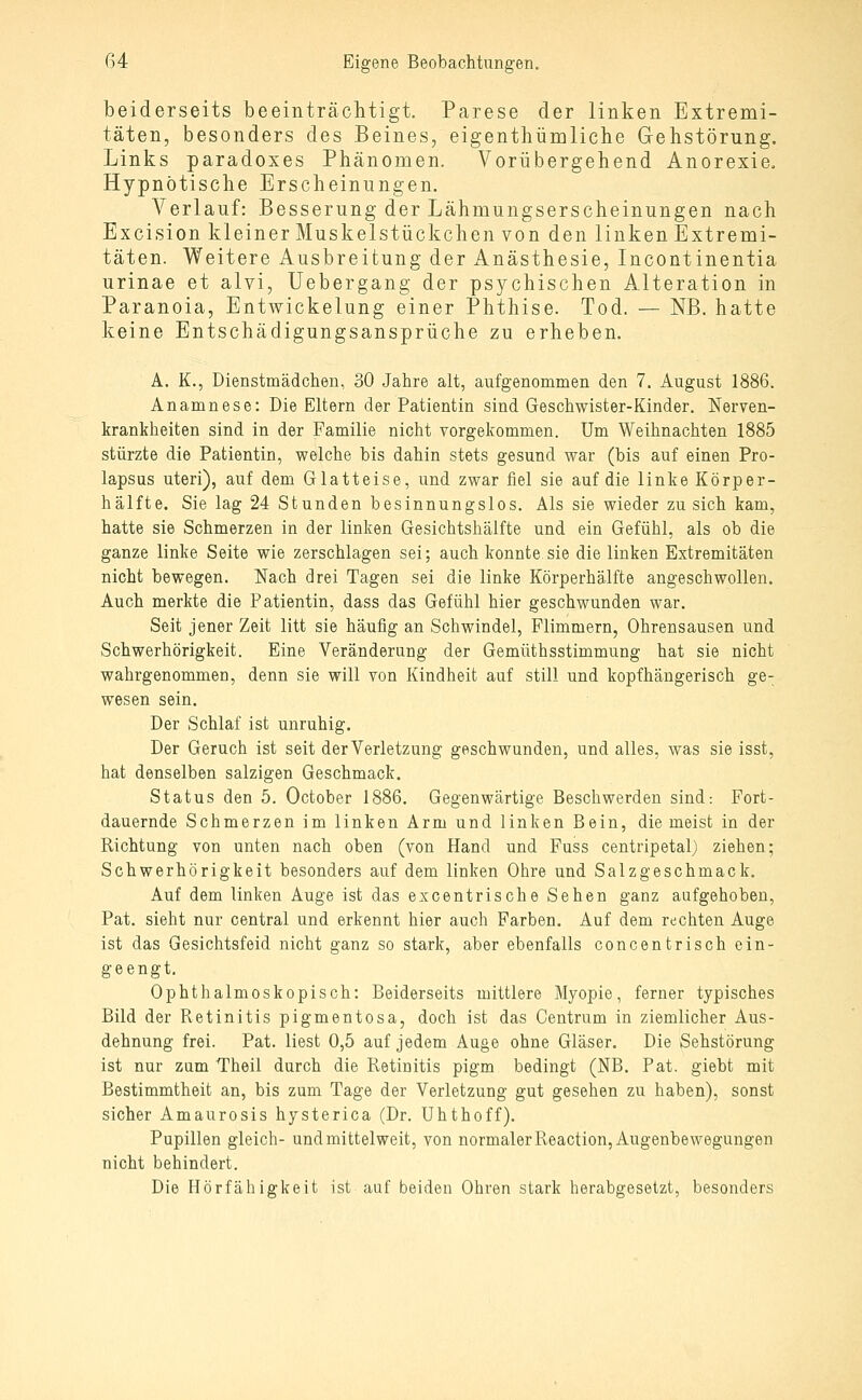 beiderseits beeinträchtigt. Parese der linken Extremi- täten, besonders des Beines, eigentliümliche Gehstörung. Links paradoxes Phänomen. Vorübergehend Anorexie. Hypnotische Erscheinungen. Verlauf: Besserung der Lähmungserscheinungen nach Excision kleiner Muskelstückchen von den linken Extremi- täten. Weitere Ausbreitung der Anästhesie, Incontinentia urinae et alvi, Uebergang der psychischen Alteration in Paranoia, Entwickelung einer Phthise. Tod. — NB. hatte keine Entschädigungsansprüche zu erheben. A. K., Dienstmädclien, 30 Jahre alt, aufgenommen den 7. August 1886. Anamnese: Die Eltern der Patientin sind Geschwister-Kinder. Nerven- krankheiten sind in der Familie nicht vorgekommen. Um Weihnachten 1885 stürzte die Patientin, welche bis dahin stets gesund war (bis auf einen Pro- lapsus uteri), auf dem Glatteise, und zwar fiel sie auf die linke Körper- hälfte. Sie lag 24 Stunden besinnungslos. Als sie wieder zu sich kam, hatte sie Schmerzen in der linken Gesichtshälfte und ein Gefühl, als ob die ganze linke Seite wie zerschlagen sei; auch konnte sie die linken Extremitäten nicht bewegen. Nach drei Tagen sei die linke Körperhälfte angeschwollen. Auch merkte die Patientin, dass das Gefühl hier geschwunden war. Seit jener Zeit litt sie häufig an Schwindel, Flimmern, Ohrensausen und Schwerhörigkeit. Eine Veränderung der Gemüthsstimmung hat sie nicht wahrgenommen, denn sie will von Kindheit auf still und kopfhängerisch ge- wesen sein. Der Schlaf ist unruhig. Der Geruch ist seit der Verletzung geschwunden, und alles, was sie isst, hat denselben salzigen Geschmack. Status den 5. October 1886. Gegenwärtige Beschwerden sind: Fort- dauernde Schmerzen im linken Arm und linken Bein, diemeist in der Richtung von unten nach oben (von Hand und Fuss centripetal) ziehen; Schwerhörigkeit besonders auf dem linken Ohre und Salzgeschmack. Auf dem Unken Auge ist das excentrische Sehen ganz aufgehoben, Pat. sieht nur central und erkennt hier auch Farben. Auf dem rechten Auge ist das Gesichtsfeld nicht ganz so stark, aber ebenfalls concentrisch ein- geengt. Ophthalmoskopisch: Beiderseits mittlere Myopie, ferner typisches Bild der Retinitis pigmentosa, doch ist das Centrum in ziemlicher Aus- dehnung frei. Pat. liest 0,5 auf jedem Auge ohne Gläser. Die Sehstörung ist nur zum Theil durch die Retinitis pigm bedingt (NB. Pat. giebt mit Bestimmtheit an, bis zum Tage der Verletzung gut gesehen zu haben), sonst sicher Amaurosis hysterica (Dr. Uhthoff). Pupillen gleich- und mittelweit, von normaler Reaction, Augenbewegungen nicht behindert. Die Hörfähigkeit ist auf beiden Ohren stark herabgesetzt, besonders