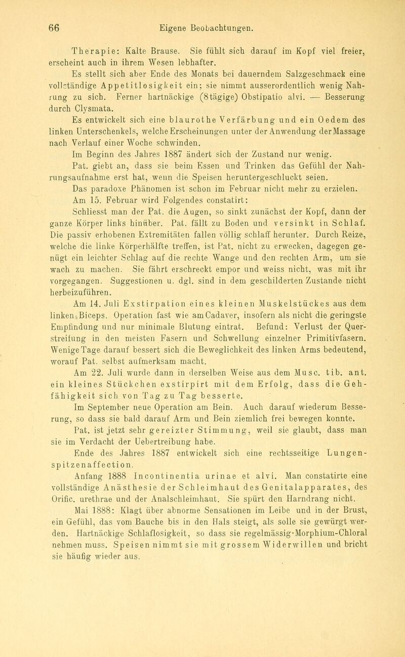 Therapie: Kalte Brause. Sie fühlt sich darauf im Kopf viel freier, erscheint auch in ihrem Wesen lebhafter. Es stellt sich aber Ende des Monats bei dauerndem Salzgeschmack eine vollctändige Appetitlosigkeit ein; sie nimmt ausserordentlich wenig Nah- rung zu sich. Ferner hartnäckige (Stägige) Obstipatio alvi. — Besserung durch Clysmata. Es entwickelt sich eine blaurothe Verfärbung und ein Oedem des linken Unterschenkels, welche Erscheinungen unter der Anwendung der Massage nach Verlauf einer Woche schwinden. Im Beginn des Jahres 1887 ändert sich der Zustand nur wenig. Fat. giebt an, dass sie beim Essen und Trinken das Gefühl der Nah- rungsaufnahme erst hat, wenn die Speisen heruntergeschluckt seien. Das paradoxe Phänomen ist schon im Februar nicht mehr zu erzielen. Am 15. Februar wird Folgendes constatirt: Schliesst man der Fat. die Augen, so sinlrt zunächst der Kopf, dann der ganze Körper links hinüber. Fat. fällt zu Boden und versinkt in Schlaf. Die passiv erhobenen Extremitäten fallen völlig schlaif herunter. Durch Reize, welche die linke Körperhälfte treffen, ist Fat. nicht zu erwecken, dagegen ge- nügt ein leichter Schlag auf die rechte Wange und den rechten Arm, um sie wach zu machen. Sie fährt erschreckt empor und weiss nicht, was mit ihr vorgegangen. Suggestionen u. dgl. sind in dem geschilderten Zustande nicht herbeizuführen. Am 14. Juli Exstirpation eines kleinen Muskelstückes aus dem linken-.Biceps. Operation fast wie am Cadaver, insofern als nicht die geringste Empfindung und nur minimale Blutung eintrat. Befund: Verlust der Quer- streifung in den meisten Fasern und Schwellung einzelner Frimitivfasern. Wenige Tage darauf bessert sich die Beweglichkeit des linken Arms bedeutend, worauf Fat. selbst aufmerksam macht. Am 22. Juli wurde dann in derselben Weise aus dem Muse. tib. ant. ein kleines Stückchen exstirpirt mit dem Erfolg, dass die Geh- fähigkeit sich von Tag zu Tag besserte. Im September neue Operation am Bein. Auch darauf wiederum Besse- rung, so dass sie bald darauf Arm und Bein ziemlich frei bewegen konnte. Fat. ist jetzt sehr gereizter Stimmung, weil sie glaubt, dass man sie im Verdacht der üebertreibung habe. Ende des Jahres 1887 entwickelt sich eine rechtsseitige Lungen- spitzenaffection. Anfang 1888 Incontinentia urinae et alvi. Man constatirte eine vollständige Anästhesie der Schleimhaut des Genitalapparates, des Orific. urethrae und der Analschleimhaut. Sie spürt den Harndrang nicht. Mai 1888: Klagt über abnorme Sensationen im Leibe und in der Brust, ein Gefühl, das vom Bauche bis in den Hals steigt, als solle sie gewürgt wer- den. Hartnäckige Schlaflosigkeit, so dass sie regelmässig-Morphium-Chloral nehmen muss. Speisen nimmt sie mit grossem Widerwillen und bricht sie häufig wieder aus.