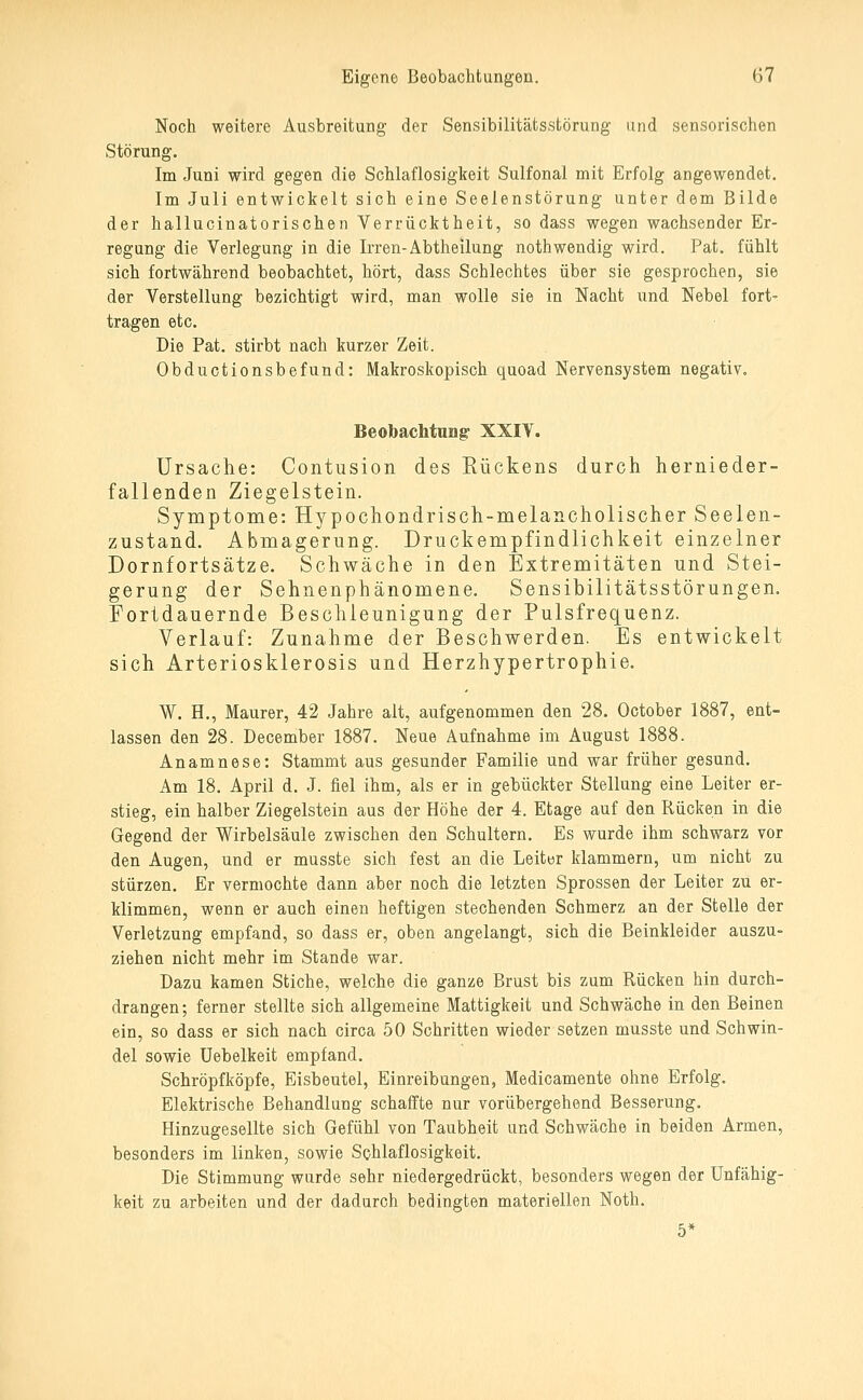 Noch weitere Ausbreitung der Sensibilitätsstörung und sensorischen Störung. Im Juni wird gegen die Schlaflosigkeit Sulfonal mit Erfolg angewendet. Im Juli entwickelt sich eine Seelenstörung unter dem Bilde der hallucinatorischen Verrücktheit, so dass wegen wachsender Er- regung die Verlegung in die Irren-Abtheilung nothwendig wird. Pat. fühlt sich fortwährend beobachtet, hört, dass Schlechtes über sie gesprochen, sie der Verstellung bezichtigt wird, man wolle sie in Nacht und Nebel fort- tragen etc. Die Pat. stirbt nach kurzer Zeit. Obductionsbefund: Makroskopisch quoad Nervensystem negativ. Beobachtnng XXIY. Ursache: Contusion des Rückens durch hernieder- fallenden Ziegelstein. Symptome: Hypochondrisch-melancholischer Seelen- zustand. Abmagerung. Druckempfindlichkeit einzelner Dornfortsätze. Schwäche in den Extremitäten und Stei- gerung der Sehnenphänomene. Sensibilitätsstörungen. Fortdauernde Beschleunigung der Pulsfrequenz. Verlauf: Zunahme der Beschwerden. Es entwickelt sich Arteriosklerosis und Herzhypertrophie. W. H., Maurer, 42 Jahre alt, aufgenommen den 28. October 1887, ent- lassen den 28. December 1887. Neue Aufnahme im August 1888. Anamnese: Stammt aus gesunder Familie und war früher gesund. Am 18. April d. J. fiel ihm, als er in gebückter Stellung eine Leiter er- stieg, ein halber Ziegelstein aus der Höhe der 4. Etage auf den Rücken in die Gegend der Wirbelsäule zwischen den Schultern. Es wurde ihm schwarz vor den Augen, und er musste sich fest an die Leiter klammern, um nicht zu stürzen. Er vermochte dann aber noch die letzten Sprossen der Leiter zu er- klimmen, wenn er auch einen heftigen stechenden Schmerz an der Stelle der Verletzung empfand, so dass er, oben angelangt, sich die Beinkleider auszu- ziehen nicht mehr im Stande war. Dazu kamen Stiche, welche die ganze Brust bis zum Rücken hin durch- drangen; ferner stellte sich allgemeine Mattigkeit und Schwäche in den Beinen ein, so dass er sich nach circa 50 Schritten wieder setzen musste und Schwin- del sowie üebelkeit empfand. Schröpf köpfe, Eisbeutel, Einreibungen, Medicamente ohne Erfolg. Elektrische Behandlung schaffte nur vorübergehend Besserung. Hinzugesellte sich Gefühl von Taubheit und Schwäche in beiden Armen, besonders im linken, sowie Schlaflosigkeit. Die Stimmung wurde sehr niedergedrückt, besonders wegen der Unfähig- keit zu arbeiten und der dadurch bedingten materiellen Noth. 5*