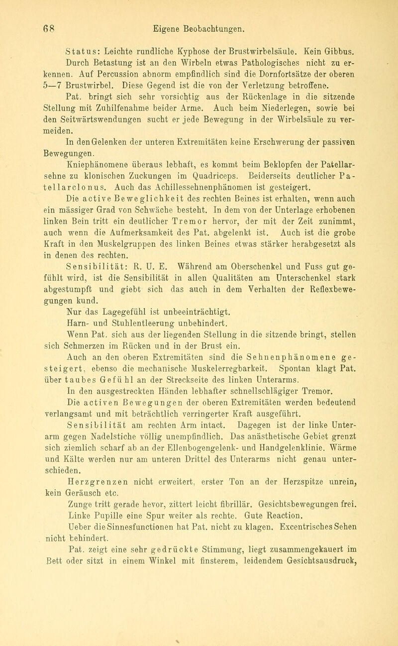 Status: Leichte rundliche Kyphose der Brustwirbelsaule. Kein Gibbus. Durch Betastung ist an den Wirbeln etwas Pathologisches nicht zu er- kennen. Auf Percussion abnorm empfindlich sind die Dornfortsätze der oberen 5—7 Brustwirbel. Diese Gegend ist die von der Verletzung betroffene. Pat. bringt sich sehr vorsichtig aus der Rückenlage in die sitzende Stellung mit Zuhilfenahme beider Arme. Auch beim Niederlegen, sowie bei den Seitwärtswendungen sucht er jede Bewegung in der Wirbelsäule zu ver- meiden. In den Gelenken der unteren Extremitäten keine Erschwerung der passiven Bewegungen. Kniephänomene überaus lebhaft, es kommt beim Beklopfen der Patellar- sehne zu klonischen Zuckungen im Quadriceps. Beiderseits deutlicher Pa- tellarclonus. Auch das Achillessehnenphänomen ist gesteigert. Die active Beweglichkeit des rechten Beines ist erhalten, wenn auch ein massiger Grad von Schwäche besteht. In dem von der Unterlage erhobenen linken Bein tritt ein deutlicher Tremor hervor, der mit der Zeit zunimmt, auch wenn die Aufmerksamkeit des Pat. abgelenkt ist. Auch ist die grobe Kraft in den Muskelgruppen des linken Beines etwas stärker herabgesetzt als in denen des rechten. Sensibilität: R. U. E. Während am Oberschenkel und Fuss gut ge- fühlt wird, ist die Sensibilität in allen Qualitäten am Unterschenkel stark abgestumpft und giebt sich das auch in dem Verhalten der Reflexbewe- gungen kund. Nur das Lagegefühl ist unbeeinträchtigt. Harn- und Stuhlentleerung unbehindert. Wenn Pat. sich aus der liegenden Stellung in die sitzende bringt, stellen sich Schmerzen im Rücken und in der Brust ein. Auch an den oberen Extremitäten sind die Sehnenphänomene ge- steigert, ebenso die mechanische Muskelerregbarkeit. Spontan klagt Pat. über taubes Gefühl an der Streckseite des linken Unterarms. In den ausgestreckten Händen lebhafter schnellschlägiger Tremor. Die activen Bewegungen der oberen Extremitäten werden bedeutend verlangsamt und mit beträchtlich verringerter Kraft ausgeführt. Sensibilität am rechten Arm intact. Dagegen ist der linke Unter- arm gegen Nadelstiche völlig unempfindlich. Das anästhetische Gebiet grenzt sich ziemlich scharf ab an der Ellenbogengelenk- und Handgelenklinie. Wärme und Kälte werden nur am unteren Drittel des Unterarms nicht genau unter- schieden. Herzgrenzen nicht erweitert, erster Ton an der Herzspitze unrein^ kein Geräusch etc. Zunge tritt gerade bevor, zittert leicht fibrillär. Gesichtsbewegungen frei. Linke Pupille eine Spur weiter als rechte. Gute Reaction. Ueber dieSinnesfunctionen hat Pat. nicht zu klagen. Excentrisches Sehen nicht behindert. Pat. zeigt eine sehr gedrückte Stimmung, liegt zusammengekauert im Bett oder sitzt in einem Winkel mit finsterem, leidendem Gesichtsausdruck,