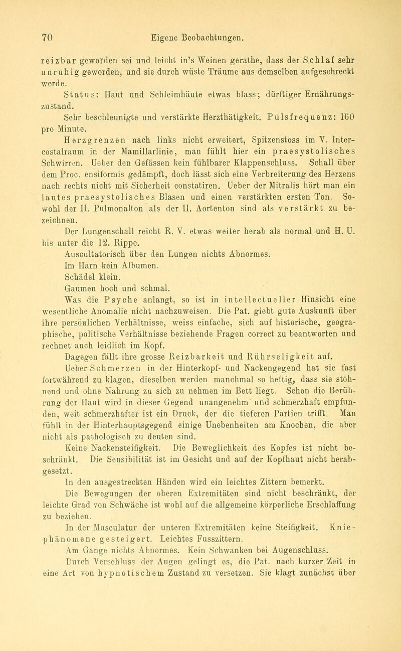 reizbar geworden sei und leicht in's Weinen gerathe, dass der Schlaf sehr unruhig geworden, und sie durch wüste Träume aus demselben aufgeschreckt werde. Status: Haut und Schleimhäute etwas blass; dürftiger Ernährungs- zustand. Sehr beschleunigte und verstärkte Herzthätigkeit. Pulsfrequenz: 160 pro Minute. Herz grenzen nach links nicht erweitert, Spitzenstoss im V. Inter- costalraum in der Mamillarlinie, man fühlt hier ein praesystolisches Schwirron. Ueber den Gefässen kein fühlbarer Klappenschluss. Schall über dem Proc. ensiformis gedämpft, doch lässt sich eine Verbreiterung des Herzens nach rechts nicht mit Sicherheit constatiren. Ueber der Mitralis hört man ein lautes praesystolisches Blasen und einen verstärkten ersten Ton. So- wohl der II. Pulmonalton als der II. Aortenton sind als verstärkt zu be- zeichnen. Der Lungenschall reicht R. V. etwas weiter herab als normal und H. U.. bis unter die 12. Rippe. Auscultatorisch über den Lungen nichts Abnormes. Im Harn kein Albumen. Schädel klein. Gaumen hoch und schmal. Was die Psyche anlangt, so ist in intellectueller Hinsicht eine wesentliche Anomalie nicht nachzuweisen. Die Pat. giebt gute Auskunft über ihre persönlichen Verhältnisse, weiss einfache, sich auf historische, geogra- phische, politische Verhältnisse beziehende Fragen correct zu beantworten und rechnet auch leidlich im Kopf. Dagegen fällt ihre grosse Reizbarkeit und Rührseligkeit auf. Ueber Schmerzen in der Hinterkopf- und Nackengegend hat sie fast fortwährend zu klagen, dieselben werden manchmal so heftig, dass sie stöh- nend und ohne Nahrung zu sich zu nehmen im Bett liegt. Schon die Berüh- rung der Haut wird in dieser Gegend unangenehm und schmerzhaft empfun- den, weit schmerzhafter ist ein Druck, der die tieferen Partien trifft. Man fühlt in der Hinterhauptsgegend einige Unebenheiten am Knochen, die aber nicht als pathologisch zu deuten sind. Keine Nackensteifigkeit. Die Beweglichkeit des Kopfes ist nicht be- schränkt. Die Sensibilität ist im Gesicht und auf der Kopfhaut nicht herab- gesetzt. In den ausgestreckten Händen wird ein leichtes Zittern bemerkt. Die Bewegungen der oberen Extremitäten sind nicht beschränkt, der leichte Grad von Schwäche ist wohl auf die allgemeine körperliche Erschlaffung zu beziehen. In der Musculatur der unteren Extremitäten keine Steifigkeit. Knie- phänomene gesteigert. Leichtes Fusszittern. Am Gange nichts Abnormes. Kein Schwanken bei Augenschluss. Durch Verschluss der Augen gelingt es, die Pat. nach kurzer Zeit in eine Art von hypnotischem Zustand zu versetzen. Sie klagt zunächst über