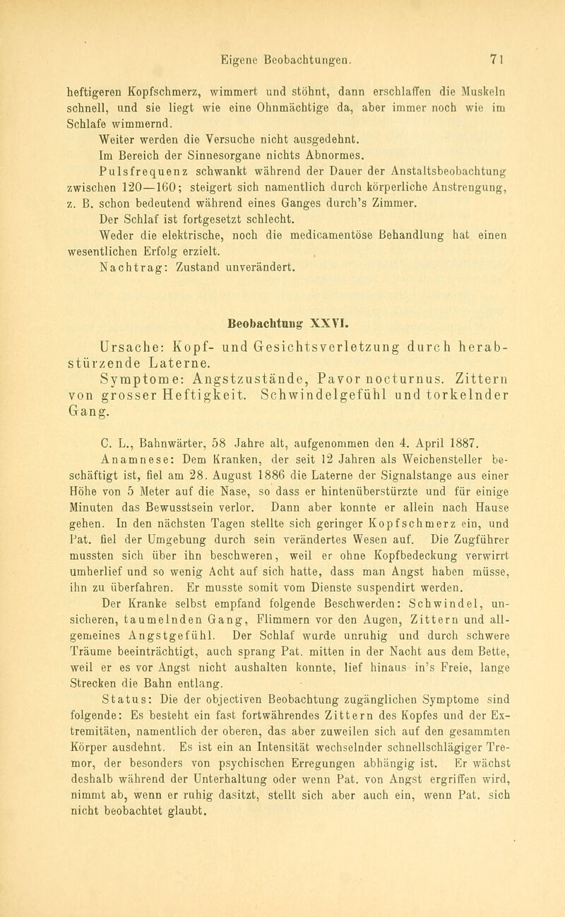 heftigeren Kopfschmerz, wimmert und stöhnt, dann erschlaffen die Muskeln schnell, und sie liegt wie eine Ohnmächtige da, aber immer noch wie im Schlafe wimmernd. Weiter werden die Versuche nicht ausgedehnt. Im Bereich der Sinnesorgane nichts Abnormes. Pulsfrequenz schwankt während der Dauer der Anstaltsbeobachtung zwischen 120—160; steigert sich namentlich durch körperliche Anstrengung, z. B. schon bedeutend während eines Ganges durch's Zimmer. Der Schlaf ist fortgesetzt schlecht. Weder die elektrische, noch die medicamentöse Behandlung hat einen wesentlichen Erfolg erzielt. Nachtrag: Zustand unverändert. Beobachtung XXVI. Ursache: Kopf- und Gesichtsverletzung durch herab- stürzende Laterne. Symptome: Angstzustände, Pavor nocturnus. Zittern von grosser Heftigkeit. Schwindelgefühl und torkelnder Gang. C. L., Bahnwärter, 58 Jahre alt, aufgenommen den 4. April 1887, Anamnese: Dem Kranken, der seit 12 Jahren als Weichensteller be- schäftigt ist, fiel am 28. August 1886 die Laterne der Signalstange aus einer Höhe von 5 Meter auf die Nase, so dass er Mntenüberstürzte und für einige Minuten das Bewusstsein verlor. Dann aber konnte er allein nach Hause gehen. In den nächsten Tagen stellte sich geringer Kopfschmerz ein, und Pat. fiel der Umgebung durch sein verändertes Wesen auf. Die Zugführer mussten sich über ihn beschweren, weil er ohne Kopfbedeckung verwirrt umherlief und so wenig Acht auf sich hatte, dass man Angst haben müsse, ihn zu überfahren. Er musste somit vom Dienste suspendirt werden. Der Kranke selbst empfand folgende Beschwerden: Schwindel, un- sicheren, taumelnden Gang, Flimmern vor den Augen, Zittern und all- gemeines Angstgefühl. Der Schlaf wurde unruhig und durch schwere Träume beeinträchtigt, auch sprang Pat. mitten in der Nacht aus dem Bette, weil er es vor Angst nicht aushalten konnte, lief hinaus in's Freie, lange Strecken die Bahn entlang. Status: Die der objectiven Beobachtung zugänglichen Symptome sind folgende: Es besteht ein fast fortwährendes Zittern des Kopfes und der Ex- tremitäten, namentlich der oberen, das aber zuweilen sich auf den gesammten Körper ausdehnt. Es ist ein an Intensität wechselnder schnellsohlägiger Tre- mor, der besonders von psychischen Erregungen abhängig ist. Er wächst deshalb während der Unterhaltung oder wenn Pat. von Angst ergriffen wird, nimmt ab, wenn er ruhig dasitzt, stellt sich aber auch ein, wenn Pat. sich nicht beobachtet glaubt.
