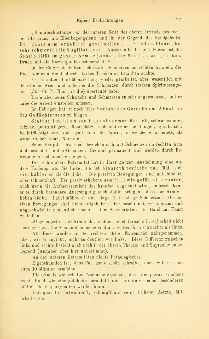 „Hautabschürfungen an der inneren Seite des oberen Drittels des rech- ten Oberarms, am Ellenbogengelenk und in der Gegend des Handgelenks. Der ganze Arm erheblich geschwollen, hier und da blaurothe, sehr schmerzhafte Sugillationen. Ausserhalb dieser letzteren ist die Sensibilität am ganzen Arm erljoschen. Die Motilität aufgehoben. Druck auf die Nervenpunkte schmerzhaft. In der Folgezeit stellten sich starke Schmerzen im rechten Arm ein, die Pat., wie er angiebt, durch starkes Trinken zu betäuben suchte. Er habe dann fünf Monate lang wieder gearbeitet, aber wesentlich mit dem linken Arm, und indem er die Schmerzen durch starken Spirituosenge- nuss (50—60 Pf. Rum pro die) übertäubt habe. Dann aber seien Schwäche und Schmerzen zu sehr angewachsen, und er habe die Arbeit einstellen müssen. Im Uebrigen hat er noch über Verlust des Geruchs und Abnahme des Gedächtnisses zu klagen. Status: Pat. ist ein von Haus abnormer Mensch, schwachsinnig, reizbar, quärulirt gern, überschätzt sich und seine Leistungen, glaubt sich beeinträchtigt etc. Auch galt er in der Fabrik, in welcher er arbeitete, als wunderlicher Kauz, Narr etc. Seine Hauptbeschwerden beziehen sich auf Schmerzen im rechten Arm und besonders in den Gelenken. Sie sind permanent und werden durch Be- wegungen bedeutend gesteigert. Die rechte obere Extremität hat in ihrer ganzen Ausdehnung eine an- dere Färbung als die linke, sie ist blauroth verfärbt und fühlt sich viel kühler an als die linke. Die passiven Bewegungen sind unbehindert, aber schmerzhaft. Der passiv erhobene Arm fällt wie gelähmt herunter, auch wenn die Aufmerksamkeit des Kranken abgelenkt wird, indessen kann er es durch besondere Anstrengung auch dahin bringen, dass der Arm er- hoben bleibt. Dabei stöhnt er und klagt über heftige Schmerzen. Die ac- tiven Bewegungen sind nicht aufgehoben, aber beschränkt, verlangsamt und abgeschwächt; namentlich macht es ihm Schwierigkeit, die Hand zur Faust zu ballen. Abgemagert ist der Arm nicht, auch ist die elektrische Erregbarkeit nicht herabgesetzt. Die Sehnenphänomene sind am rechten Arm schwächer als links. Alle Reize werden an der rechten oberen Extremität wahrgenommen, aber, wie er angiebt, nicht so deutlich wie links. Diese Differenz zwischen links und rechts besteht auch noch in der oberen Thorax- und Supraclavicular- gegend (Angaben aber hier unbestimmt). An den unteren Extremitäten nichts Pathologisches. Eigenthümlich ist, dass Pat. ganz schön schreibt, doch will er nach circa 10 Minuten ermüden. Die oftmals wiederholten Versuche ergaben, dass die passiv erhobene rechte Hand wie eine gelähmte herabfällt und nur durch einen besonderen Willensakt emporgehalten werden kann. Pat. quärulirt fortwährend, schimpft auf seine früheren Aerzte, Mit- arbeiter etc.