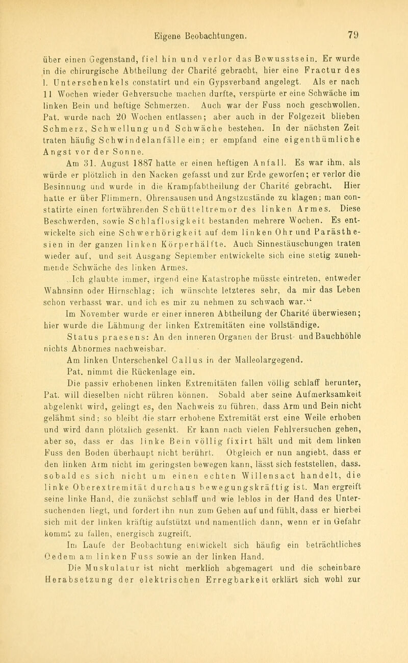 über einen Gegenstand, fiel hin und verlor das Bowusstsein. Er wurde in die chirurgische Abtheilung der Charite gebracht, hier eine Fractur des 1. Unterschenkels constatirt und ein Gypsverband angelegt. Als er nach 11 Wochen wieder Gehversuche machen durfte, verspürte er eine Schwäche im linken Bein und heftige Schmerzen. Auch war der Fuss noch geschwollen. Pat. wurde nach 20 Wochen entlassen; aber auch in der Folgezeit blieben Schmerz, Schwellung und Schwäche bestehen. In der nächsten Zeit traten häufig Schwindelanfälle ein; er empfand eine eigenth ümliche Angst vor der Sonne. Am 31. August 1887 hatte er einen heftigen Anfall. Es war ihm, als würde er plötzlich in den Nacken gefasst und zur Erde geworfen; er verlor die Besinnung und wurde in die Krampfabtheiluug der Charite gebracht. Hier hatte er über Flimmern, Ohrensausen und Angstzustände zu klagen; man con- statirte einen fortwährenden S chütt eltremor des linken Armes. Diese Beschwerden, sowie Schlaflosigkeit bestanden mehrere Wochen. Es ent- wickelte sich eine Schwerhörigkeit auf dem linken Ohr und Parästh e- sien in der ganzen linken Körper häl fte. Auch Sinnestäuschungen traten wieder auf, und seit Ausgang September entwickelte sich eine stetig zuneh- mende Schwäche des linken Armes. ..Ich glaubte immer, irgend eine Katastrophe müsste eintreten, entweder Wahnsinn oder Hirnschlag; ich wünschte letzteres sehr, da mir das Leben schon verhasst war. und ich es mir zu nehmen zu schwach war.'' Im November wurde er einerinneren Abtheilung der Charite überwiesen; hier wurde die Lähmung der linken Extremitäten eine vollständige. Status praesens: An den inneren Organen der Brust- und Bauchhöhle nichts Abnormes nachweisbar. Am linken Unterschenkel Callus in der Malleolargegend. Pat, nimmt die Rückenlage ein. Die passiv erhobenen linken Extremitäten fallen völlig schlaff herunter, Pat. will dieselben nicht rühren können. Sobald aber seine Aufmerksamkeit abgelenkt wird, gelingt es, den Nachweis zu führen, dass Arm und Bein nicht gelähmt sind; so bleibt die starr erhobene Extremität erst eine Weile erhoben und wird dann plötzlich gesenkt. Er kann nach vielen Fehlversuchen gehen, aber so, dass er das linke Bein völlig fixirt hält und mit dem linken Fuss den Boden überhaupt nicht berührt. Obgleich er nun angiebt, dass er den linken Arm nicht im geringsten bewegen kann, lässt sich feststellen, dass. sobald es sich nicht um einen echten Willensact handelt, die linke Oberextremität durchaus bewegungskräftig ist. Man ergreift seine linke Hand, die zunächst schlaff und wie leblos in der Band des Unter- suchenden liegt, und fordert ihn nun zum Gehen auf und fühlt, dass er hierbei sich mit der linken kräftig aufstützt und namentlich dann, wenn er in Gefahr kommt zu fallen, energisch zugreift. Im Laufe der Beobachtung entwickelt sich häufig ein beträchtliches Oedem am linken Fuss sowie an der linken Hand. Die Muskulatur ist nicht merklich abgemagert und die scheinbare Herabsetzung der elektrischen Erregbarkeit erklärt sich wohl zur