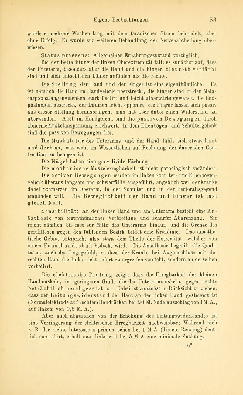 wurde er mehrere Wochen lang mit dem faradischen Strom behandelt, aber ohne Erfolg. Er wurde zur weiteren Behandlung der Nervenabtheilung über- wiesen. Status praesens: Allgemeiner Ernährungszustand vorzüglich. Bei der Betrachtung der linken Oberextremität fällt es zunächst auf, dass der Unterarm, besonders aber die Hand und die Finger blauroth verfärbt sind und sich entschieden kühler anfühlen als die rechte. Die Stellung der Hand und der Finger ist eine eigenthümliche. Es ist nämlich die Hand im Handgelenk überstreckt, die Finger sind in den Meta- carpophalangengelenken stark flectirt und leicht ulnarwärts gewandt, die End- phalangen gestreckt, der Daumen leicht opponirt, die Finger lassen sich passiv aus dieser Stellung herausbringen, man hat aber dabei einen Widerstand zu überwinden. Auch im Handgelenk sind die passiven Bewegungen durch abnorme Muskelanspannung erschwert. In dem Ellenbogen- und Schultergelenk sind die passiven Bewegungen frei. Die Muskulatur des Unterarms und der Hand fühlt sich etwas hart und derb an, was wohl im Wesentlichen auf Rechnung der dauernden Con- traction zu bringen ist. Die Nägel haben eine ganz livide Färbung. Die mechanische Muskelerregbarkeit ist nicht pathologisch verändert. Die activen Bewegungen werden im linken Schulter- und Ellenbogen- gelenk überaus langsam und schwerfällig ausgeführt, angeblich weil der Kranke dabei Schmerzen im Oberarm, in der Schulter und in der Pectoralisgegend empfinden will. Die Beweglichkeit der Hand und Finger ist fast gleich Null. Sensibilität: An der linken Hand und am Unterarm besteht eine An- ästhesie von eigenthümlicher Verbreitung und scharfer Abgrenzung, Sie reicht nämlich bis fast zur Mitte des Unterarms hinauf, und die Grenze des gefühllosen gegen den fühlenden Bezirk bildet eine Kreislinie. Das anästhe- tische Gebiet entspricht also etwa dem Theile der Extremität, welcher von einem Fausthandschuh bedeckt wird. Die Anästhesie begreift alle Quali- täten, auch das Lagegefühl, so dass der Kranke bei Augenschluss mit der rechten Hand die linke nicht sofort zu ergreifen versteht, sondern an derselben vorbeiirrt. Die elektrische Prüfung zeigt, dass die Erregbarkeit der kleinen Handmuskeln, im geringeren Grade die der Unterarmmuskeln, gegen rechts beträchtlich herabgesetzt ist. Dabei ist zunächst in Rücksicht zu ziehen, dass der Leitungswiderstand der Haut an der linken Hand gesteigert ist (Normalelektrode auf rechtem Handrücken bei 20 El. Nadelausschlag von 1M. A., auf linkem von 0,5 M. A.). Aber auch abgesehen von der Erhöhung des Leitungswiderstandes ist eine Verringerung der elektrischen Erregbarkeit nachweisbar: Während sich z. B. der rechte Interosseus primus schon bei 1 M A (directe Reizung) deut- lich contrahirt, erhält man links erst bei 5 M A eine minimale Zuckung. 6*