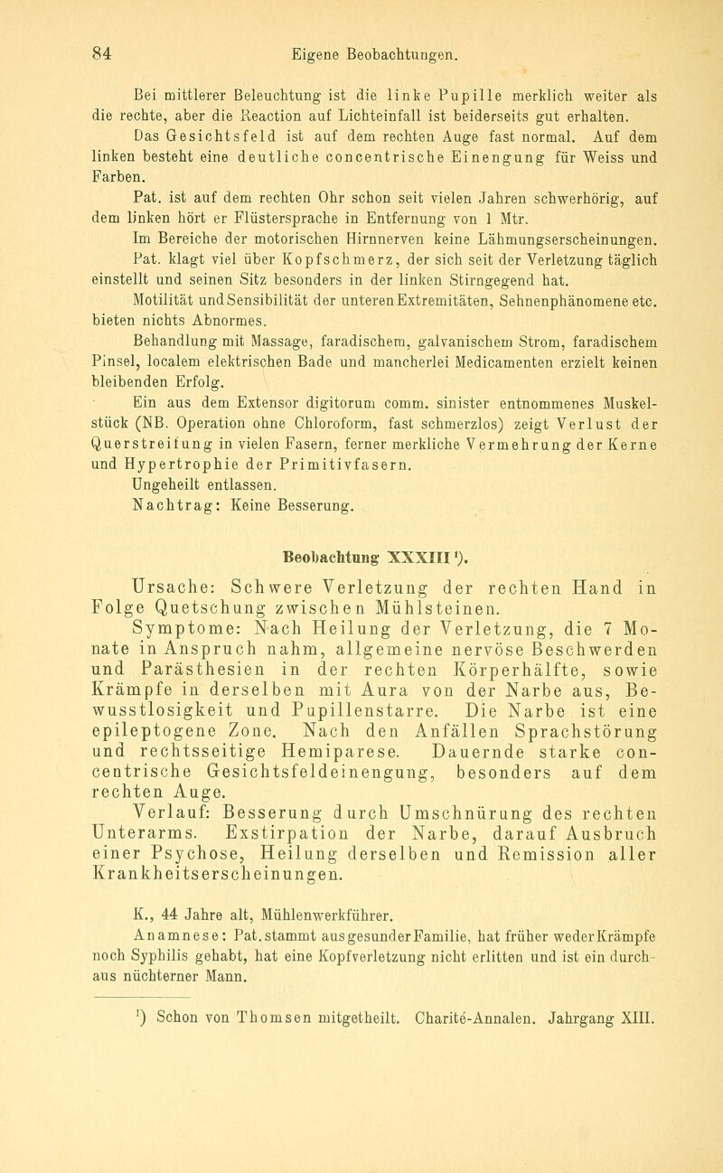 Bei mittlerer Beleuchtung ist die linte Pupille merklich weiter als die rechte, aber die Reaction auf Lichteinfall ist beiderseits gut erhalten. Das Gesichtsfeld ist auf dem rechten Auge fast normal. Auf dem linken besteht eine deutliche concentrische Einengung für Weiss und Farben. Pat. ist auf dem rechten Ohr schon seit vielen Jahren schwerhörig, auf dem linken hört er Flüstersprache in Entfernung von 1 Mtr. Im Bereiche der motorischen Hirnnerven keine Lähmungserscheinungen. Pat. klagt viel über Kopfschmerz, der sich seit der Verletzung täglich einstellt und seinen Sitz besonders in der linken Stirngegend hat. Motilität und Sensibilität der unteren Extremitäten, Sehnenphänomene etc. bieten nichts Abnormes. Behandlung mit Massage, faradischem, galvanischem Strom, faradischem Pinsel, localem elektrischen Bade und mancherlei Medicamenten erzielt keinen bleibenden Erfolg. Ein aus dem Extensor digitorum oomm. sinister entnommenes Muskel- stück (NB. Operation ohne Chloroform, fast schmerzlos) zeigt Verlust der Querstreifung in vielen Fasern, ferner merkliche Vermehrung der Kerne und Hypertrophie der Primitivfasern. Ungeheilt entlassen. Nachtrag: Keine Besserung. Beobachtung XXXIII'). ürsaclie: Schwere Verletzung der rechten Hand in Folge Quetschung zv^-ischen Mühlsteinen. Symptome: Nach Heilung der Verletzung, die 7 Mo- nate in Anspruch nahm, allgemeine nervöse Beschwerden und Parästhesien in der rechten Körperhälfte, sowie Krämpfe in derselben mit Aura von der Narbe aus, Be- wusstlosigkeit und Pupillenstarre. Die Narbe ist eine epileptogene Zone. Nach den Anfällen Sprachstörung und rechtsseitige Hemiparese. Dauernde starke con- centrische Gesichtsfeldeinengung, besonders auf dem rechten Auge. Verlauf: Besserung durch ümschnürang des rechten Unterarms. Exstirpation der Narbe, darauf Ausbruch einer Psychose, Heilung derselben und Remission aller Krankheitserscheinungen. K., 44 Jahre alt, Mühlenwerkführer. Anamnese: Pat. stammt aus gesunder Familie, hat früher weder Krämpfe noch Syphilis gehabt, hat eine Kopfverletzung nicht erlitten und ist ein durch- aus nüchterner Mann. ') Schon von Thomsen mitgetheilt. Charite-Annalen. Jahrgang XIII.