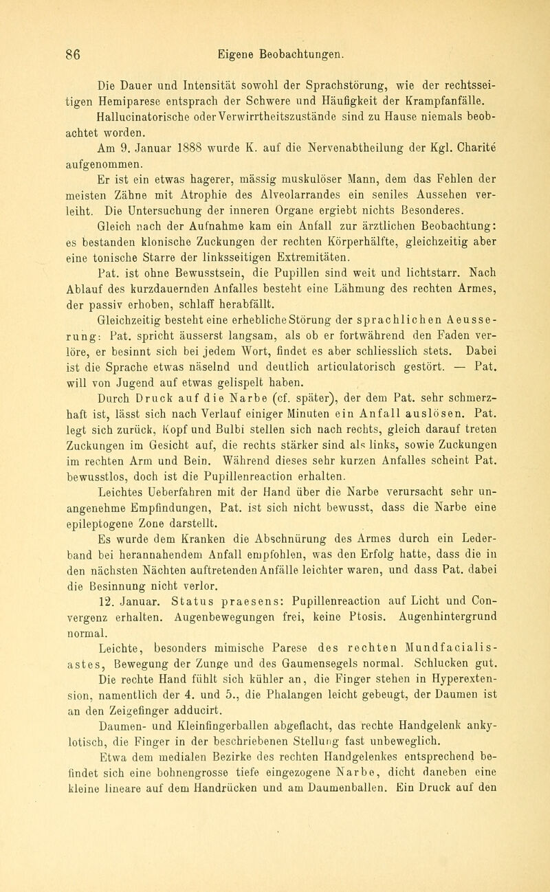 Die Dauer und Intensität sowohl der Sprachstörung, wie der rechtssei- tigen Hemiparese entsprach der Schwere und Häufigkeit der Krampfanfälle. Hallucinatorisohe oder Verwirrtheitszustände sind zu Hause niemals beob- achtet worden. Am 9. Januar 1888 wurde K. auf die Nervenabtheilung der Kgl. Charite aufgenommen. Er ist ein etwas hagerer, massig muskulöser Mann, dem das Fehlen der meisten Zähne mit Atrophie des Alveolarrandes ein seniles Aussehen ver- leiht. Die Untersuchung der inneren Organe ergiebt nichts Besonderes. Gleich nach der Aufnahme kam ein Anfall zur ärztlichen Beobachtung: es bestanden klonische Zuckungen der rechten Körperhälfte, gleichzeitig aber eine tonische Starre der linksseitigen Extremitäten. Fat. ist ohne Bewusstsein, die Pupillen sind weit und lichtstarr. Nach Ablauf des kurzdauernden Anfalles besteht eine Lähmung des rechten Armes, der passiv erhoben, schlaff herabfällt. Gleichzeitig besteht eine erhebliche Störung der sprachlichen Aeusse- rung: Fat. spricht äusserst langsam, als ob er fortwährend den Faden ver- löre, er besinnt sich bei jedem Wort, findet es aber schliesslich stets. Dabei ist die Sprache etwas näselnd und deutlich articulatorisch gestört. — Fat. will von Jugend auf etwas gelispelt haben. Durch Druck auf die Narbe (cf. später), der dem Fat. sehr schmerz- haft ist, lässt sich nach Verlauf einiger Minuten ein Anfall auslösen. Fat. legt sich zurück, Kopf und Bulbi stellen sich nach rechts, gleich darauf treten Zuckungen im Gesicht auf, die rechts stärker sind als links, sowie Zuckungen im rechten Arm und Bein. Während dieses sehr kurzen Anfalles scheint Fat. bewusstlos, doch ist die Fupillenreaction erhalten. Leichtes Ueberfahren mit der Hand über die Narbe verursacht sehr un- angenehme Empfindungen, Fat. ist sich nicht bewusst, dass die Narbe eine epileptogene Zone darstellt. Es wurde dem Kranken die Abschnürung des Armes durch ein Leder- band bei herannahendem Anfall empfohlen, was den Erfolg hatte, dass die in den nächsten Nächten auftretenden Anfälle leichter waren, und dass Fat. dabei die Besinnung nicht verlor. 12. Januar. Status praesens: Fupillenreaction auf Licht und Con- vergenz erhalten, Augenbewegungen frei, keine Ptosis. Augenhintergrund normal. Leichte, besonders mimische Parese des rechten Mundfacialis- astes, Bewegung der Zunge und des Gaumensegels normal. Schlucken gut. Die rechte Hand fühlt sich kühler an, die Finger stehen in Hyperexten- sion, namentlich der 4. und 5., die Phalangen leicht gebeugt, der Daumen ist an den Zeigefinger adducirt. Daumen- und Kleinfingerballen abgeflacht, das rechte Handgelenk anky- lotisch, die Finger in der beschriebenen Stellung fast unbeweglich. Etwa dem medialen Bezirke des rechten Handgelenkes entsprechend be- findet sich eine bohnengrosse tiefe eingezogene Narbe, dicht daneben eine kleine lineare auf dem Handrücken und am Daumenballen. Ein Druck auf den