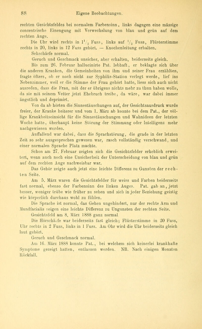 rechten Gesichtsfeldes bei normalem Farbensinn, links dagegen eine massige concentrische Einengung mit Verwechslung von blau und grün auf dem rechten Auge. Die Uhr wird rechts in IV2 Fuss, links auf 72 Fuss, Plüsterstimme rechts in 20, links in 12 Fuss gehört. — Knochenleitung erhalten. Sehschärfe normal. Geruch und Geschmack unsicher, aber erhalten, beiderseits gleich. Bis zum 26. Februar hallucinirte Fat. lebhaft, er beklagte sich über die anderen Kranken, die Gemeinheiten von ihm und seiner Frau erzählten, fragte öfters, ob er noch nicht zur Syphilis-Station verlegt werde, lief ins Nebenzimmer, weil er die Stimme der Frau gehört hatte, Hess sich auch nicht ausreden, dass die Frau, mit der er übrigens nichts mehr zu thun haben wolle, da sie mit seinem Vetter jetzt Ehebruch treibe, da wäre, war dabei immer ängstlich und deprimirt. Von da ab hörten die Sinnestäuschungen auf, der Gesichtsausdruck wurde freier, der Kranke heiterer und vom 1. März ab konnte bei dem Fat., der völ- lige Krankheitseinsicht für die Sinnestäuschungen und Wahnideen der letzten Woche hatte, überhaupt keine Störung der Stimmung oder Intelligenz mehr nachgewiesen werden. Auffallend war dabei, dass die Sprachstörung, die grade in der letzten Zeit so sehr ausgesprochen gewesen war, rasch vollständig verschwand, und einer normalen Sprache Platz machte. Schon am 27. Februar zeigten sich die Gesichtsfelder erheblich erwei- tert, wenn auch noch eine Unsicherheit der Unterscheidung von blau und grün auf dem rechten Auge nachweisbar war. Das Gehör zeigte auch jetzt eine leichte Differenz zu Gunsten der rech- ten Seite. Am 5. März waren die Gesichtsfelder für weiss und Farben beiderseits fast normal, ebenso der Farbensinn des linken Auges. Fat. gab an, jetzt besser, weniger trübe wie früher zu sehen und sich in jeder Beziehung geistig wie körperlich durchaus wohl zu fühlen. Die Sprache ist normal, das Gehen ungehindert, nur der rechte Arm und Mundfacialis zeigen eine leichte Differenz zu Ungunsten der rechten Seite. Gesichtsfeld am 8. März 1888 ganz normal. Die Hörschäife war beiderseits fast gleich; Flüsterstimme in 20 Fuss, Uhr rechts in 2 Fuss, links in 1 Fuss. Am Ohr wird die Uhr beiderseits gleich laut gehört. Geruch und Geschmack normal. Am 16. März 1888 konnte Fat., bei welchem sich keinerlei krankhafte Symptome gezeigt hatten, entlassen werden. NB. Nach einigen Monaten Rückfall.