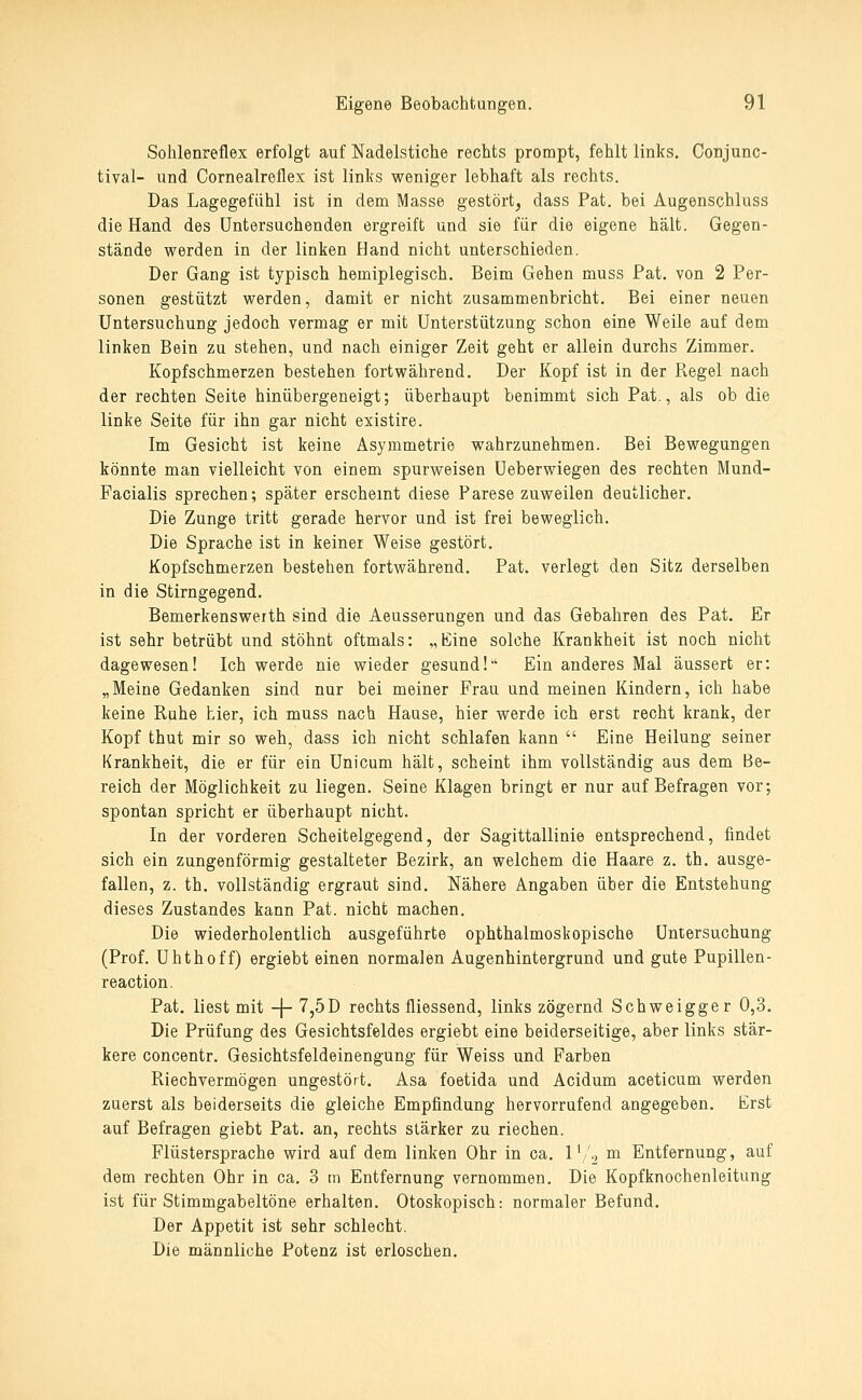 Sohlenreflex erfolgt auf Nadelstiche rechts prompt, fehlt links. Conjunc- tival- und Cornealreflex ist links weniger lebhaft als rechts. Das Lagegefühl ist in dem Masse gestört^ dass Pat. bei Augenschluss die Hand des Untersuchenden ergreift und sie für die eigene hält. Gegen- stände werden in der linken Hand nicht unterschieden. Der Gang ist typisch hemiplegisch. Beim Gehen muss Pat. von 2 Per- sonen gestützt werden, damit er nicht zusammenbricht. Bei einer neuen Untersuchung jedoch vermag er mit Unterstützung schon eine Weile auf dem linken Bein zu stehen, und nach einiger Zeit geht er allein durchs Zimmer. Kopfschmerzen bestehen fortwährend. Der Kopf ist in der Regel nach der rechten Seite hinübergeneigt; überhaupt benimmt sich Pat., als ob die linke Seite für ihn gar nicht existire. Im Gesicht ist keine Asymmetrie wahrzunehmen. Bei Bewegungen könnte man vielleicht von einem spurweisen Ueberwiegen des rechten Mund- Facialis sprechen; später erscheint diese Parese zuweilen deutlicher. Die Zunge tritt gerade hervor und ist frei beweglich. Die Sprache ist in keiner Weise gestört. Kopfschmerzen bestehen fortwährend. Pat. verlegt den Sitz derselben in die Stirngegend. Bemerkenswerth sind die Aeusserungen und das Gebahren des Pat. Er ist sehr betrübt und stöhnt oftmals: „Eine solche Krankheit ist noch nicht dagewesen! Ich werde nie wieder gesund!'' Ein anderes Mal äussert er: „Meine Gedanken sind nur bei meiner Frau und meinen Kindern, ich habe keine Ruhe hier, ich muss nach Hause, hier werde ich erst recht krank, der Kopf thut mir so weh, dass ich nicht schlafen kann  Eine Heilung seiner Krankheit, die er für ein Unicum hält, scheint ihm vollständig aus dem Be- reich der Möglichkeit zu liegen. Seine Klagen bringt er nur auf Befragen vor; spontan spricht er überhaupt nicht. In der vorderen Scheitelgegend, der Sagittallinie entsprechend, findet sich ein zungenförmig gestalteter Bezirk, an welchem die Haare z. th. ausge- fallen, z. th. vollständig ergraut sind. Nähere Angaben über die Entstehung dieses Zustandes kann Pat. nicht machen. Die wiederholentlich ausgeführte ophthalmoskopische Untersuchung (Prof. Uhthoff) ergiebt einen normalen Augenhintergrund und gute Pupillen- reaction. Pat, liest mit -\- 7,5D rechts fliessend, links zögernd Schweigger 0,3. Die Prüfung des Gesichtsfeldes ergiebt eine beiderseitige, aber links stär- kere concentr. Gesichtsfeldeinengung für Weiss und Farben Riechvermögen ungestört. Asa foetida und Acidum aceticum werden zuerst als beiderseits die gleiche Empfindung hervorrufend angegeben. Erst auf Befragen giebt Pat. an, rechts stärker zu riechen. Flüstersprache wird auf dem linken Ohr in ca, 1 '/2 ™ Entfernung, auf dem rechten Ohr in ca, 3 m Entfernung vernommen. Die Kopfknochenleitung ist für Stimmgabeltöne erhalten. Otoskopisch: normaler Befund. Der Appetit ist sehr schlecht. Die männliche Potenz ist erloschen.