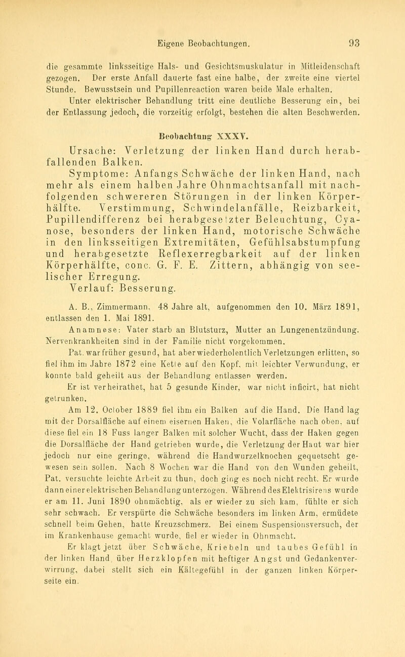 die gesammte linksseitige Hals- und Gesichtsmuskulatur in Mitleidenschaft gezogen. Der erste Anfall dauerte fast eine halbe, der zweite eine viertel Stunde. Bewusstsein und Pupillenreaction waren beide Male erhalten. Unter elektrischer Behandlung tritt eine deutliche Besserung ein, bei der Entlassung jedoch, die vorzeitig erfolgt, bestehen die alten Beschwerden. Beobachtung XXXY. Ursache: Verletzung der linken Hand durch herab- fallenden Balken. Symptome: Anfangs Schwäche der linken Hand, nach mehr als einem halben Jahre Ohnmachtsanfall mit nach- folgenden schwereren Störungen in der linken Körper- hälfte. Verstimmung, Schwindelanfälle, Reizbarkeit, Pupillendifferenz bei herabgesetzter Beleuchtung, Oya- nose, besonders der linken Hand, motorische Schwäche in den linksseitigen Extremitäten, Gefühlsabstumpfung und herabgesetzte Reflexerregbarkeit auf der linken Körperhälfte, conc. G. F. E. Zittern, abhängig von see- lischer Erregung. Verlauf: Besserung. A. B., Zimmermann, 48 Jahre alt, aufgenommen den 10. März 1891, entlassen den 1. Mai 1891. Anamnese: Vater starb an Blutsturz, Mutter an Lungenentzündung. Nervenkrankheiten sind in der Familie nicht vorgekommen. Pat. war früher gesund, hat aber wiederholentlich Verletzungen erlitten, so fiel ihm im Jahre 1872 eine Kette auf den Kopf, mit leichter Verwundung, er konnte bald geheilt aus der Behandlung entlassen werden. Er ist verheirathet, hat 5 gesunde Kinder, war nicht inficirt, hat nicht getrunken. Am 12. October 1889 fiel ihm ein Balken auf die Hand. Die Hand lag mit der Dorsalfläche auf einem eisernen Haken, die Volarfläche nach oben, auf diese fiel ein 18 Fuss langer Balken mit solcher Wucht, dass der Haken gegen die Dorsalfläche der Hand getrieben wurde, die Verletzung der Haut war hier jedoch nur eine geringe, während die Handwurzelknochen gequetscht ge- wesen sein sollen. Nach 8 Wochen war die Hand von den Wunden geheilt, Pat. versuchte leichte Arbeit zu thun, doch ging es noch nicht recht. Er wurde dann einer elektrischen Behandlang unterzogen. Während des Elektrisirens wurde er am 11. Juni 1890 ohnmächtig, als er wieder zu sich kam, fühlte er sich sehr schwach. Er verspürte die Schwäche besonders im linken Arm, ermüdete schnell beim Gehen, hatte Kreuzschmerz. Bei einem Suspensionsversuch, der im Krankenhause gemacht wurde, fiel er wieder in Ohnmacht. Er klagt jetzt über Schwäche, Kriebein und taubes Gefühl in der linken Hand, über Herzklopfen mit heftiger Angst und Gedankenver- wirrung, dabei stellt sich ein Kältegefühl in der ganzen linken Körper- seite ein.